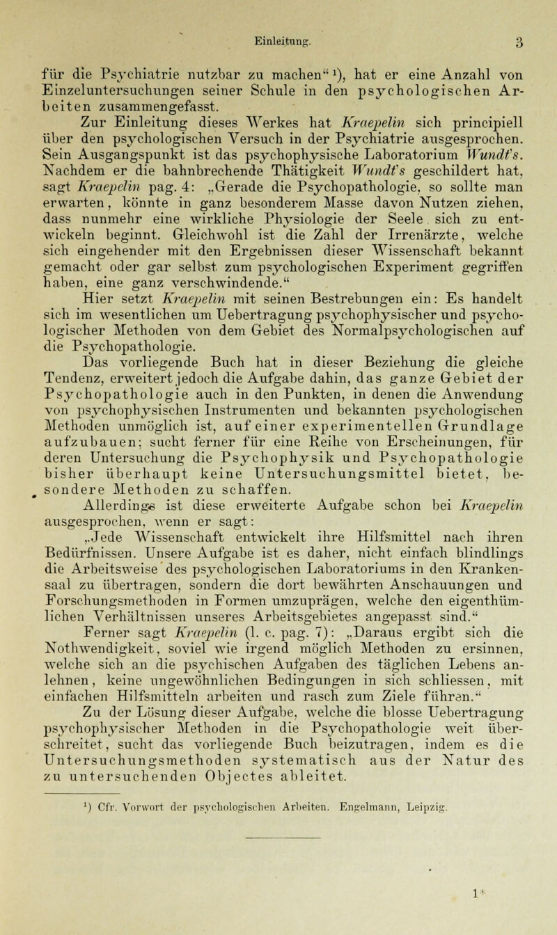 für die Psychiatrie nutzbar zu machen*), hat er eine Anzahl von Einzeluntersuchungen seiner Schule in den psychologischen Ar- beiten zusammengefasst. Zur Einleitung dieses Werkes hat Kraepelin sich principiell über den psychologischen Versuch in der Psychiatrie ausgesprochen. Sein Ausgangspunkt ist das psychophysische Laboratorium Wundfs. Nachdem er die bahnbrechende Thätigkeit Wundfs geschildert hat. sagt Kraepelin pag. 4: ,.Gerade die Psychopathologie, so sollte man erwarten, könnte in ganz besonderem Masse davon Nutzen ziehen, dass nunmehr eine wirkliche Physiologie der Seele sich zu ent- wickeln beginnt. Gleichwohl ist die Zahl der Irrenärzte, welche sich eingehender mit den Ergebnissen dieser Wissenschaft bekannt gemacht oder gar selbst zum psychologischen Experiment gegriffen haben, eine ganz verschwindende. Hier setzt Kraepelin mit seinen Bestrebungen ein: Es handelt sich im wesentlichen um Uebertragung psychophysischer und psycho- logischer Methoden von dem Gebiet des Normalpsychologischen auf die Psychopathologie. Das vorliegende Buch hat in dieser Beziehung die gleiche Tendenz, erweitert jedoch die Aufgabe dahin, das ganze Gebiet der Psychopathologie auch in den Punkten, in denen die Anwendung von psychophysischen Instrumenten und bekannten psychologischen Methoden unmöglich ist, auf einer experimentellen Grundlage aufzubauen; sucht ferner für eine Reihe von Erscheinungen, für deren Untersuchung die Psychophysik und Psychopathologie bisher überhaupt keine Untersuchungsmittel bietet, be- sondere Methoden zu schaffen. Allerdings ist diese erweiterte Aufgabe schon bei Kraepelin ausgesprochen, wenn er sagt: ,.Jede Wissenschaft entwickelt ihre Hilfsmittel nach ihren Bedürfnissen. Unsere Aufgabe ist es daher, nicht einfach blindlings die Arbeitsweise des psychologischen Laboratoriums in den Kranken- saal zu übertragen, sondern die dort bewährten Anschauungen und Forschungsmethoden in Formen umzuprägen, welche den eigenthüm- lichen Verhältnissen unseres Arbeitsgebietes angepasst sind. Ferner sagt Kraepelin (1. c. pag. 7): ,.Daraus ergibt sich die Nothwendigkeit, soviel wie irgend möglich Methoden zu ersinnen, welche sich an die psychischen Aufgaben des täglichen Lebens an- lehnen, keine ungewöhnlichen Bedingungen in sich schliessen, mit einfachen Hilfsmitteln arbeiten und rasch zum Ziele führen. Zu der Lösung dieser Aufgabe, welche die blosse Uebertragung psychophysischer Methoden in die Psychopathologie weit über- schreitet , sucht das vorliegende Buch beizutragen, indem es die Untersuchungsmethoden systematisch aus der Natur des zu untersuchenden Obiectes ableitet. ') Cfr. Vorwort der psychologischen Arbeiten. Engelmann, Leipzig 1*