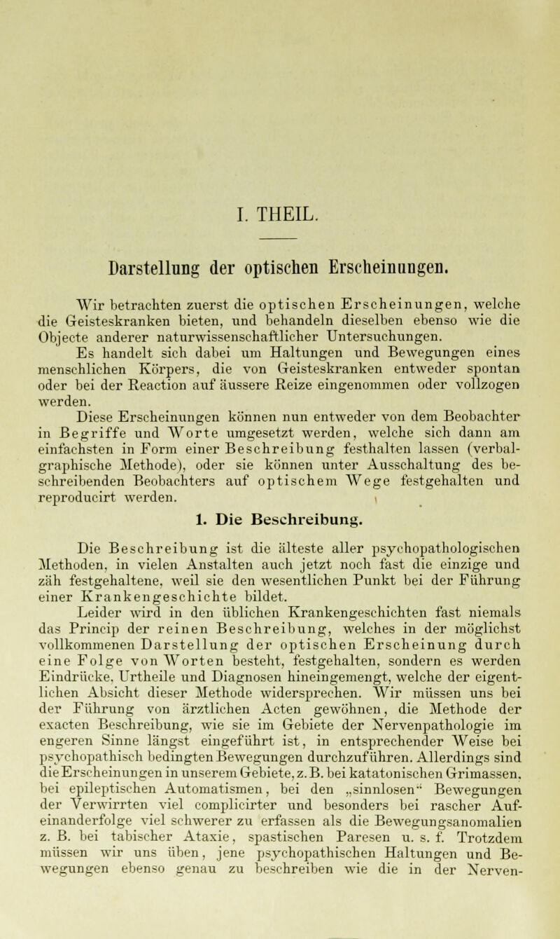 I. THEIL. Darstellung der optischen Erscheinungen. Wir betrachten zuerst die optischen Erscheinungen, welche die Geisteskranken bieten, xind behandeln dieselben ebenso wie die Objecte anderer naturwissenschaftlicher Untersuchungen. Es handelt sich dabei um Haltungen und Bewegungen eines menschlichen Körpers, die von Geisteskranken entweder spontan oder bei der Reaction auf äussere Reize eingenommen oder vollzogen werden. Diese Erscheinungen können nun entweder von dem Beobachter in Begriffe und Worte umgesetzt werden, welche sich dann am einfachsten in Form einer Beschreibung festhalten lassen (verbal- graphische Methode), oder sie können unter Ausschaltung des be- schreibenden Beobachters auf optischem Wege festgehalten und reproducirt werden. 1. Die Beschreibung. Die Beschreibung ist die älteste aller psychopathologischen Methoden, in vielen Anstalten auch jetzt noch fast die einzige und zäh festgehaltene, weil sie den wesentlichen Punkt bei der Führung einer Krankengeschichte bildet. Leider wird in den üblichen Krankengeschichten fast niemals das Princip der reinen Beschreibung, welches in der möglichst vollkommenen Darstellung der optischen Erscheinung durch eine Folge von Worten besteht, festgehalten, sondern es werden Eindrücke. Urtheile und Diagnosen hineingemengt, welche der eigent- lichen Absicht dieser Methode widersprechen. Wir müssen uns bei der Führung von ärztlichen Acten gewöhnen, die Methode der exacten Beschreibung, wie sie im Gebiete der Nervenpathologie im engeren Sinne längst eingeführt ist, in entsprechender Weise bei psychopathisch bedingten Bewegungen durchzuführen. Allerdings sind dieErscheinungen in unserem Gebiete, z.B. bei katatonischen Grimassen, bei epileptischen Automatismen, bei den „sinnlosen-1 Bewegungen der Verwirrten viel complicirter und besonders bei rascher Auf- einanderfolge viel schwerer zu erfassen als die Bewegungsanomalien z. B. bei tabischer Ataxie, spastischen Paresen u. s. f. Trotzdem müssen wir uns üben, jene psychopathischen Haltungen und Be- wegungen ebenso genau zu beschreiben wie die in der Nerven-