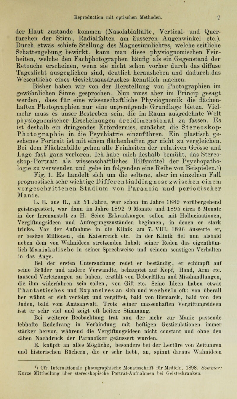 der Haut zustande kommen (Nasolabialfalte, Vertical- und Quer- furchen der Stirn, Radialfalten am äusseren Augenwinkel etc.). Durch etwas schiefe Stellung des Magnesiumlichtes, welche seitliche Schattengebung bewirkt, kann man diese physiognomischen Fein- heiten, welche den Fachphotographen häufig als ein Gegenstand der Retouche erscheinen, wenn sie nicht schon vorher durch das diffuse Tageslicht ausgeglichen sind, deutlich herausheben und dadurch das Wesentliche eines Gesichtsausdruckes kenntlich machen. Bisher haben wir von der Herstellung von Photographien im gewöhnlichen Sinne gesprochen. Nun muss aber im Princip gesagt werden, dass für eine wissenschaftliche Physiognomik die flächen- haften Photographien nur eine ungenügende Grundlage bieten. Viel- mehr muss es unser Bestreben sein, die im Raum ausgedehnte Welt physiognomischer Erscheinungen dreidimensional zu fassen. Es ist deshalb ein dringendes Erforderniss, zunächst die Stereoskop- Photographie in die Psychiatrie einzuführen. Ein plastisch ge- sehenes Portrait ist mit einem flächenhaften gar nicht zu vergleichen. Bei dem Flächenbilde gehen alle Feinheiten der relativen Grösse und Lage fast ganz verloren. Ich habe mich deshalb bemüht, das Stereo- skop-Portrait als wissenschaftliches Hilfsmittel der Psychopatho- logie zu verwenden und gebe im folgenden eine Reihe von Beispielen.1) Fig. 1. Es handelt sich um die seltene, aber im einzelnen Fall prognostisch sehr wichtige Differentialdiagnose zwischen einem vorgeschrittenen Stadium von Paranoia und periodischer Manie. L. E. aus R., alt 51 Jahre, war schon im Jahre 1889 vorübergehend geistesgestört, war dann im Jahre 1892 9 Monate und 1895 circa 6 Monate in der Irrenanstalt zu H. Seine Erkrankungen sollen mit Hallucinationen, Vergiftungsideen und Aufregungszuständen beginnen, in denen er stark trinke. Vor der Aufnahme in die Klinik am 7. VIII. 1896 äusserte er, er besitze Millionen, ein Kaiserreich etc. In der Klinik fiel nun alsbald neben dem von Wahnideen strotzenden Inhalt seiner Reden das eigenthüm- lich Maniakalische in seiner Sprechweise und seinem sonstigen Verhalten in das Auge. Bei der ersten Untersuchung redet er beständig, er schimpft auf seine Brüder und andere Verwandte, behauptet auf Kopf, Hand, Arm etc. tausend Verletzungen zu haben, erzählt von Ueberfällen und Misshandlungen, die ihm widerfahren sein sollen, von Gift etc. Seine Ideen haben etwas Phantastisches und Expansives an sich und wechseln oft: von überall her wähnt er sich verfolgt und vergiftet, bald von Bismarck, bald von den Juden, bald vom Amtsanwalt. Trotz seiner massenhaften Vergiftungsideen isst er sehr viel und zeigt oft heitere Stimmung. Bei weiterer Beobachtung trat nun der mehr zur Manie passende lebhafte Rededrang in Verbindung mit heftigen Gesticulationen immer stärker hervor, während die Vergiftungsideen nicht constant und ohne den zähen Nachdruck der Paranoi'ker geäussert wurden. E. knüpft an alles Mögliche, besonders bei der Leetüre von Zeitungen und historischen Büchern, die er sehr liebt, an, spinnt daraus Wahnideen ') Cfr. Internationale photographische Monatsschrift für Medicin, 1898. Sommer: Kurze Mittheilnng über stereoskopische Porträt-Aufnahmen bei Geisteskranken.