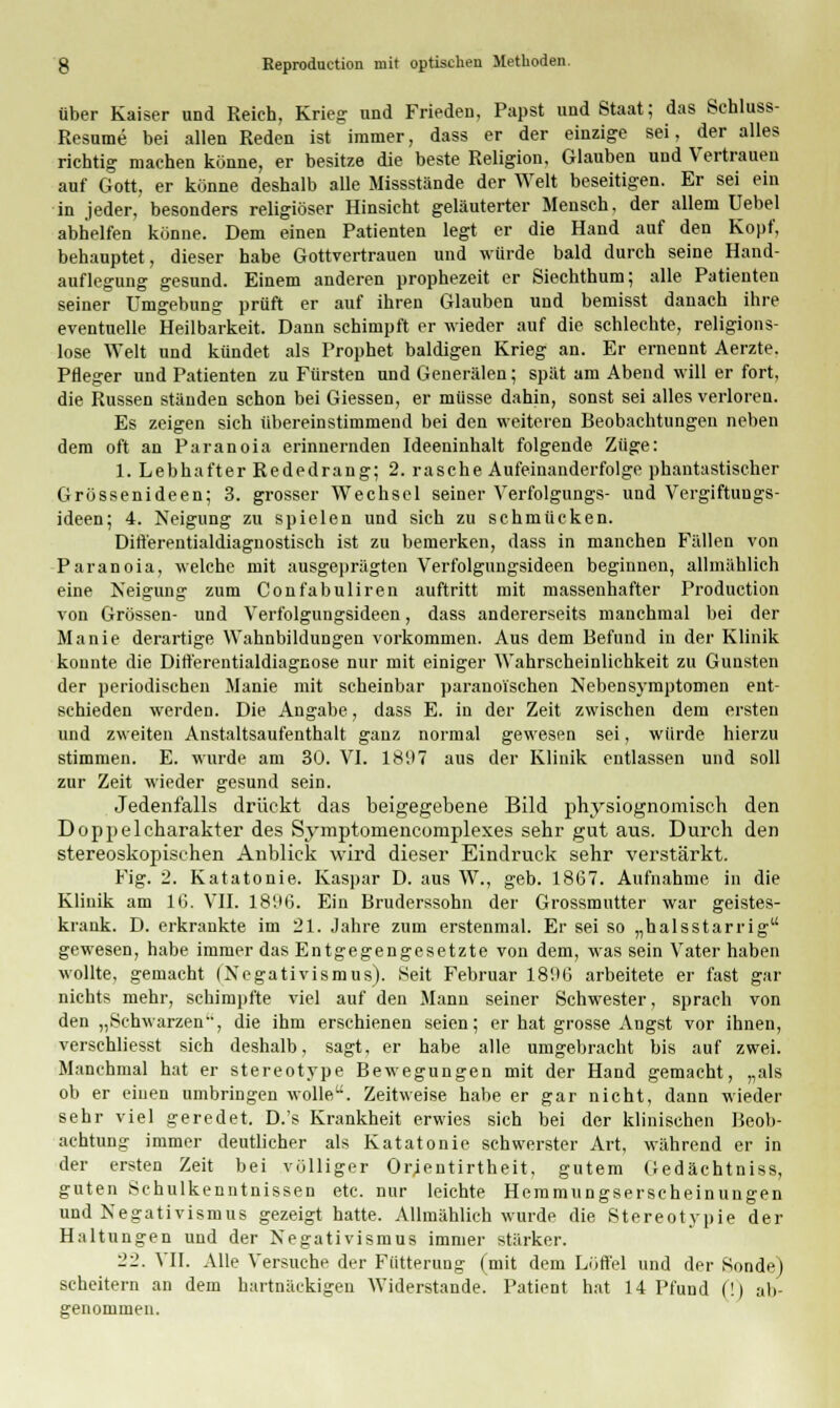 über Kaiser und Reich, Krieg und Frieden, Papst und Staat; das Schluss- Resume bei allen Reden ist immer, dass er der einzige sei, der alles richtig machen könne, er besitze die beste Religion. Glauben und Vertrauen auf Gott, er könne deshalb alle Missstände der Welt beseitigen. Er sei ein in jeder, besonders religiöser Hinsicht geläuterter Mensch, der allem üebel abhelfen könne. Dem einen Patienten legt er die Hand auf den Kopf, behauptet, dieser habe Gottvertrauen und würde bald durch seine Hand- auflegung gesund. Einem anderen prophezeit er Siechthum; alle Patienten seiner Umgebung prüft er auf ihren Glauben und bemisst danach ihre eventuelle Heilbarkeit. Dann schimpft er wieder auf die schlechte, religions- lose Welt und kündet als Prophet baldigen Krieg an. Er ernennt Aerzte. Pfleger und Patienten zu Fürsten und Generälen; spät am Abend will er fort, die Russen ständen schon bei Giessen, er müsse dahin, sonst sei alles verloren. Es zeigen sich übereinstimmend bei den weiteren Beobachtungen neben dem oft an Paranoia erinnernden Ideeninhalt folgende Züge: 1. Lebhafter Rededrang; 2. rasche Aufeinanderfolge phantastischer Grössenideen; 3. grosser Wechsel seiner Verfolgungs- und Vergiftungs- ideen; 4. Neigung zu spielen und sich zu schmücken. Differentialdiaguostisch ist zu bemerken, dass in manchen Fällen von Paranoia, welche mit ausgeprägten Verfolgungsideen beginnen, allmählich eine Neigung zum Confabuliren auftritt mit massenhafter Production von Grössen- und Verfolgungsideen, dass andererseits manchmal bei der Manie derartige Wahnbildungen vorkommen. Aus dem Befund in der Klinik konnte die Differentialdiagnose nur mit einiger Wahrscheinlichkeit zu Gunsten der periodischen Manie mit scheinbar paranoischen Nebensymptomen ent- schieden werden. Die Angabe, dass E. in der Zeit zwischen dem ersten und zweiten Anstaltsaufenthalt ganz normal gewesen sei, würde hierzu stimmen. E. wurde am 30. VI. 18U7 aus der Klinik entlassen und soll zur Zeit wieder gesund sein. Jedenfalls drückt das beigegebene Bild physiognomisch den Doppelcharakter des Symptomencornplexes sehr gut aus. Durch den stereoskopischen Anblick wird dieser Eindruck sehr verstärkt. Fig. 2. Katatonie. Kaspar D. aus W., geb. 1867. Aufnahme in die Klinik am IG. VII. 1896. Ein Bruderssohn der Grossmutter war geistes- krank. D. erkrankte im 21. Jahre zum erstenmal. Er sei so „halsstarrig gewesen, habe immer das Entgegengesetzte von dem, was sein Vater haben wollte, gemacht (Negativismus). Seit Februar 1896 arbeitete er fast gar nichts mehr, schimpfte viel auf den Mann seiner Schwester, sprach von den „Schwarzen'', die ihm erschienen seien; er hat grosse Angst vor ihnen, verschliesst sich deshalb, sagt, er habe alle umgebracht bis auf zwei. Manchmal hat er stereotype Bewegungen mit der Hand gemacht, „als ob er einen umbringen wolle. Zeitweise habe er gar nicht, dann wieder sehr viel geredet. D.'s Krankheit erwies sich bei der klinischen Beob- achtung immer deutlicher als Katatonie schwerster Art, während er in der ersten Zeit bei völliger Orjentirtheit, gutem Gedächtniss, guten Schulkenntnissen etc. nur leichte Hemmungserscheinungen und Negativismus gezeigt hatte. Allmählich wurde die Stereotypie der Haltungen und der Negativismus immer stärker. 22. VII. Alle Versuche der Fütterung (mit dem Löffel und der Sonde) scheitern an dem hartnäckigen Widerstände. Patient hat 14 Pfund (!) ab- genommen.