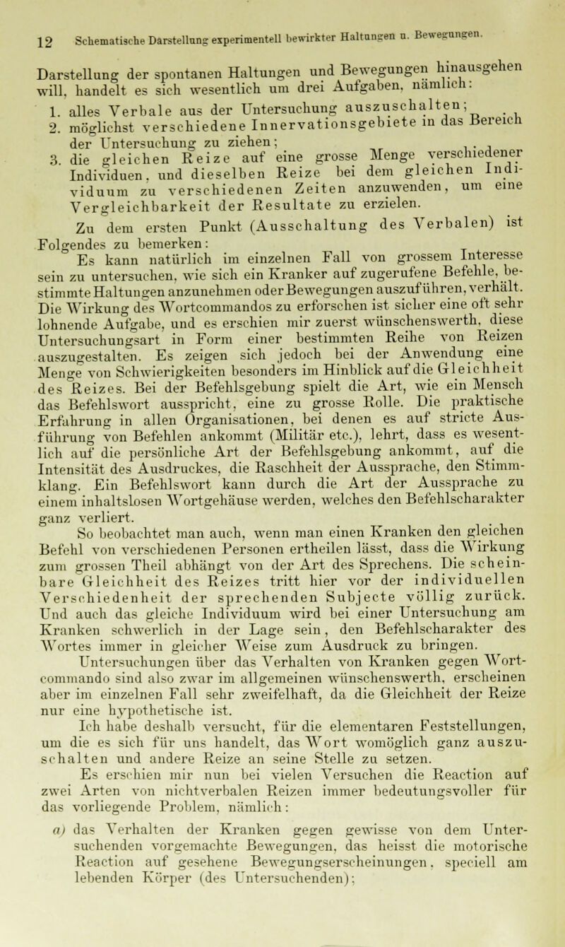 Darstellung der spontanen Haltungen und Bewegungen hinausgehen will, handelt es sieh wesentlich um drei Aufgaben, nämlich: 1. alles Verbale aus der Untersuchung auszuschalten; _ 2. möglichst verschiedene Innervationsgebiete in das Bereich der Untersuchung zu ziehen; 3. die gleichen Reize auf eine grosse Menge verschiedener Individuen, und dieselben Reize bei dem gleichen Indi- viduum zu verschiedenen Zeiten anzuwenden, um eine Vergleichbarkeit der Resultate zu erzielen. Zu dem ersten Punkt (Ausschaltung des Verbalen) ist Folgendes zu bemerken: Es kann natürlich im einzelnen Fall von grossem Interesse sein zu untersuchen, wie sich ein Kranker auf zugerufene Befehle, be- stimmte Haltungen anzunehmen oder Bewegungen auszuführen, verhält. Die Wirkung des AVortcommandos zu erforschen ist sicher eine oft sehr lohnende Aufgabe, und es erschien mir zuerst wünschenswerth, diese Untersuchungsart in Form einer bestimmten Reihe von Reizen auszugestalten. Es zeigen sich jedoch bei der Anwendung eine Menge von Schwierigkeiten besonders im Hinblick auf die Gleichheit desl&eizes. Bei der Befehlsgebung spielt die Art, wie ein Mensch das Befehlswort ausspricht, eine zu grosse Rolle. Die praktische Erfahrung in allen Organisationen, bei denen es auf stricte Aus- führung von Befehlen ankommt (Militär etc.), lehrt, dass es wesent- lich auf die persönliche Art der Befehlsgebung ankommt, auf die Intensität des Ausdruckes, die Raschheit der Aussprache, den Stimm- klang. Ein Befehlswort kann durch die Art der Aussprache zu einem inhaltslosen Wortgehäuse werden, welches den Befehlscharakter ganz verliert. So beobachtet man auch, wenn man einen Kranken den gleichen Befehl von verschiedenen Personen ertheilen lässt, dass die Wirkung zum grossen Theil abhängt von der Art des Sprechens. Die schein- bare Gleichheit des Reizes tritt hier vor der individuellen Verschiedenheit der sprechenden Subjecte völlig zurück. Und auch das gleiche Individuum wird bei einer Untersuchung am Kranken schwerlich in der Lage sein, den Befehlscharakter des Wortes immer in gleicher Weise zum Ausdruck zu bringen. Untersuchungen über das Verhalten von Kranken gegen Wort- commando sind also zwar im allgemeinen wünschenswerth, erscheinen aber im einzelnen Fall sehr zweifelhaft, da die Gleichheit der Reize nur eine hypothetische ist. Ich habe deshalb versucht, für die elementaren Feststellungen, um die es sich für uns handelt, das Wort womöglich ganz auszu- schalten und andere Reize an seine Stelle zu setzen. Es erschien mir nun bei vielen Versuchen die Reaction auf zwei Arten von nichtverbalen Reizen immer bedeutungsvoller für das vorliegende Problem, nämlich: a) da? Verhalten der Kranken gegen gewisse von dem Unter- suchenden vorgemachte Bewegungen, das heisst die motorische Reaction auf gesehene Bewegungserscheinungen. speciell am lebenden Körper (des Untersuchenden);