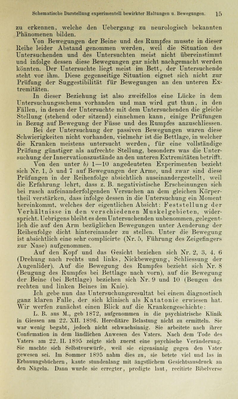 zu erkennen, welche den Uebergang zu neurologisch bekannten Phänomenen bilden. Von Bewegungen der Beine und des Rumpfes musste in dieser Reihe leider Abstand genommen werden, weil die Situation des Untersuchenden und des Untersuchten meist nicht übereinstimmt und infolge dessen diese Bewegungen gar nicht nachgemacht werden könnten. Der Untersuchte liegt meist im Bett, der Untersuchende steht vor ihm. Diese gegenseitige Situation eignet sich nicht zur Prüfung der Suggestibilität für Bewegungen an den unteren Ex- tremitäten. In dieser Beziehung ist also zweifellos eine Lücke in dem Untersuchungsschema vorhanden und man wird gut thun, in den Fällen, in denen der Untersuchte mit dem Untersuchenden die gleiche Stellung (stehend oder sitzend) einnehmen kann, einige Prüfungen in Bezug auf Bewegung der Füsse und des Rumpfes anzuschliessen. Bei der Untersuchung der passiven Bewegungen waren diese Schwierigkeiten nicht vorhanden, vielmehr ist die Bettlage, in welcher die Kranken meistens untersucht werden, für eine vollständige Prüfung günstiger als aufrechte Stellung, besonders was die Unter- suchung der Innervationszustände an den unteren Extremitäten betrifft. Von den unter b) 1—10 angedeuteten Experimenten bezieht sich Nr. 1, 5 und 7 auf Bewegungen der Arme, und zwar sind diese Prüfungen in der Reihenfolge absichtlich auseinandergestellt, weil die Erfahrung lehrt, dass z. B. negativistische Erscheinungen sich bei rasch aufeinanderfolgenden Versuchen an dem gleichen Ko'rper- theil verstärken, dass infolge dessen in die Untersuchung ein Moment hereinkommt, welches der eigentlichen Absicht: Feststellung der Verhältnisse in den verschiedenen Muskelgebieten, wider- spricht. Uebrigens bleibt es demUntersuchenden unbenommen, gelegent- lich die auf den Arm bezüglichen Bewegungen unter Aenderung der Reihenfolge dicht hintereinander zu stellen. Unter die Bewegung ist absichtlich eine sehr complicirte (Nr. 5, Führung des Zeigefingers zur Nase) aufgenommen. Auf den Kopf und das Gesicht beziehen sich Nr. 2, 3, 4. 6 (Drehung nach rechts und links, Nickbewegung, Schliessung der Augenlider). Auf die Bewegung des Rumpfes bezieht sich Nr. 8 (Beugung des Rumpfes bei Bettlage nach vorn), auf die Bewegung der Beine (bei Bettlage) beziehen sich Nr. 9 und 10 (Beugen des rechten und linken Beines im Knie). Ich gebe nun das Untersuchungsresultat bei einem diagnostisch ganz klaren Falle, der sich klinisch als Katatonie erwiesen hat. Wir werfen zunächst einen Blick auf die Krankengeschichte: L. B. aus M., geb 1872, aufgenommen in die psychiatrische Klinik in Giessen am 22. XII. 1896. Hereditäre Belastung nicht zu ermitteln. Sie war wenig begabt, jedoch nicht schwachsinnig. Sie arbeitete nach ihrer Confirmation in dem ländlichen Anwesen des Vaters. Nach dem Tode des Vaters am 22. II. 1895 zeigte sich zuerst eine psychische Veränderung. Sie machte sich Selbstvorwürfe, weil sie eigensinnig gegen den Vater gewesen sei. Im Sommer 1895 nahm dies zu, sie betete viel und las in Erbauungsbüchern, kaute stundenlang mit ängstlichem Gesichtsausdruck an den Nägeln. Dann wurde sie erregter, predigte laut, recitirte Bibelverse