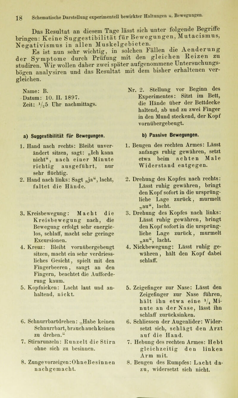 Das Resultat an diesem Tage lässt sich unter folgende Begriffe bringen: Keine Suggestibilität für Bewegungen, Mutacismus, Negativismus in allen Muskelgebieten. Es ist nun sehr wichtig, in solchen Fällen die Aenderung der Symptome durch Prüfung mit den gleichen Reizen zu studiren. Wir wollen daher zwei später aufgenommene Untersuchungs- bögen analysiren und das Resultat mit dem bisher erhaltenen ver- gleichen. Nr. 2. Stellung vor Beginn des Experimentes: Sitzt im Bett, die Hände über der Bettdecke haltend, ab und zu zwei Finger in den Mund steckend, der Kopf vornübergebeugt. Name: B. Datum: 10. II. 1897. Zeit: l/t5 Uhr nachmittags. a) Suggestibilität für Bewegungen. 1. Hand nach rechts: Bleibt unver- ändert sitzen, sagt: „Ich kann nicht, nach einer Minute richtig ausgeführt, nur sehr flüchtig. 2. Hand nach links: Sagt „ja, lacht, faltet die Hände. 3. Kreisbewegung: Macht die Kreisbewegung nach, die Bewegung erfolgt sehr energie- los, schlaff, macht sehr geringe Excursionen. 4. Kreuz: Bleibt vornübergebeugt sitzen, macht ein sehr verdriess- liches Gesicht, spielt mit den Fingerbeeren, saugt an den Fingern, beachtet die Aufforde- rung kaum. 5. Kopfnicken: Lacht laut und an- haltend, nickt. 6. Schnurrbartdrehen: „Habe keinen Schnurrbart, brauch auch keinen zu drehen. 7. Stirnrunzeln: Runzelt die Stirn ohne sich zu besinnen. 8. Zunge vorzeigen :OhneBesinnen nachgemacht. b) Passive Bewegungen. 1. Beugen des rechten Armes: Lässt anfangs ruhig gewähren, setzt etwa beim achten Male Widerstand entgegen. 2. Drehung des Kopfes nach rechts: Lässt ruhig gewähren, bringt den Kopf sofort in die ursprüng- liche Lage zurück, murmelt „au, lacht. 3. Drehung des Kopfes nach links: Lässt ruhig gewähren, bringt den Kopf sofort in die ursprüng- liche Lage zurück, murmelt „au, lacht. 4. Nickbewegung: Lässt ruhig ge- währen , hält den Kopf dabei schlaff. 5. Zeigefinger zur Nase: Lässt den Zeigefinger zur Nase führen, hält ihn etwa eine 1ji Mi- nute an der Nase, lässt ihn schlaff zurücksinken. 6. Schliessen der Augenlider: Wider- setzt sich, schlägt den Arzt auf die Hand. 7. Hebung des rechten Armes: Hebt gleichzeitig den linken Arm mit. 8. Beugen des Rumpfes: Lacht da- zu, widersetzt sich nicht.