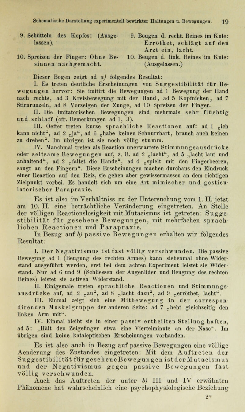 9. Schütteln des Kopfes: (Ausge- 9. Beugen d. recht. Beines im Knie: lassen). Erröthet, schlägt auf den Arzt ein, lacht. 10. Spreizen der Finger: Ohne Be- 10. Beugen d. link. Beines im Knie: sinnen nachgemacht. (Ausgelassen.) Dieser Bogen zeigt ad a) folgendes Resultat: I. Es treten deutliche Erscheinungen von Suggestibilität für Be- wegungen hervor: Sie imitirt die Bewegungen ad 1 Bewegung der Hand nach rechts, ad 3 Kreisbewegung mit der Hand, ad 5 Kopfnicken, ad 7 Stirnrunzeln, ad 8 Vorzeigen der Zunge, ad 10 Spreizen der Finger. II. Die imitatorischen Bewegungen sind mehrmals sehr flüchtig und schlaff (cfr. Bemerkungen ad 1, 3). III. Oefter treten kurze sprachliche Reactionen auf: ad 1 „ich kann nicht, ad 2 „ja, ad 6 „habe keinen Schnurrbart, brauch auch keinen zu drehen. Im übrigen ist sie noch völlig stumm. IV. Manchmal treten als Reaction unerwartete Stimmungsausdrücke oder seltsame Bewegungen auf, z. B. ad 2 „lacht, ad 5 „lacht laut und anhaltend, ad 2 „faltet die Hände, ad 4 „spielt mit den Fingerbeeren, saugt an den Fingern. Diese Erscheinungen machen durchaus den Eindruck einer Reaction auf den Reiz, sie gehen aber gewissermassen an dem richtigen Zielpunkt vorbei. Es handelt sich um eine Art mimischer und gesticu- latorischer Parapraxie. Es ist also im Verhältniss zu der Untersuchung vom 1. II. jetzt am 10. IL eine beträchtliche Veränderung eingetreten. An Stelle der völligen Peactionslosigkeit mit Mutacismus ist getreten: Sugge- stibilität für gesehene Bewegungen, mit mehrfachen sprach- lichen Reactionen und Parapraxie. In Bezug auf b) passive Bewegungen erhalten wir folgendes Resultat: I. Der Negativismus ist fast völlig verschwunden. Die passive Bewegung ad 1 (Beugung des rechten Armes) kann siebenmal ohne Wider- stand ausgeführt werden, erst bei dem achten Experiment leistet sie Wider- stand. Nur ad 6 und 9 (Schliessen der Augenlider und Beugung des rechten Beines) leistet sie activen Widerstand. II. Einigemale treten sprachliche Reactionen und Stimmungs- ausdrücke auf, ad 2 „au, ad 8 „lacht dazu, ad 9 „erröthet, lacht. III. Einmal zeigt sich eine Mitbewegung in der correspon- direnden Muskelgruppe der anderen Seite: ad 7 „hebt gleichzeitig den linken Arm mit. IV. Einmal bleibt sie in einer passiv ertheilten Stellung haften, ad 5: „Hält den Zeigefinger etwa eine Viertelminute an der Nase. Im übrigen sind keine kataleptischen Erscheinungen vorhanden. Es ist also auch in Bezug auf passive Bewegungen eine völlige Aenderung des Zustandes eingetreten: Mit dem Auftreten der Suggestibilität fürgeseheneBewegungenistderMutacismus und der Negativismus gegen passive Bewegungen fast völlig verschwunden. Auch das Auftreten der unter b) III und IV erwähnten Phänomene hat wahrscheinlich eine psychophysiologische Beziehung 2*