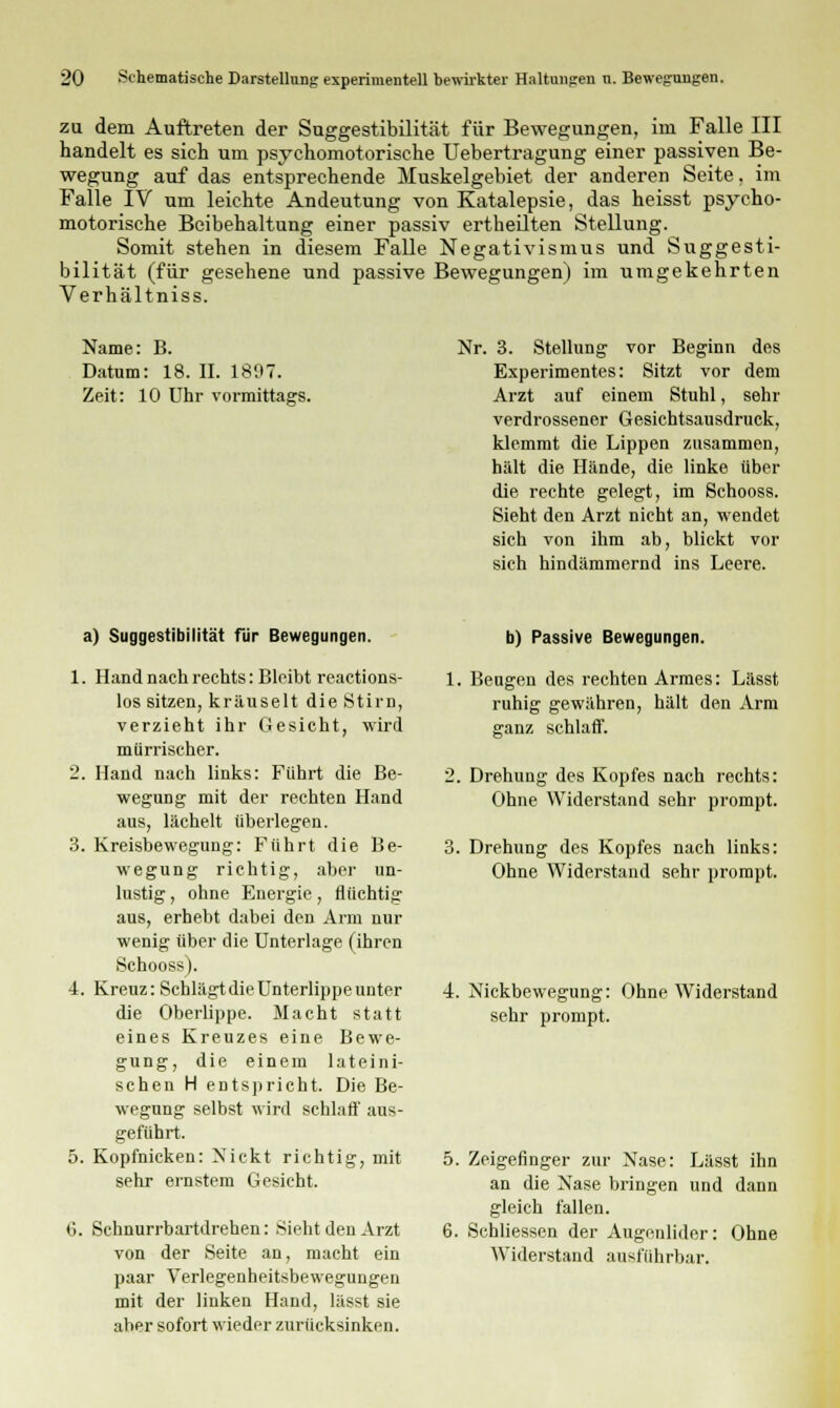 zu dem Auftreten der Suggestibilität für Bewegungen, im Falle III handelt es sich um psychomotorische Uebertragung einer passiven Be- wegung auf das entsprechende Muskelgebiet der anderen Seite. im Falle IV um leichte Andeutung von Katalepsie, das heisst psycho- motorische Beibehaltung einer passiv ertheilten Stellung. Somit stehen in diesem Falle Negativismus und Suggesti- bilität (für gesehene und passive Bewegungen) im umgekehrten Verhältniss. Name: B. Datum: 18. II. 1807. Zeit: 10 Uhr vormittags. Nr. 3. Stellung vor Beginn des Experimentes: Sitzt vor dem Arzt auf einem Stuhl, sehr verdrossener Gesichtsausdruck, klemmt die Lippen zusammen, hält die Hände, die linke über die rechte gelegt, im Schooss. Sieht den Arzt nicht an, wendet sich von ihm ab, blickt vor sich hindämmernd ins Leere. a) Suggestibilität für Bewegungen. 1. Hand nach rechts: Bleibt reactions- los sitzen, kräuselt die Stirn, verzieht ihr Gesicht, wird mürrischer. 2. Hand nach links: Führt die Be- wegung mit der rechten Hand aus, lächelt überlegen. 3. Kreisbewegung: Führt die Be- wegung richtig, aber un- lustig , ohne Energie, flüchtig aus, erhebt dabei den Arm nur wenig über die Unterlage (ihren Schooss). 4. Kreuz: Schlägt die Unterlippe unter die Oberlippe. Macht statt eines Kreuzes eine Bewe- gung, die einem lateini- schen H entspricht. Die Be- wegung selbst wird schlaff aus- geführt. 5. Kopfnicken: Nickt richtig, mit sehr ernstem Gesicht. 6. Schnurrbartdrehen: Sieht den Arzt von der Seite an, macht ein paar Verlegenheitsbewegungen mit der linken Hand, lässt sie aber sofort wieder zurücksinken. b) Passive Bewegungen. 1. Beugen des rechten Armes: Lässt ruhig gewähren, hält den Arm ganz schlaff. 2. Drehung des Kopfes nach rechts: Ohne Widerstand sehr prompt. 3. Drehung des Kopfes nach links: Ohne Widerstand sehr prompt. 4. Nickbewegung: Ohne Widerstand sehr prompt. 5. Zeigefinger zur Nase: Lässt ihn an die Nase bringen und dann gleich fallen. 6. Schliessen der Augenlider: Ohne Widerstand ausführbar.