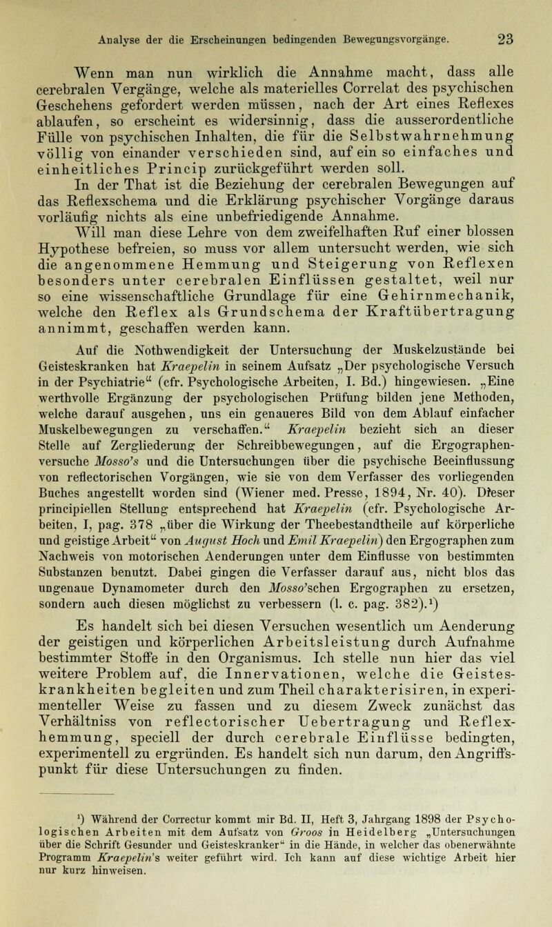 Wenn man nun wirklich die Annahme macht, dass alle cerebralen Vergänge, welche als materielles Correlat des psychischen Geschehens gefordert werden müssen, nach der Art eines Reflexes ablaufen, so erscheint es widersinnig, dass die ausserordentliche Fülle von psychischen Inhalten, die für die Selbstwahrnehmung völlig von einander verschieden sind, auf ein so einfaches und einheitliches Princip zurückgeführt werden soll. In der That ist die Beziehung der cerebralen Bewegungen auf das Reflexschema und die Erklärung psychischer Vorgänge daraus vorläufig nichts als eine unbefriedigende Annahme. Will man diese Lehre von dem zweifelhaften Ruf einer blossen Hypothese befreien, so muss vor allem untersucht werden, wie sich die angenommene Hemmung und Steigerung von Reflexen besonders unter cerebralen Einflüssen gestaltet, weil nur so eine wissenschaftliche Grundlage für eine Gehirnmechanik, welche den Reflex als Grundschema der Kraftübertragung annimmt, geschaffen werden kann. Auf die Notwendigkeit der Untersuchung der Muskelzustände bei Geisteskranken hat Kraepelin in seinem Aufsatz „Der psychologische Versuch in der Psychiatrie (cfr. Psychologische Arbeiten, I. Bd.) hingewiesen. „Eine werthvolle Ergänzung der psychologischen Prüfung bilden jene Methoden, welche darauf ausgehen, uns ein genaueres Bild von dem Ablauf einfacher Muskelbewegungen zu verschaffen. Kraepelin bezieht sich an dieser Stelle auf Zergliederung der Schreibbewegungen, auf die Ergographen- versuche Mosso's und die Untersuchungen über die psychische Beeinflussung von reflectorischen Vorgängen, wie sie von dem Verfasser des vorliegenden Buches angestellt worden sind (Wiener med. Presse, 1894, Nr. 40). Dieser principiellen Stellung entsprechend hat Kraepelin (cfr. Psychologische Ar- beiten, I, pag. 378 „über die Wirkung der Theebestandtheile auf körperliche und geistige Arbeit von August Hoch und Emil Kraepelbi) den Ergographen zum Nachweis von motorischen Aenderungen unter dem Einflüsse von bestimmten Substanzen benutzt. Dabei gingen die Verfasser darauf aus, nicht blos das ungenaue Dynamometer durch den .Mbsso'schen Ergographen zu ersetzen, sondern auch diesen möglichst zu verbessern (1. c. pag. 382).:) Es handelt sich bei diesen Versuchen wesentlich um Aenderung der geistigen und körperlichen Arbeitsleistung durch Aufnahme bestimmter Stoffe in den Organismus. Ich stelle nun hier das viel weitere Problem auf, die Innervationen, welche die Geistes- krankheiten begleiten und zum Theil charakterisiren, in experi- menteller Weise zu fassen und zu diesem Zweck zunächst das Verhältniss von reflectorischer TJebertragung und Reflex- hemmung, speciell der durch cerebrale Einflüsse bedingten, experimentell zu ergründen. Es handelt sich nun darum, den Angriffs- punkt für diese Untersuchungen zu finden. ') Während der Correctur kommt mir Bd. II, Heft 3, Jahrgang 1898 der Psycho- logischen Arbeiten mit dem Aufsatz von Groos in Heidelberg „Untersuchungen über die Schrift Gesunder und Geisteskranker in die Hände, in welcher das obenerwähnte Programm Kraepelin's weiter geführt wird. Ich kann auf diese wichtige Arbeit hier nur kurz hinweisen.