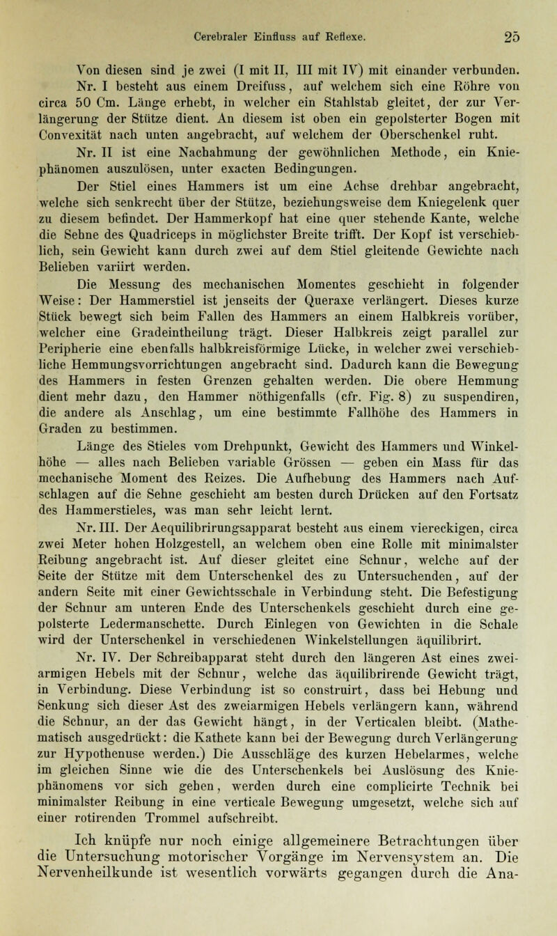 Von diesen sind je zwei (I mit II, III mit IV) mit einander verbunden. Nr. I besteht aus einem Dreifuss, auf welchem sich eine Röhre von circa 50 Cm. Länge erhebt, in welcher ein Stahlstab gleitet, der zur Ver- längerung der Stütze dient. An diesem ist oben ein gepolsterter Bogen mit Convexität nach unten angebracht, auf welchem der Oberschenkel ruht. Nr. II ist eine Nachahmung der gewöhnlichen Methode, ein Knie- phänomen auszulösen, unter exacten Bedingungen. Der Stiel eines Hammers ist um eine Achse drehbar angebracht, welche sich senkrecht über der Stütze, beziehungsweise dem Kniegelenk quer zu diesem befindet. Der Hammerkopf hat eine quer stehende Kante, welche die Sehne des Quadriceps in möglichster Breite trifft. Der Kopf ist verschieb- lich, sein Gewicht kann durch zwei auf dem Stiel gleitende Gewichte nach Belieben variirt werden. Die Messung des mechanischen Momentes geschieht in folgender Weise: Der Hammerstiel ist jenseits der Queraxe verlängert. Dieses kurze Stück bewegt sich beim Fallen des Hammers an einem Halbkreis vorüber, welcher eine Gradeintheilung trägt. Dieser Halbkreis zeigt parallel zur Peripherie eine ebenfalls halbkreisförmige Lücke, in welcher zwei verschieb- liche Hemmungsvorrichtungen angebracht sind. Dadurch kann die Bewegung des Hammers in festen Grenzen gehalten werden. Die obere Hemmung dient mehr dazu, den Hammer nötigenfalls (cfr. Fig. 8) zu suspendiren, die andere als Anschlag, um eine bestimmte Fallhöhe des Hammers in Graden zu bestimmen. Länge des Stieles vom Drehpunkt, Gewicht des Hammers und Winkel- höhe — alles nach Belieben variable Grössen — geben ein Mass für das mechanische Moment des Reizes. Die Aufhebung des Hammers nach Auf- schlagen auf die Sehne geschieht am besten durch Drücken auf den Fortsatz des Hammerstieles, was man sehr leicht lernt. Nr. III. Der Aequilibrirungsapparat besteht aus einem viereckigen, circa zwei Meter hohen Holzgestell, an welchem oben eine Rolle mit minimalster Reibung angebracht ist. Auf dieser gleitet eine Schnur, welche auf der Seite der Stütze mit dem Unterschenkel des zu Untersuchenden, auf der andern Seite mit einer Gewichtsschale in Verbindung steht. Die Befestigung der Schnur am unteren Ende des Unterschenkels geschieht durch eine ge- polsterte Ledermanschette. Durch Einlegen von Gewichten in die Schale wird der Unterschenkel in verschiedenen Winkelstellungen äquilibrirt. Nr. IV. Der Schreibapparat steht durch den längeren Ast eines zwei- armigen Hebels mit der Schnur, welche das äquilibrirende Gewicht trägt, in Verbindung. Diese Verbindung ist so construirt, dass bei Hebung und Senkung sich dieser Ast des zweiarmigen Hebels verlängern kann, während die Schnur, an der das Gewicht hängt, in der Verticalen bleibt. (Mathe- matisch ausgedrückt: die Kathete kann bei der Bewegung durch Verlängerung zur Hypothenuse werden.) Die Ausschläge des kurzen Hebelarmes, welche im gleichen Sinne wie die des Unterschenkels bei Auslösung des Knie- phänomens vor sich gehen, werden durch eine complicirte Technik bei minimalster Reibung in eine verticale Bewegung umgesetzt, welche sich auf einer rotirenden Trommel aufschreibt. Ich knüpfe nur noch einige allgemeinere Betrachtungen über die Untersuchung motorischer Vorgänge im Nervensystem an. Die Nervenheilkunde ist wesentlich vorwärts gegangen durch die Ana-