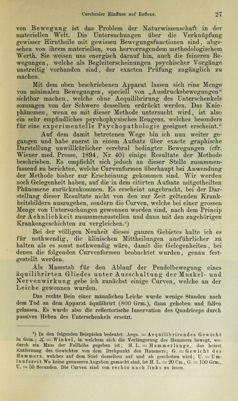 von Bewegung ist das Problem der Naturwissenschaft in der materiellen Welt. Die Untersuchungen über die Verknüpfung gewisser Hirntheile mit gewissen Bewegungsfunctionen sind, abge- sehen von ihrem materiellen, von hervorragendem methodologischem Werth. Sie weisen uns energisch darauf hin, auch die feineren Be- wegungen , welche als Begleiterscheinungen psychischer Vorgänge unstreitig vorhanden sind, der exacten Prüfung zugänglich zu machen. Mit dem oben beschriebenen Apparat lassen sich eine Menge von minimalen Bewegungen, speciell von „Ausdrucksbewegungen sichtbar machen, welche ohne Aequilibrirung des Unterschenkels sozusagen von der Schwere desselben erdrückt werden. Das Knie- phänomen , wenn es mit dieser Methode untersucht wird, ist also ein sehr empfindliches psychophysisches Reagens, welches besonders für eine experimentelle Psychopathologie geeignet erscheint. Auf dem damit betretenen Wege bin ich nun weiter ge- gangen und habe zuerst in einem Aufsatz über exacte graphische Darstellung unwillkürlicher cerebral bedingter Bewegungen (cfr. Wiener med. Presse, 1894, Nr. 40) einige Resultate der Methode beschrieben. Es empfiehlt sich jedoch an dieser Stelle zusammen- fassend zu berichten, welche Curvenformen überhaupt bei Anwendung der Methode bisher zur Erscheinung gekommen sind. Wir werden noch Gelegenheit haben, auf die in dem citirten Aufsatz mitgetheilten Phänomene zurückzukommen. Es erscheint angebracht, bei der Dar- stellung dieser Resultate nicht von den zur Zeit geltenden Krank- heitsbildern auszugehen, sondern die Curven, welche bei einer grossen Menge von Untersuchungen gewonnen worden sind, nach dem Princip der Aehnlichkeit zusammenzustellen und dann mit den zugehörigen Krankengeschichten zu vergleichen.1) Bei der völligen Neuheit dieses ganzen Gebietes halte ich es für nothwendig, die klinischen Mittheilungen ausführlicher zu halten als es sonst nothwendig wäre, damit die Gelegenheiten, bei denen die folgenden Curvenformen beobachtet wurden, genau fest- gestellt werden. Als Massstab für den Ablauf der Pendelbewegung eines äquilibrirten Gliedes unter Ausschaltung der Muskel- und Nervenwirkung gebe ich zunächst einige Curven, welche an der Leiche gewonnen wurden. Das rechte Bein einer männlichen Leiche wurde wenige Stunden nach dem Tod an dem Apparat äquilibrirt (800 Grm.), dann gehoben und fallen gelassen. Es wurde also die reflectorische Innervation des Quadriceps durch passives Heben des Unterschenkels ersetzt. ') In den folgenden Beispielen bedeutet: Aequ. = Aequilibrirendes Gewicht in Grm.; 2£ = Winkel, in welchem sich die Verlängerung des Hammers bewegt, wo- durch ein Mass der Fallhöhe gegeben ist; H. L. = Hammerlänge, das heisst Entfernung des Gewichtes von dem Drehpunkt des Hammers; G. = G e w i c h t des Hammers, welches auf dem Stiel desselben auf und ab geschoben wird; U. = üm- laufszeit.Wo keine genaueren Angaben gemacht sind, ist H. L. = 20 Cm., G. = 150 Grm., U. — 55 Secunden. Die Curven sind von rechts nach links zu lesen.