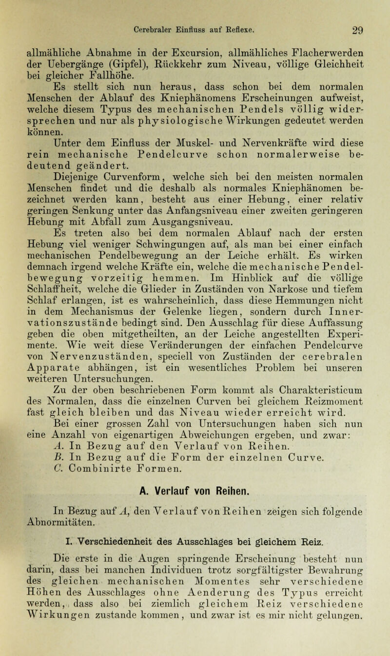 allmähliche Abnahme in der Excursion, allmähliches Flacherwerden der Uebergänge (Gipfel), Rückkehr zum Niveau, völlige Gleichheit bei gleicher Fallhöhe. Es stellt sich nun heraus, dass schon bei dem normalen Menschen der Ablauf des Kniephänomens Erscheinungen aufweist, welche diesem Typus des mechanischen Pendels völlig wider- sprechen und nur als physiologische Wirkungen gedeutet werden können. Unter dem Einfluss der Muskel- und Nervenkräfte wird diese rein mechanische Pendelcurve schon normalerweise be- deutend geändert. Diejenige Curvenform, welche sich bei den meisten normalen Menschen findet und die deshalb als normales Kniephänomen be- zeichnet werden kann, besteht aus einer Hebung, einer relativ geringen Senkung unter das Anfangsniveau einer zweiten geringeren Hebung mit Abfall zum Ausgangsniveau. Es treten also bei dem normalen Ablauf nach der ersten Hebung viel weniger Schwingungen auf, als man bei einer einfach mechanischen Pendelbewegung an der Leiche erhält. Es wirken demnach irgend welche Kräfte ein, welche die mechanische Pendel- bewegung vorzeitig hemmen. Im Hinblick auf die völlige Schlaffheit, welche die Glieder in Zuständen von Narkose und tiefem Schlaf erlangen, ist es wahrscheinlich, dass diese Hemmungen nicht in dem Mechanismus der Gelenke liegen, sondern durch Inner- vationszustände bedingt sind. Den Ausschlag für diese Auffassung geben die oben mitgetheilten, an der Leiche angestellten Experi- mente. Wie weit diese Veränderungen der einfachen Pendelcurve von Nervenzuständen, speciell von Zuständen der cerebralen Apparate abhängen, ist ein wesentliches Problem bei unseren weiteren Untersuchungen. Zu der oben beschriebenen Form kommt als Charakteristicum des Normalen, dass die einzelnen Curven bei gleichem Reizmoment fast gleich bleiben und das Niveau wieder erreicht wird. Bei einer grossen Zahl von Untersuchungen haben sich nun eine Anzahl von eigenartigen Abweichungen ergeben, und zwar: A. In Bezug auf den Verlauf von Reihen. B. In Bezug auf die Form der einzelnen Curve. C. Combinirte Formen. A. Verlauf von Reihen. In Bezug auf A, den Verlauf von Reihen zeigen sich folgende Abnormitäten. I. Verschiedenheit des Ausschlages bei gleichem Reiz. Die erste in die Augen springende Erscheinung besteht nun darin, dass bei manchen Individuen trotz sorgfältigster Bewahrung des gleichen mechanischen Momentes sehr verschiedene Höhen des Ausschlages ohne Aenderung des Typus erreicht werden,, dass also bei ziemlich gleichem Reiz verschiedene Wirkungen zustande kommen, und zwar ist es mir nicht gelungen.