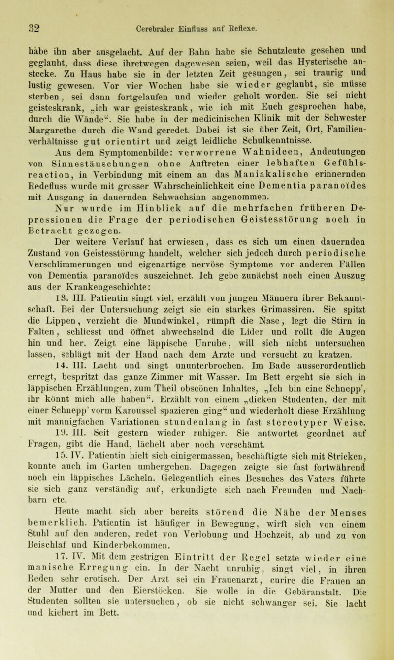 habe ihn aber ausgelacht. Auf der Bahn habe sie Schutzleute gesehen und geglaubt, dass diese ihretwegen dagewesen seien, weil das Hysterische an- stecke. Zu Haus habe sie in der letzten Zeit gesungen, sei traurig und lustig gewesen. Vor vier Wochen habe sie wieder geglaubt, sie müsse sterben, sei dann fortgelaufen und wieder geholt worden. Sie sei nicht geisteskrank, „ich war geisteskrank, wie ich mit Euch gesprochen habe, durch die Wände. Sie habe in der medicinischen Klinik mit der Schwester Margarethe durch die Wand geredet. Dabei ist sie über Zeit, Ort, Familien- verhältnisse gut orientirt und zeigt leidliche Schulkenntnisse. Aus dem Symptomenbilde: verworrene Wahnideen, Andeutungen von Sinnestäuschungen ohne Auftreten einer lebhaften Gefühls- reaction, in Verbindung mit einem an das Maniakalische erinnernden Redefluss wurde mit grosser Wahrscheinlichkeit eine Dementia paranoides mit Ausgang in dauernden Schwachsinn angenommen. Nur wurde im Hinblick auf die mehrfachen früheren De- pressionen die Frage der periodischen Geistesstörung noch in Betracht gezogen. Der weitere Verlauf hat erwiesen, dass es sich um einen dauernden Zustand von Geistesstörung handelt, welcher sich jedoch durch periodische Verschlimmerungen und eigenartige nervöse Symptome vor anderen Fällen von Dementia paranoides auszeichnet. Ich gebe zunächst noch einen Auszug aus der Krankengeschichte: 13. III. Patientin singt viel, erzählt von jungen Männern ihrer Bekannt- schaft. Bei der Untersuchung zeigt sie ein starkes Grimassiren. Sie spitzt die Lippen, verzieht die Mundwinkel, rümpft die Nase, legt die Stirn in Falten, schliesst und öffnet abwechselnd die Lider und rollt die Augen hin und her. Zeigt eine läppische Unruhe, will sich nicht untersuchen lassen, schlägt mit der Hand nach dem Arzte und versucht zu kratzen. 14. III. Lacht und singt ununterbrochen. Im Bade ausserordentlich erregt, bespritzt das ganze Zimmer mit Wasser. Im Bett ergeht sie sich in läppischen Erzählungen, zum Theil obscönen Inhaltes, „Ich bin eine Schnepp', ihr könnt mich alle haben. Erzählt von einem „dicken Studenten, der mit einer Schnepp' vorm Karoussel spazieren ging und wiederholt diese Erzählung mit mannigfachen Variationen stundenlang in fast stereotyper Weise. 19. III. Seit gestern wieder ruhiger. Sie antwortet geordnet auf Fragen, gibt die Hand, lächelt aber noch verschämt. 15. IV. Patientin hielt sich einigermassen, beschäftigte sich mit Stricken, konnte auch im Garten umhergehen. Dagegen zeigte sie fast fortwährend noch ein läppisches Lächeln. Gelegentlich eines Besuches des Vaters führte sie sich ganz verständig auf, erkundigte sich nach Freunden und Nach- barn etc. Heute macht sich aber bereits störend die Nähe der Menses bemerklich. Patientin ist häufiger in Bewegung, wirft sich von einem Stuhl auf den anderen, redet von Verlobung und Hochzeit, ab und zu von Beischlaf und Kindeibekommen. 17. IV. Mit dem gestrigen Eintritt der Regel setzte wieder eine manische Erregung ein. In der Nacht unruhig, singt viel, in ihren Reden sehr erotisch. Der Arzt sei ein Frauenarzt, curire die Frauen an der Mutter und den Eierstöcken. Sie wolle in die Gebäranstalt. Die Studenten sollten sie untersuchen, ob sie nicht schwanger sei. Sie lacht und kichert im Bett.