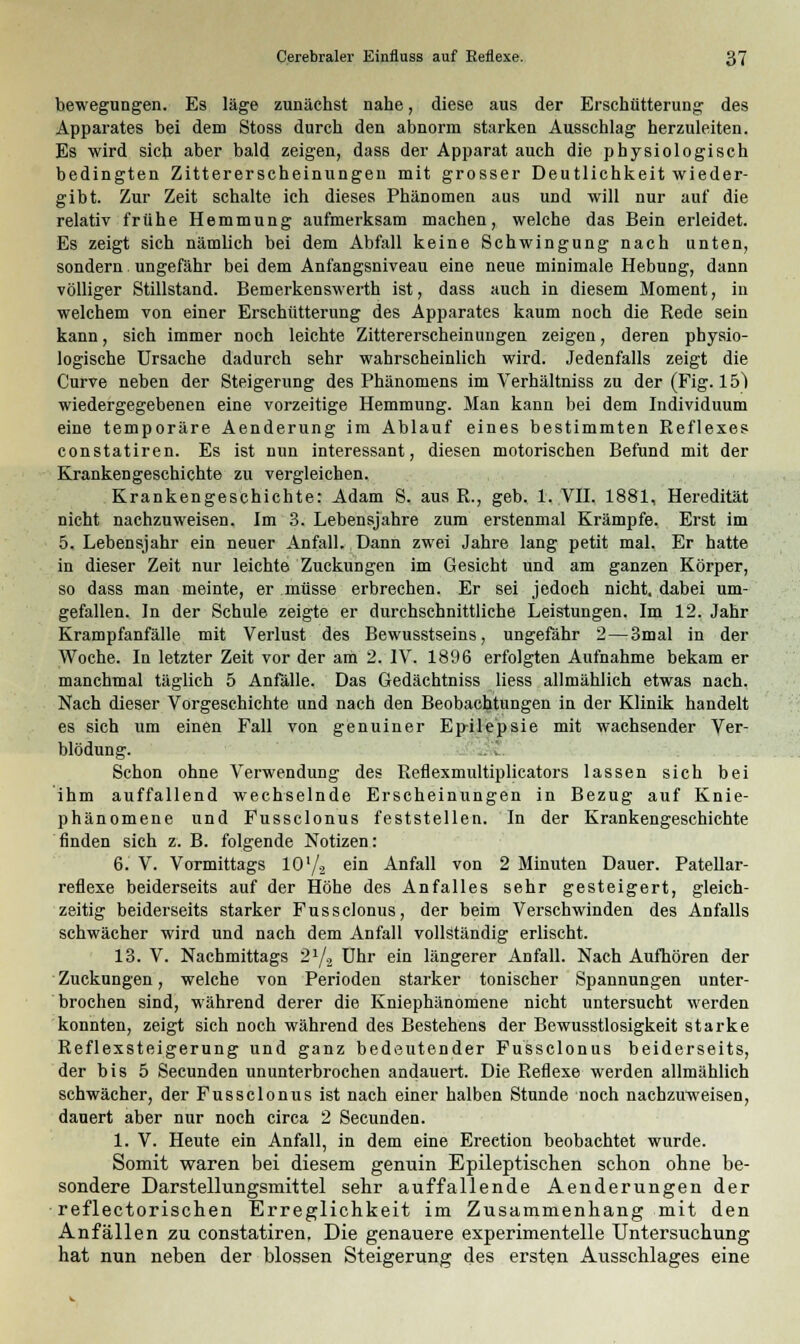 bewegungen. Es läge zunächst nahe, diese aus der Erschütterung des Apparates bei dem Stoss durch den abnorm starken Ausschlag herzuleiten. Es wird sich aber bald zeigen, dass der Apparat auch die physiologisch bedingten Zittererscheinungen mit grosser Deutlichkeit wieder- gibt. Zur Zeit schalte ich dieses Phänomen aus und will nur auf die relativ frühe Hemmung aufmerksam machen, welche das Bein erleidet. Es zeigt sich nämlich bei dem Abfall keine Schwingung nach unten, sondern ungefähr bei dem Anfangsniveau eine neue minimale Hebung, dann völliger Stillstand. Bemerkenswerth ist, dass auch in diesem Moment, in welchem von einer Erschütterung des Apparates kaum noch die Rede sein kann, sich immer noch leichte Zittererscheinungen zeigen, deren physio- logische Ursache dadurch sehr wahrscheinlich wird. Jedenfalls zeigt die Curve neben der Steigerung des Phänomens im Verhältniss zu der (Fig. 15) wiedergegebenen eine vorzeitige Hemmung. Man kann bei dem Individuum eine temporäre Aenderung im Ablauf eines bestimmten Reflexes constatiren. Es ist nun interessant, diesen motorischen Befund mit der Krankengeschichte zu vergleichen. Krankengeschichte: Adam S. aus R., geb. 1. VII. 1881, Heredität nicht nachzuweisen. Im 3. Lebensjahre zum erstenmal Krämpfe. Erst im 5. Lebensjahr ein neuer Anfall. Dann zwei Jahre lang petit mal. Er hatte in dieser Zeit nur leichte Zuckungen im Gesicht und am ganzen Körper, so dass man meinte, er müsse erbrechen. Er sei jedoch nicht, dabei um- gefallen. In der Schule zeigte er durchschnittliche Leistungen. Im 12. Jahr Krampfanfälle mit Verlust des Bewusstseins, ungefähr 2—3mal in der Woche. In letzter Zeit vor der am 2. IV. 1896 erfolgten Aufnahme bekam er manchmal täglich 5 Anfälle. Das Gedächtniss Hess allmählich etwas nach. Nach dieser Vorgeschichte und nach den Beobachtungen in der Klinik handelt es sich um einen Fall von genuiner Ep-ile'psie mit wachsender Ver- blödung. Schon ohne Verwendung des Reflexmultiplicators lassen sich bei ihm auffallend wechselnde Erscheinungen in Bezug auf Knie- phänomene und Fussclonus feststellen. In der Krankengeschichte finden sich z. B. folgende Notizen: 6. V. Vormittags 10'/2 em Anfall von 2 Minuten Dauer. Patellar- reflexe beiderseits auf der Höhe des Anfalles sehr gesteigert, gleich- zeitig beiderseits starker Fussclonus, der beim Verschwinden des Anfalls schwächer wird und nach dem Anfall vollständig erlischt. 13. V. Nachmittags 21/., Uhr ein längerer Anfall. Nach Aufhören der Zuckungen, welche von Perioden starker tonischer Spannungen unter- brochen sind, während derer die Kniephänomene nicht untersucht werden konnten, zeigt sich noch während des Bestehens der Bewusstlosigkeit starke Reflexsteigerung und ganz bedeutender Fussclonus beiderseits, der bis 5 Secunden ununterbrochen andauert. Die Reflexe werden allmählich schwächer, der Fussclonus ist nach einer halben Stunde noch nachzuweisen, dauert aber nur noch circa 2 Secunden. 1. V. Heute ein Anfall, in dem eine Erection beobachtet wurde. Somit waren bei diesem genuin Epileptischen schon ohne be- sondere Darstellungsmittel sehr auffallende Aenderungen der reflectorischen Erreglichkeit im Zusammenhang mit den Anfällen zu constatiren. Die genauere experimentelle Untersuchung hat nun neben der blossen Steigerung des ersten Ausschlages eine