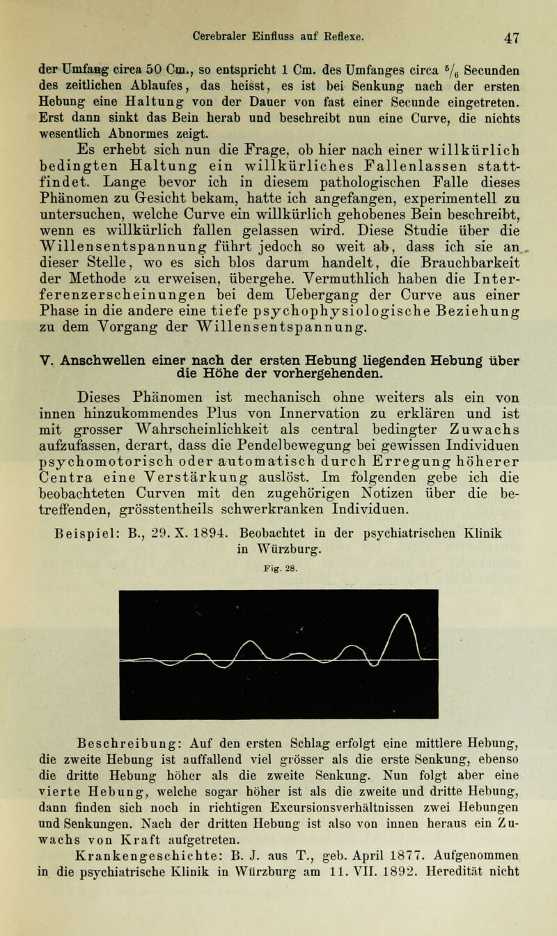 der Umfaag circa 50 Cm., so entspricht 1 Cm. des Umfanges circa B/6 Secunden des zeitlichen Ablaufes, das heisst, es ist bei Senkung nach der ersten Hebung eine Haltung von der Dauer von fast einer Secunde eingetreten. Erst dann sinkt das Bein herab und beschreibt nun eine Curve, die nichts wesentlich Abnormes zeigt. Es erhebt sich nun die Frage, ob hier nach einer willkürlich bedingten Haltung ein willkürliches Fallenlassen statt- findet. Lange bevor ich in diesem pathologischen Falle dieses Phänomen zu Gesicht bekam, hatte ich angefangen, experimentell zu untersuchen, welche Curve ein willkürlich gehobenes Bein beschreibt, wenn es willkürlich fallen gelassen wird. Diese Studie über die Willensentspannung führt jedoch so weit ab, dass ich sie an dieser Stelle, wo es sich blos darum handelt, die Brauchbarkeit der Methode zu erweisen, übergehe. Vermuthlich haben die Inter- ferenzerscheinungen bei dem Uebergang der Curve aus einer Phase in die andere eine tiefe psychophysiologische Beziehung zu dem Vorgang der Willensentspannung. V. Anschwellen einer nach der ersten Hebung liegenden Hebung über die Höhe der vorhergehenden. Dieses Phänomen ist mechanisch ohne weiters als ein von innen hinzukommendes Plus von Innervation zu erklären und ist mit grosser Wahrscheinlichkeit als central bedingter Zuwachs aufzufassen, derart, dass die Pendelbewegung bei gewissen Individuen psychomotorisch oder automatisch durch Erregung höherer Centra eine Verstärkung auslöst. Im folgenden gebe ich die beobachteten Curven mit den zugehörigen Notizen über die be- treffenden, grösstentheils schwerkranken Individuen. Beispiel: B., 29. X. 1894. Beobachtet in der psychiatrischen Klinik in Würzburg. Fig. 28. Beschreibung: Auf den ersten Schlag erfolgt eine mittlere Hebung, die zweite Hebung ist auffallend viel grösser als die erste Senkung, ebenso die dritte Hebung höher als die zweite Senkung. Nun folgt aber eine vierte Hebung, welche sogar höher ist als die zweite und dritte Hebung, dann finden sich noch in richtigen Excursionsverhältnissen zwei Hebungen und Senkungen. Nach der dritten Hebung ist also von innen heraus ein Zu- wachs von Kraft aufgetreten. Krankengeschichte: B. J. aus T., geb. April 1877. Aufgenommen