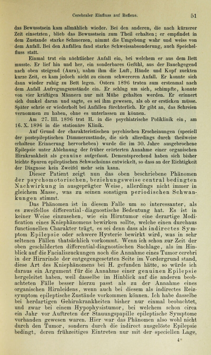 das Bewusstsein kam allmählich wieder. Bei den anderen, die nach kürzerer Zeit einsetzten, blieb das Bewusstsein zum Theil erhalten; er empfindet in dem Zustande starke Schmerzen, nimmt die Umgebung wahr und weiss von dem Anfall. Bei den Anfällen fand starke Schweissabsonderung, auch Speichel- fluss statt. Einmal trat ein nächtlicher Anfall ein, bei welchem er aus dem Bett musste. Er lief hin und her, ein sonderbares Gefühl, aus der Bauchgegend nach oben steigend (Aura), nahm ihm die Luft, Hände und Kopf zuckten kurze Zeit, es kam jedoch nicht zu einem schwereren Anfall. Er konnte sich dann wieder ruhig zu Bett legen. Ostern 1896 traten zum erstenmal nach dem Anfall Aufregungszustände ein. Er schlug, um sich, schimpfte, konnte von vier kräftigen Männern nur mit Mühe gehalten werden. Er erinnert sich dunkel daran und sagte, es sei ihm gewesen, als ob er ersticken mi|sse. Später schrie er wiederholt bei Anfällen fürchterlich. Er gibt an, das Schreien vernommen zu haben, ohne es unterlassen zu können. Am 27. III. 1896 trat H. in die psychiatrische Poliklinik ein, am 16. X. 1896 in die stationäre Klinik. Auf Grund der charakteristischen psychischen Erscheinungen (speciell der postepileptischen Dämmerzustände, die sich allerdings durch theilweise erhaltene Erinnerung hervorheben) wurde die im 30. Jahre ausgebrochene Epilepsie unter Ablehnung der früher erörterten Annahme einer organischen Hirnkrankheit als genuine aufgefasst. Dementsprechend haben sich bisher leichte Spuren epileptischen Schwachsinns entwickelt, so dass an der Richtigkeit der Diagnose kein Zweifel mehr sein kann. Dieser Patient zeigt nun das oben beschriebene Phänomen der psychomotorischen, beziehungsweise central bedingten Nachwirkung in ausgeprägter Weise, allerdings nicht immer in gleichem Masse, was zu seinen sonstigen periodischen Schwan- kungen stimmt. Das Phänomen ist in diesem Falle um so interessanter, als es zweifellos differential - diagnostische Bedeutung hat. Es ist in keiner Weise einzusehen, wie ein Hirntumor eine derartige Modi- fication eines Kniephänomens bewirken sollte, welche einen durchaus functionellen Charakter trägt, es sei denn dass als indirectes Sym- ptom Epilepsie oder schwere Hysterie bewirkt wird, was in sehr seltenen Fällen thatsächlich vorkommt. Wenn ich schon zur Zeit der oben geschilderten differential-diagnostischen Sachlage, als im Hin- blick auf die Facialiszuckungen noch die Annahme eines Tumor cerebri in der Hirnrinde der entgegengesetzten Seite im Vordergrund stand, diese Art des Kniephänomens bei H. gefunden hätte, so würde ich daraus ein Argument für die Annahme einer genuinen Epilepsie hergeleitet haben, weil dasselbe im Hinblick auf die anderen beob- achteten Fälle besser hierzu passt als zu der Annahme eines organischen Hirnleidens, wenn auch bei diesem als indirectes Reiz- symptom epileptische Zustände vorkommen können. Ich habe dasselbe bei herdartigen Gehirnkrankheiten bisher nur einmal beobachtet, und zwar bei einem Hypophysistumor, bei welchem schon circa ein Jahr vor Auftreten der Stauungspapille epileptische Symptome vorhanden gewesen waren. Hier war das Phänomen also wohl nicht durch den Tumor, sondern durch die indirect ausgelöste Epilepsie bedingt, deren frühzeitiges Eintreten nur mit der speciellen Lage, 4*