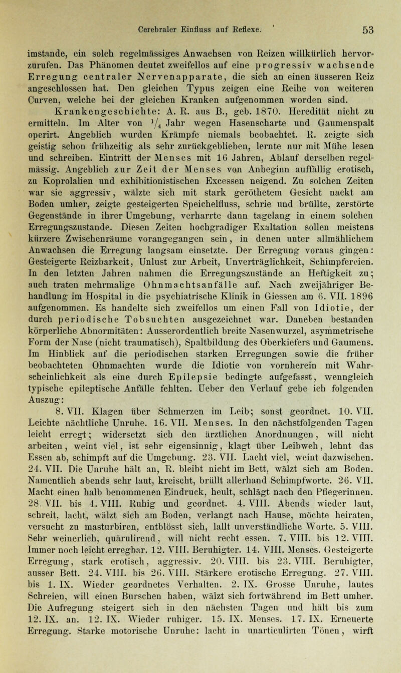 imstande, ein solch regelmässiges Anwachsen von Reizen willkürlich hervor- zurufen. Das Phänomen deutet zweifellos auf eine progressiv wachsende Erregung centraler Nervenapparate, die sich an einen äusseren Reiz angeschlossen hat. Den gleichen Typus zeigen eine Reihe von weiteren Curven, welche bei der gleichen Kranken aufgenommen worden sind. Krankengeschichte: A. R. aus B., geb. 1870. Heredität nicht zu ermitteln. Im Alter von '/* Jaur wegen Hasenscharte und Gaumenspalt operirt. Angeblich wurden Krämpfe niemals beobachtet. R. zeigte sich geistig schon frühzeitig als sehr zurückgeblieben, lernte nur mit Mühe lesen und schreiben. Eintritt der Menses mit 16 Jahren, Ablauf derselben regel- mässig. Angeblich zur Zeit der Menses von Anbeginn auffällig erotisch, zu Koprolalien und exhibitionistischen Excessen neigend. Zu solchen Zeiten war sie aggressiv, wälzte sich mit stark geröthetem Gesicht nackt am Boden umher, zeigte gesteigerten Speichelfluss, schrie und brüllte, zerstörte Gegenstände in ihrer Umgebung, verharrte dann tagelang in einem solchen Erregungszustande. Diesen Zeiten hochgradiger Exaltation sollen meistens kürzere Zwischenräume vorangegangen sein, in denen unter allmählichem Anwachsen die Erregung langsam einsetzte. Der Erregung voraus gingen: Gesteigerte Reizbarkeit, Unlust zur Arbeit, Unverträglichkeit, Schimpfereien. In den letzten Jahren nahmen die Erregungszustände an Heftigkeit zu; auch traten mehrmalige Ohnmachtsanfälle auf. Nach zweijähriger Be- handlung im Hospital in die psychiatrische Klinik in Giessen am 6. VII. 1896 aufgenommen. Es handelte sich zweifellos um einen Fall von Idiotie, der durch periodische Tobsuchten ausgezeichnet war. Daneben bestanden körperliche Abnormitäten: Ausserordentlich breite Nasenwurzel, asymmetrische Form der Nase (nicht traumatisch), Spaltbildung des Oberkiefers und Gaumens. Im Hinblick auf die periodischen starken Erregungen sowie die früher beobachteten Ohnmächten wurde die Idiotie von vornherein mit Wahr- scheinlichkeit als eine durch Epilepsie bedingte aufgefasst, wenngleich typische epileptische Anfälle fehlten. Ueber den Verlauf gebe ich folgenden Auszug: 8. VII. Klagen über Schmerzen im Leib; sonst geordnet. 10. VII. Leichte nächtliche Unruhe. 16. VII. Menses. In den nächstfolgenden Tagen leicht erregt; widersetzt sich den ärztlichen Anordnungen, will nicht arbeiten, weint viel, ist sehr eigensinnig, klagt über Leibweh, lehnt das Essen ab, schimpft auf die Umgebung. 23. VII. Lacht viel, weint dazwischen. 24. VII. Die Unruhe hält an, R. bleibt nicht im Bett, wälzt sich am Boden. Namentlich abends sehr laut, kreischt, brüllt allerhand Schimpfworte. 26. VII. Macht einen halb benommenen Eindruck, heult, schlägt nach den Pflegerinnen. 28. VII. bis 4. VIII. Ruhig und geordnet. 4. VIII. Abends wieder laut, schreit, lacht, wälzt sich am Boden, verlangt nach Hause, möchte heiraten, versucht zu masturbiren, entblösst sich, lallt unverständliche Worte. 5. VIII. Sehr weinerlich, quärulirend, will nicht recht essen. 7. VIII. bis 12. VIII. Immer noch leicht erregbar. 12. VIII. Beruhigter. 14. VIII. Menses. Gesteigerte Erregung, stark erotisch, aggressiv. 20. VIII. bis 23. VIII. Beruhigter, ausser Bett. 24. VIII. bis 26. VIII. Stärkere erotische Erregung. 27. VIII. bis 1. IX. Wieder geordnetes Verhalten. 2. IX. Grosse Unruhe, lautes Schreien, will einen Burschen haben, wälzt sich fortwährend im Bett umher. Die Aufregung steigert sich in den nächsten Tagen und hält bis zum 12. IX. an. 12. IX. Wieder ruhiger. 15. IX. Menses. 17. IX. Erneuerte Erregung. Starke motorische Unruhe: lacht in unarticulirten Tönen, wirft