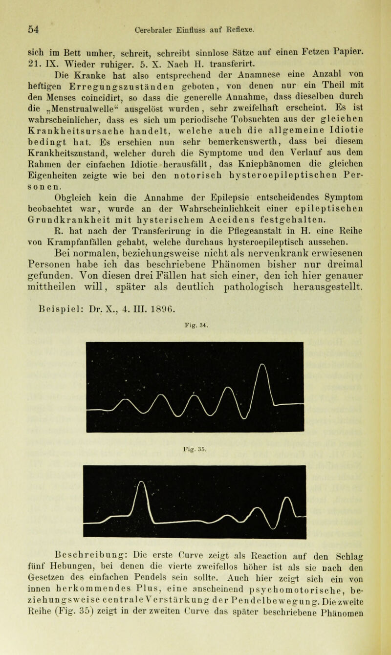 sich im Bett umher, schreit, schreibt sinnlose Sätze auf einen Fetzen Papier. 21. IX. Wieder ruhiger. 5. X. Nach H. transferirt. Die Kranke hat also entsprechend der Anamnese eine Anzahl von heftigen Erregungszuständen geboten, von denen nur ein Theil mit den Menses coincidirt, so dass die generelle Annahme, dass dieselben durch die „Menstrualwelle ausgelöst wurden, sehr zweifelhaft erscheint. Es ist wahrscheinlicher, dass es sich um periodische Tobsuchten aus der gleichen Krankheitsursache handelt, welche auch die allgemeine Idiotie bedingt hat. Es erschien nun sehr bemerkenswerth, dass bei diesem Krankheitszustand, welcher durch die Symptome und den Verlauf aus dem Rahmen der einfachen Idiotie herausfällt, das Kniephänomen die gleichen Eigenheiten zeigte wie bei den notorisch hysteroepileptischen Per- sonen. Obgleich kein die Annahme der Epilepsie entscheidendes Symptom beobachtet war, wurde an der Wahrscheinlichkeit einer epileptischen Grundkrankheit mit hysterischem Accidens festgehalten. R. hat nach der Transferirung in die Pflegeanstalt in H. eine Reihe von Krampfanfallen gehabt, welche durchaus hysteroepileptisch aussehen. Bei normalen, beziehungsweise nicht als nervenkrank erwiesenen Personen habe ich das beschriebene Phänomen bisher nur dreimal gefunden. Von diesen drei Fällen hat sich einer, den ich hier genauer mittheilen will, später als deutlich pathologisch herausgestellt. Beispiel: Dr. X., 4. III. 1896. Fig. 34. Fig. 35. Beschreibung: Die erste Curve zeigt als Reaction auf den Schlag fünf Hebungen, bei denen die vierte zweifellos höher ist als sie nach den Gesetzen des einfachen Pendels sein sollte. Auch hier zeigt sich ein von innen herkommendes Plus, eine anscheinend psychomotorische be- ziehungsweise centrale Verstärkung der Pen delbewegung. Die zweite Reihe (Fig. 35) zeigt in der zweiten Curve das später beschriebene Phänomen