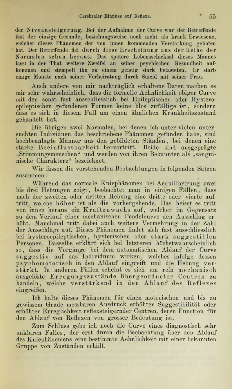 der Niveausteigerung. Bei der Aufnahme der Curve war der Betreffende fast der einzige Gesunde, beziehungsweise noch nicht als krank Erwiesene, welcher dieses Phänomen der von innen kommenden Verstärkung geboten hat. Der Betreffende fiel durch diese Erscheinung aus der Reihe der Normalen schon heraus. Das spätere Lebensschicksal dieses Mannes lässt in der That weitere Zweifel an seiner psychischen Gesundheit auf- kommen und stempelt ihn zu einem geistig stark belasteten. Er starb einige Monate nach seiner Verheiratung durch Suicid mit seiner Frau. Auch andere von mir nachträglich erhaltene Daten machen es mir sehr wahrscheinlich, dass die formelle Aehnlichkeit obiger Curve mit den sonst fast ausschliesslich bei Epileptischen oder Hystero- epileptischen gefundenen Formen keine blos zufällige ist, sondern dass es sich in diesem Fall um einen ähnlichen Krankheitszustand gehandelt hat. Die übrigen zwei Normalen, bei denen ich unter vielen unter- suchten Individuen das beschriebene Phänomen gefunden habe, sind hochbeanlagte Männer aus den gebildeten Ständen, bei denen eine starke Beeinflussbarkeit hervortritt. Beide sind ausgeprägte „Stimmungsmenschen und werden von ihren Bekannten als „sangui- nische Charaktere-' bezeichnet. Wir fassen die vorstehenden Beobachtungen in folgenden Sätzen zusammen: Während das normale Kniephänomen bei Aequilibrirung zwei bis drei Hebungen zeigt, beobachtet man in einigen Fällen, dass nach der zweiten oder dritten Hebung eine dritte oder vierte auf- tritt, welche höher ist als die vorhergehende. Das heisst es tritt von innen heraus ein Kraftzuwachs auf, welcher im Gegensatz zu dem Verlauf einer mechanischen Pendeleurve den Ausschlag er- höht. Manchmal tritt dabei auch weitere Vermehrung in der Zahl der Ausschläge auf. Dieses Phänomen findet sich fast ausschliesslich bei hysteroepileptischen, hysterischen oder stark suggestiblen Personen. Dasselbe erklärt sich bei letzteren höchstwahrscheinlich so, dass die Vorgänge bei dem automatischen Ablauf der Curve suggestiv auf das Individuum wirken, welches infolge dessen psychomotorisch in den Ablauf eingreift und die Hebung ver- stärkt. In anderen Fällen scheint es sich um rein mechanisch ausgelöste Erregungszustände übergeordneter Centren zu handeln, welche verstärkend in den Ablauf des Reflexes eingreifen. Ich halte dieses Phänomen für einen motorischen und bis zu gewissem Grade messbaren Ausdruck erhöhter Suggestibilität oder erhöhter Erreglichkeit reflexsteigernder Centren, deren Function für den Ablauf von Reflexen von grosser Bedeutung ist. Zum Schluss gebe ich noch die Curve eines diagnostisch sehr unklaren Falles, der erst durch die Beobachtung über den Ablauf des Kniephänomens eine bestimmte Aehnlichkeit mit einer bekannten Gruppe von Zuständen erhält.