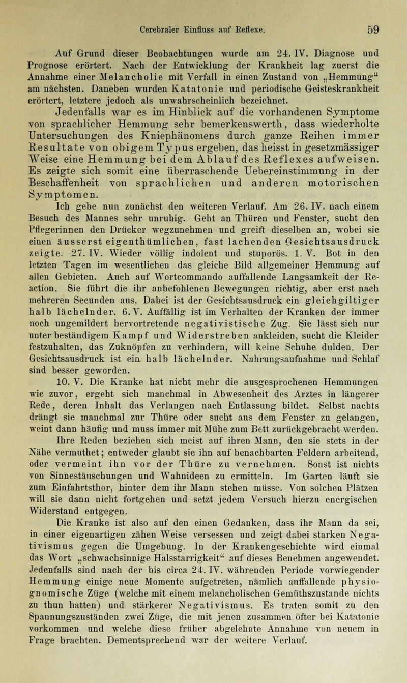 Auf Grund dieser Beobachtungen wurde am 24. IV. Diagnose und Prognose erörtert. Nach der Entwicklung der Krankheit lag zuerst die Annahme einer Melancholie mit Verfall in einen Zustand von „Hemmung am nächsten. Daneben wurden Katatonie und periodische Geisteskrankheit erörtert, letztere jedoch als unwahrscheinlich bezeichnet. Jedenfalls war es im Hinblick auf die vorhandenen Symptome von sprachlicher Hemmung sehr bemerkenswerth, dass wiederholte Untersuchungen des Kniephänomens durch ganze Reihen immer Resultate von obigem Typus ergeben, dasheisstin gesetzmässiger Weise eine Hemmung bei dem Ablauf des Reflexes aufweisen. Es zeigte sich somit eine überraschende Uebereinstimmung in der Beschaffenheit von sprachlichen und anderen motorischen Symptomen. Ich gebe nun zunächst den weiteren Verlauf. Am 26. IV. nach einem Besuch des Mannes sehr unruhig. Geht an Thiiren und Fenster, sucht den Pflegerinnen den Drücker wegzunehmen und greift dieselben an, wobei sie einen äusserst eigenthümlichen, fast lachenden Gesichtsausdruck zeigte. 27. IV. Wieder völlig indolent und stuporös. 1. V. Bot in den letzten Tagen im wesentlichen das gleiche Bild allgemeiner Hemmung auf allen Gebieten. Auch auf Wortcommando auffallende Langsamkeit der Re- action. Sie führt die ihr anbefohlenen Bewegungen richtig, aber erst nach mehreren Secunden aus. Dabei ist der Gesichtsausdruck ein gleichgiltiger halb lächelnder. 6. V. Auffällig ist im Verhalten der Kranken der immer noch ungemildert hervortretende negativistische Zug. Sie lässt sich nur unter beständigem Kampf und Widerstreben ankleiden, sucht die Kleider festzuhalten, das Zuknöpfen zu verhindern, will keine Schuhe dulden. Der Gesichtsausdruck ist ein halb lächelnder. Nahrungsaufnahme und Schlaf sind besser geworden. 10. V. Die Kranke hat nicht mehr die ausgesprochenen Hemmungen wie zuvor, ergeht sich manchmal in Abwesenheit des Arztes in längerer Rede, deren Inhalt das Verlangen nach Entlassung bildet. Selbst nachts drängt sie manchmal zur Thüre oder sucht aus dem Fenster zu gelangen, weint dann häufig und muss immer mit Mühe zum Bett zurückgebracht werden. Ihre Reden beziehen sich meist auf ihren Mann, den sie stets in der Nähe vermuthet; entweder glaubt sie ihn auf benachbarten Feldern arbeitend, oder vermeint ihn vor der Thüre zu vernehmen. Sonst ist nichts von Sinnestäuschungen und Wahnideen zu ermitteln. Im Garten läuft sie zum Einfahrtsthor, hinter dem ihr Mann stehen müsse. Von solchen Plätzen will sie dann nicht fortgehen und setzt jedem Versuch hierzu energischen Widerstand entgegen. Die Kranke ist also auf den einen Gedanken, dass ihr Mann da sei, in einer eigenartigen zähen Weise versessen und zeigt dabei starken Nega- tivismus gegen die Umgebung. In der Krankengeschichte wird einmal das Wort „schwachsinnige Halsstarrigkeit auf dieses Benehmen angewendet. Jedenfalls sind nach der bis circa 24. IV. währenden Periode vorwiegender Hemmung einige neue Momente aufgetreten, nämlich auffallende physio- gnomische Züge (welche mit einem melancholischen Gemüthszustande nichts zu thun hatten) und stärkerer Negativismus. Es traten somit zu den Spannungszuständen zwei Züge, die mit jenen zusammen öfter bei Katatonie vorkommen und welche diese früher abgelehnte Annahme von neuem in Frage brachten. Dementsprechend war der weitere Verlauf.