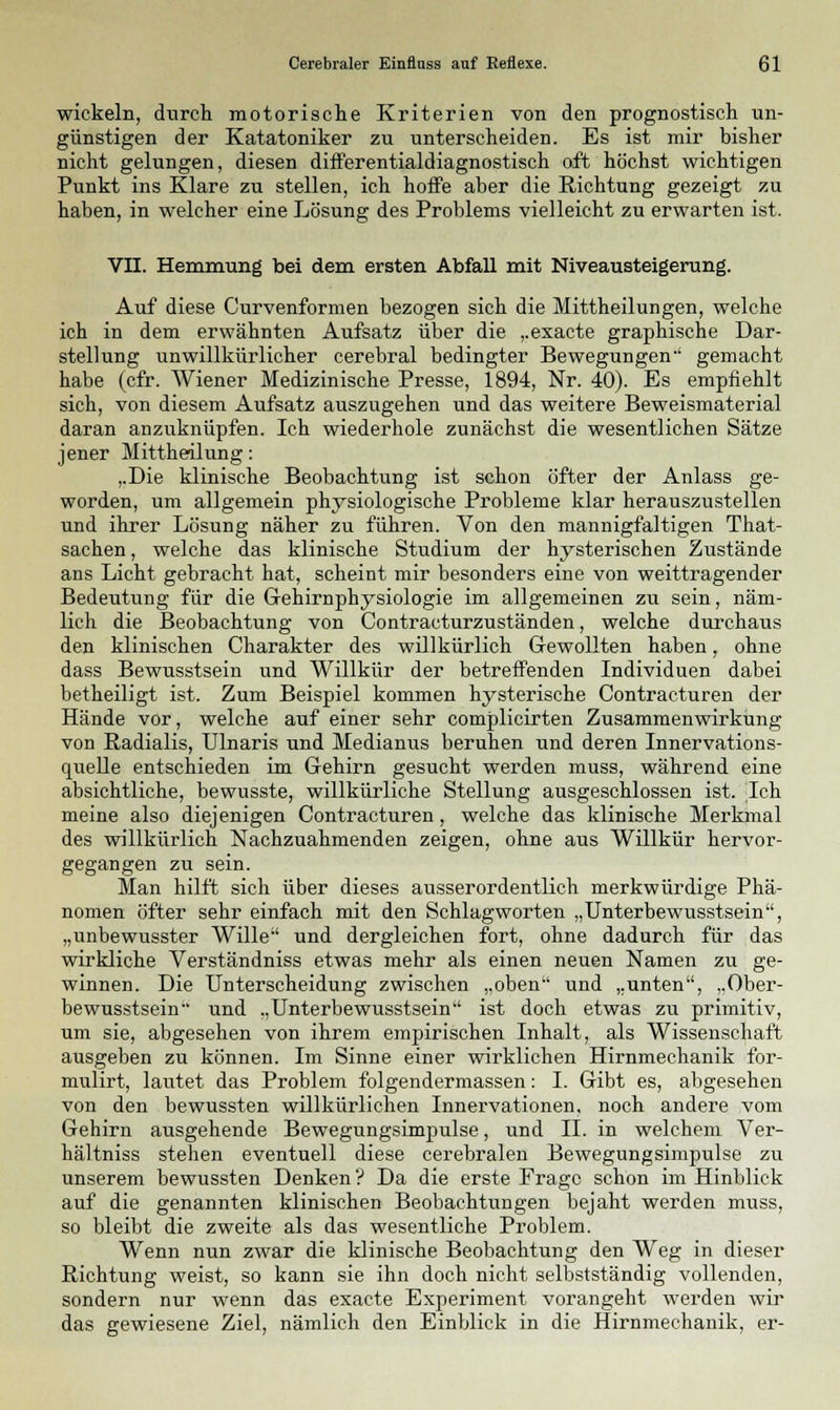 wickeln, durch motorische Kriterien von den prognostisch un- günstigen der Katatoniker zu unterscheiden. Es ist mir bisher nicht gelungen, diesen differentialdiagnostisch oft höchst wichtigen Punkt ins Klare zu stellen, ich hoffe aber die Richtung gezeigt zu haben, in welcher eine Lösung des Problems vielleicht zu erwarten ist. VII. Hemmung bei dem ersten Abfall mit Niveausteigerung. Auf diese Curvenformen bezogen sich die Mittheilungen, welche ich in dem erwähnten Aufsatz über die ,.exacte graphische Dar- stellung unwillkürlicher cerebral bedingter Bewegungen-' gemacht habe (cfr. Wiener Medizinische Presse, 1894, Nr. 40). Es empfiehlt sich, von diesem Aufsatz auszugehen und das weitere Beweismaterial daran anzuknüpfen. Ich wiederhole zunächst die wesentlichen Sätze jener Mittheilung: ,.Die klinische Beobachtung ist schon öfter der Anlass ge- worden, um allgemein physiologische Probleme klar herauszustellen und ihrer Lösung näher zu führen. Von den mannigfaltigen That- sachen, welche das klinische Studium der hysterischen Zustände ans Licht gebracht hat, scheint mir besonders eine von weittragender Bedeutung für die Gehirnphysiologie im allgemeinen zu sein, näm- lich die Beobachtung von Contracturzuständen, welche durchaus den klinischen Charakter des willkürlich Gewollten haben, ohne dass Bewusstsein und Willkür der betreffenden Individuen dabei betheiligt ist. Zum Beispiel kommen hysterische Contracturen der Hände vor, welche auf einer sehr complicirten Zusammenwirkung von Radialis, Ulnaris und Medianus beruhen und deren Innervations- quelle entschieden im Gehirn gesucht werden muss, während eine absichtliche, bewusste, willkürliche Stellung ausgeschlossen ist. Ich meine also diejenigen Contracturen, welche das klinische Merkmal des willkürlich Nachzuahmenden zeigen, ohne aus Willkür hervor- gegangen zu sein. Man hilft sich über dieses ausserordentlich merkwürdige Phä- nomen öfter sehr einfach mit den Schlagworten „Unterbewusstsein, „unbewusster Wille und dergleichen fort, ohne dadurch für das wirkliche Verständniss etwas mehr als einen neuen Namen zu ge- winnen. Die Unterscheidung zwischen „oben und „unten, „Ober- bewusstsein und „Unterbewusstsein ist doch etwas zu primitiv, um sie, abgesehen von ihrem empirischen Inhalt, als Wissenschaft ausgeben zu können. Im Sinne einer wirklichen Hirnmechanik for- mulirt, lautet das Problem folgendermassen: I. Gibt es, abgesehen von den bewussten willkürlichen Innervationen, noch andere vom Gehirn ausgehende Bewegungsimpulse, und IL in welchem Ver- hältniss stehen eventuell diese cerebralen Bewegungsimpulse zu unserem bewussten Denken? Da die erste Frage schon im Hinblick auf die genannten klinischen Beobachtungen bejaht werden muss, so bleibt die zweite als das wesentliche Problem. Wenn nun zwar die klinische Beobachtung den Weg in dieser Richtung weist, so kann sie ihn doch nicht selbstständig vollenden, sondern nur wenn das exaete Experiment vorangeht werden wir das gewiesene Ziel, nämlich den Einblick in die Hirnmechanik, er-