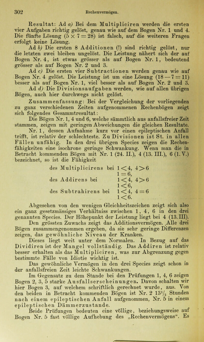 Resultat: Ad a) Bei dem Multipliciren werden die ersten vier Aufgaben richtig gelöst, genau wie auf dem Bogen Nr. 1 und 4. Die fünfte Lösung (5x7 = 28) ist falsch, auf die weiteren Fragen erfolgt keine Lösung. Ad b) Die ersten 8 Additionen (!) sind richtig gelöst, nur die letzten zwei bleiben ungelöst. Die Leistung nähert sich der auf Bogen Nr. 4, ist etwas grösser als auf Bogen Nr. 1, bedeutend grösser als auf Bogen Nr. 2 und 3. Ad c) Die ersten vier Subtractionen werden genau wie auf Bogen Nr. 4 gelöst. Die Leistung ist um eine Lösung (18 — 7 = 11) besser als auf Bogen Nr. 1, viel besser als auf Bogen Nr. 2 und 3. Ad d) Die Divisionsaufgaben werden, wie auf allen übrigen Bögen, auch hier durchwegs nicht gelöst. Zusammenfassung: Bei der Vergleichung der vorliegenden zu ganz verschiedenen Zeiten aufgenommenen Rechenbögen zeigt sich folgendes Gesammtresultat: Die Bögen Nr. 1, 4 und 6, welche sämmtlich aus anfallsfreier Zeit stammen, zeigen mit geringen Abweichungen die gleichen Resultate. Nr. 1, dessen Aufnahme kurz vor einen epileptischen Anfall trifft, ist relativ der schlechteste. Zu Divisionen ist St. in allen Fällen unfähig. In den drei übrigen Species zeigen die Rechen- fähigkeiten eine isochrone geringe Schwankung. Wenn man die in Betracht kommenden Bögen mit Nr. 1 (24. IL), 4 (13. III.), 6 (I.V.) bezeichnet, so ist die Fähigkeit des Multiplicirens bei 1<C4, 4>6 1=6, des Addirens bei 1<C4, 4>6 K6, des Subtrahirens bei 1<Ü4, 4 = 6 1<6. Abgesehen von den wenigen Gleichheitszeichen zeigt sich also ein ganz gesetzmässiges Verhältniss zwischen 1,4,6 in den drei genannten Species. Der Höhepunkt der Leistung liegt bei 4 (13. III). Den grössten Zuwachs zeigt das Additionsvermögen. .Alle drei Bögen zusammengenommen ergeben, da sie sehr geringe Differenzen zeigen, das gewöhnliche Niveau der Kranken. Dieses liegt weit unter dem Normalen. In Bezug auf das Dividiren ist der Mangel vollständig. Das Addiren ist relativ besser erhalten als das Multipliciren, was zur Abgrenzung gegen bestimmte Fälle von Idiotie wichtig ist. Das gewöhnliche Vermögen in den drei Species zeigt schon in der anfallsfreien Zeit leichte Schwankungen. Im Gegensatz zu dem Stande bei den Prüfungen 1, 4, 6 zeigen Bogen 2, 3, 5 starke Ausfallserscheinungen. Davon schalten wir hier Bogen 3, auf welchem schriftlich gerechnet wurde, aus. Von den beiden in Betracht kommenden Bögen ist Nr. 2 13^2 Stunden nach einem epileptischen Anfall aufgenommen, Nr. 5 in einem epileptischen Dämmerzustande. Beide Prüfungen bedeuten eine völlige, beziehungsweise auf Bogen Nr. 5 fast völlige Aufhebung des ..RechenVermögens. Es