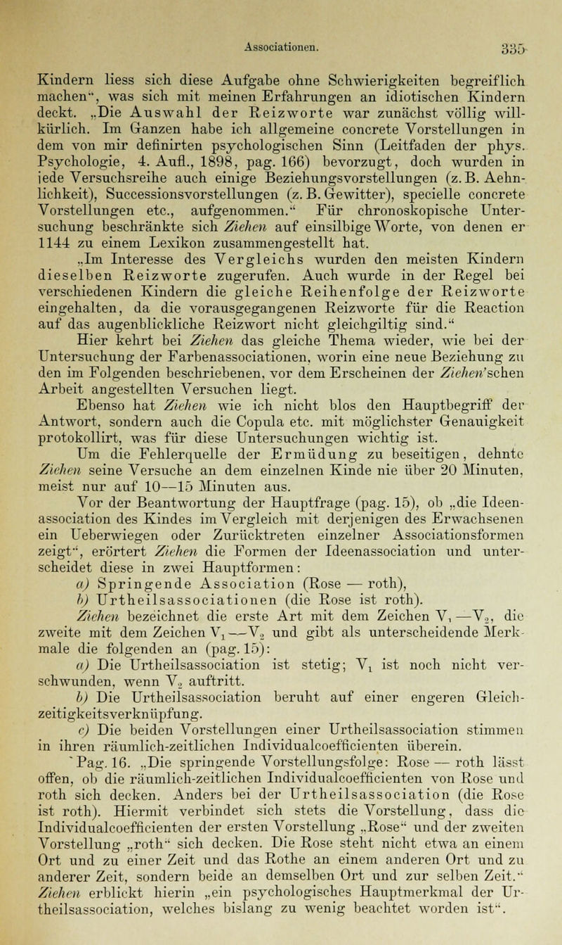 Kindern Hess sich diese Aufgabe ohne Schwierigkeiten begreiflich machen, was sich mit meinen Erfahrungen an idiotischen Kindern deckt. „Die Auswahl der Reizworte war zunächst völlig will- kürlich. Im Ganzen habe ich allgemeine concrete Vorstellungen in dem von mir definirten psychologischen Sinn (Leitfaden der phys. Psychologie, 4. Aufl., 1898, pag. 166) bevorzugt, doch wurden in jede Versuchsreihe auch einige Beziehungsvorstellungen (z.B. Aehn- lichkeit), Successionsvorstellungen (z. B. Gewitter), specielle concrete Vorstellungen etc., aufgenommen.-' Für chronoskopische Unter- suchung beschränkte sich Ziehen auf einsilbige Worte, von denen er 1144 zu einem Lexikon zusammengestellt hat. ..Im Interesse des Vergleichs wurden den meisten Kindern dieselben Reizworte zugerufen. Auch wurde in der Regel bei verschiedenen Kindern die gleiche Reihenfolge der Reizworte eingehalten, da die vorausgegangenen Reizworte für die Reaction auf das augenblickliche Reizwort nicht gleichgiltig sind. Hier kehrt bei Ziehen das gleiche Thema wieder, wie bei der Untersuchung der Farbenassociationen, worin eine neue Beziehung zu den im Folgenden beschriebenen, vor dem Erscheinen der Ziehen'schen Arbeit angestellten Versuchen liegt. Ebenso hat Ziehen wie ich nicht blos den Hauptbegriff der Antwort, sondern auch die Copula etc. mit möglichster Genauigkeit protokollirt, was für diese Untersuchungen wichtig ist. Um die Fehlerquelle der Ermüdung zu beseitigen, dehnte Ziehen seine Versuche an dem einzelnen Kinde nie über 20 Minuten, meist nur auf 10—15 Minuten aus. Vor der Beantwortung der Hauptfrage (pag. 15), ob „die Ideen- association des Kindes im Vergleich mit derjenigen des Erwachsenen ein Ueberwiegen oder Zurücktreten einzelner Associationsformen zeigt, erörtert Ziehen die Formen der Ideenassociation und unter- scheidet diese in zwei Hauptformen: a) Springende Association (Rose — roth), h) Urtheilsassociationen (die Rose ist roth). Ziehen bezeichnet die erste Art mit dem Zeichen V, —V,, die zweite mit dem Zeichen Vj ——V2 und gibt als unterscheidende Merk- male die folgenden an (pag. 15): a) Die Urtheilsassociation ist stetig; \r ist noch nicht ver- schwunden, wenn Y., auftritt. b) Die Urtheilsassociation beruht auf einer engeren Gleich - zeitigkeitsverknüpfung. c) Die beiden Vorstellungen einer Urtheilsassociation stimmen in ihren räumlich-zeitlichen Individualcoefficienten überein. Pag. 16. „Die springende Vorstellungsfolge: Rose — roth lässt offen, ob die räumlich-zeitlichen Individualcoefficienten von Rose und roth sich decken. Anders bei der Urtheilsassociation (die Rose ist roth). Hiermit verbindet sich stets die Vorstellung, dass die Individualcoefficienten der ersten Vorstellung „Rose und der zweiten Vorstellung „roth sich decken. Die Rose steht nicht etwa an einem Ort und zu einer Zeit und das Rothe an einem anderen Ort und zu anderer Zeit, sondern beide an demselben Ort und zur selben Zeit. Ziehen erblickt hierin „ein psychologisches Hauptmerkmal der Ur- theilsassociation, welches bislang zu wenig beachtet worden ist.