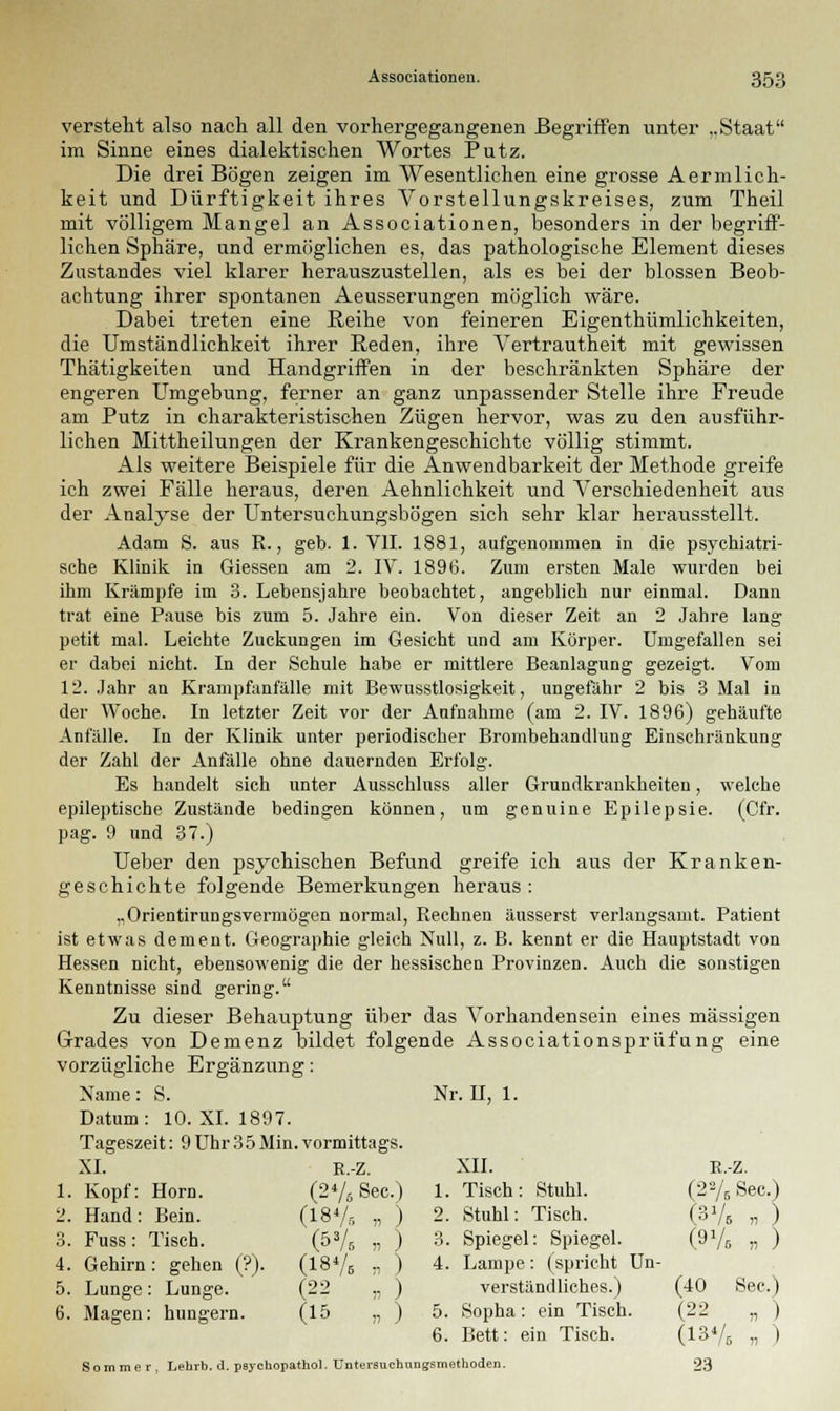 versteht also nach all den vorhergegangenen Begriffen unter ..Staat im Sinne eines dialektischen Wortes Putz. Die drei Bögen zeigen im Wesentlichen eine grosse Aermlich- keit und Dürftigkeit ihres Vorstellungskreises, zum Theil mit völligem Mangel an Associationen, besonders in der begriff- lichen Sphäre, und ermöglichen es, das pathologische Element dieses Zustandes viel klarer herauszustellen, als es bei der blossen Beob- achtung ihrer spontanen Aeusserungen möglich wäre. Dabei treten eine Reihe von feineren Eigenthümlichkeiten, die Umständlichkeit ihrer Beden, ihre Vertrautheit mit gewissen Thätigkeiten und Handgriffen in der beschränkten Sphäre der engeren Umgebung, ferner an ganz unpassender Stelle ihre Freude am Putz in charakteristischen Zügen hervor, was zu den ausführ- lichen Mittheilungen der Krankengeschichte völlig stimmt. Als weitere Beispiele für die Anwendbarkeit der Methode greife ich zwei Fälle heraus, deren Aehnlichkeit und Verschiedenheit aus der Analyse der Untersuchungsbögen sich sehr klar herausstellt. Adam S. aus R., geb. 1. VII. 1881, aufgenommen in die psychiatri- sche Klinik in Giessen am 2. IV. 1896. Zum ersten Male wurden bei ihm Krämpfe im 3. Lebensjahre beobachtet, angeblich nur einmal. Dann trat eine Pause bis zum 5. Jahre ein. Von dieser Zeit an 2 Jahre lang petit mal. Leichte Zuckungen im Gesicht und am Körper. Umgefallen sei er dabei nicht. In der Schule habe er mittlere Beanlagung gezeigt. Vom 12. Jahr an Krampfanfälle mit Bewusstlosigkeit, ungefähr 2 bis 3 Mal in der Woche. In letzter Zeit vor der Aufnahme (am 2. IV. 1896) gehäufte Anfälle. In der Klinik unter periodischer Brombehandlung Einschränkung der Zahl der Anfälle ohne dauernden Erfolg. Es handelt sich unter Ausschluss aller Grundkrankheiten, welche epileptische Zustände bedingen können, um genuine Epilepsie. (Cfr. pag. 9 und 37.) Ueber den psychischen Befund greife ich aus der Kranken- geschichte folgende Bemerkungen heraus : „Orientirungsvermögen normal, Rechnen äusserst verlangsamt. Patient ist etwas dement. Geographie gleich Null, z. B. kennt er die Hauptstadt von Hessen nicht, ebensowenig die der hessischen Provinzen. Auch die sonstigen Kenntnisse sind gering. Zu dieser Behauptung über das Vorhandensein eines massigen Grades von Demenz bildet folgende Associationsprüfung eine vorzügliche Ergänzung: Name: S. Nr. H, 1. Datum: 10. XI. 1897. Tageszeit: 9 Uhr35Min. vormittags. XI. E.-Z. XII. E.-Z. 1. Kopf: Hörn. (276 See.) 1. Tisch: Stuhl. (2VBSec.) 2_ Hand: Bein. (18 V, „ ) 2. Stuhl: Tisch. (3V. „ ) 3. Fuss: Tisch. Ms „ ) 3. Spiegel: Spiegel. (9V. » ) 4. Gehirn: gehen (?). (18V. r, ) 4. Lampe: (spricht Un- 5. Lunge: Lunge. (22 „ ) verständliches.) (40 See.) 6. Magen: hungern. (15 „ ) 5. Sopha: ein Tisch. (22 „ ) 6. Bett: ein Tisch. CiaVa „ ) Sommer, Lehrb. d. psyc bopathol. Untersuchni igsm äthoden. 23