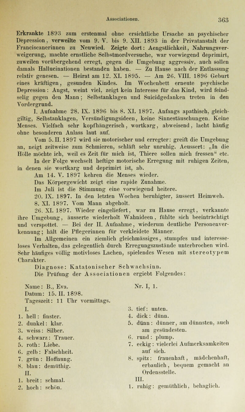 Erkrankte 1893 zum erstenmal ohne ersichtliche Ursache an psychischer Depression, verweilte vom 9. V. bis 9. XII. 1893 in der Privatanstalt der Franciscanerinnen zu Neuwied. Zeigte dort: Aengstlichkeit, Nahrungsver- weigerung, machte ernstliche Selbstmordversuche, war vorwiegend deprimirt, zuweilen vorübergehend erregt, gegen die Umgebung aggressiv, auch sollen damals Hallucinationen bestanden haben. — Zu Hause nach der Entlassung relativ genesen. — Heirat am 12. XI. 1895. — Am 26. VHI. 1896 Geburt eines kräftigen, gesunden Kindes. Im Wochenbett erneute psychische Depression : Angst, weint viel, zeigt kein Interesse für das Kind, wird feind- selig gegen den Mann; Selbstanklagen und Suicidgedanken treten in den Vordergrund. I. Aufnahme 28. IX. 1896 bis 8. XI. 1897. Anfangs apathisch, gleich- giltig, Selbstanklagen, Versündigungsideen, keine Sinnestäuschungen. Keine Menses. Vielfach sehr kopfhängerisch, wortkarg, abweisend, lacht häufig ohne besonderen Anlass laut auf. Vom 5.H. 1897 wird sie motorischer und erregter: greift die Umgebung an, neigt zeitweise zum Schmieren, schläft sehr unruhig. Aeussert: „In die Hölle möchte ich, weil es Zeit für mich ist, Thiere sollen mich fressen etc. In der Folge wechselt heftige motorische Erregung mit ruhigen Zeiten, in denen sie wortkarg und deprimirt ist, ab. Am 14. V. 1897 kehren die Menses wieder. Das Körpergewicht zeigt eine rapide Zunahme. Im Juli ist die Stimmung eine vorwiegend heitere. 20. IX. 1897. In den letzten Wochen beruhigter, äussert Heimweh. 8. XI. 1897. Vom Mann abgeholt. 26. XI. 1897. Wieder eingeliefert, war zu Hause erregt, verkannte ihre Umgebung, äusserte wiederholt Wahnideen, fühlte sich beeinträchtigt und verspottet. — Bei der II. Aufnahme, wiederum deutliche Personenver- kennung; hält die Pflegerinnen für verkleidete Männer. Im Allgemeinen ein ziemlich gleichmässiges, stumpfes und interesse- loses Verhalten, das gelegentlich durch Erregungszustände unterbrochen wird. Sehr häufiges völlig motivloses Lachen, spielendes Wesen mit stereotypem Charakter. Diagnose: Katatonischer Schwachsinn. Die Prüfung der Associationen ergiebt Folgendes: Name: B., Eva. Nr. I, 1. Datum: 15. II. 1898. Tageszeit: 11 Uhr vormittags. I. 3. tief: unten. 1. hell: finster. 4. dick: dünn. 2. dunkel: klar. 5. dünn: dünner, am dünnsten, auch 3. weiss: Silber. am gesündesten. 4. 5. schwarz: Trauer, roth: Liebe. 6. 7. rund : plump. eckig: vielerlei Aufmerksamkeiten 6. 7. 8. gelb: Falschheit, grün : Hoffnung, blau: demüthig. II. 8. auf sich, spitz: frauenhaft, mädchenhaft, erbaulich, bequem gemacht an Ordensstelle. 1. breit: schmal, hoch : schön. 1. III. ruhig: gemüthlich, behaglich.