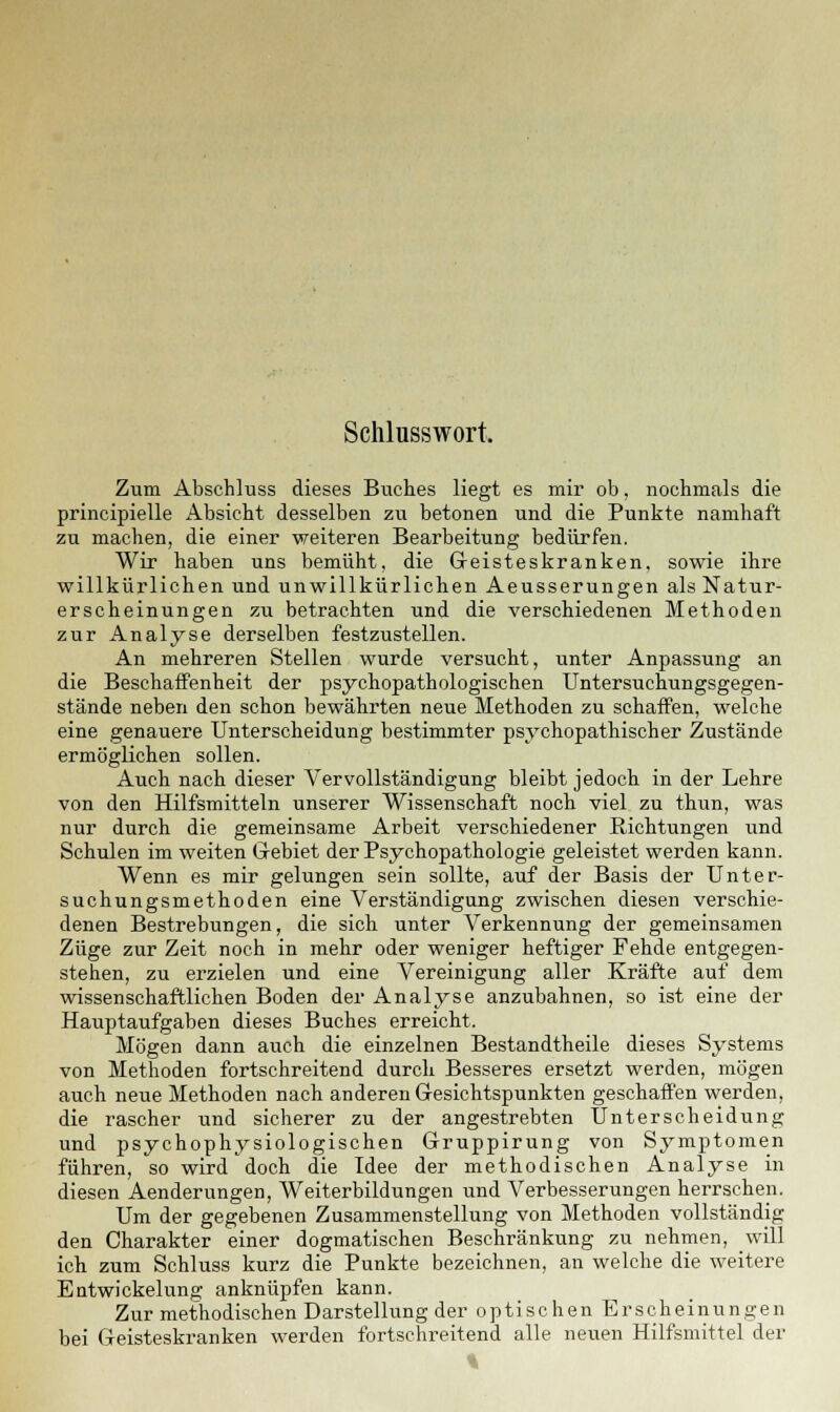 Schlusswort. Zum Abschluss dieses Buches liegt es mir ob, nochmals die principielle Absicht desselben zu betonen und die Punkte namhaft zu machen, die einer weiteren Bearbeitung bedürfen. Wir haben uns bemüht, die Geisteskranken, sowie ihre willkürlichen und unwillkürlichen Aeusserungen als Natur- erscheinungen zu betrachten und die verschiedenen Methoden zur Analyse derselben festzustellen. An mehreren Stellen wurde versucht, unter Anpassung an die Beschaffenheit der psychopathologischen Untersuchungsgegen- stände neben den schon bewährten neue Methoden zu schaffen, welche eine genauere Unterscheidung bestimmter psychopathischer Zustände ermöglichen sollen. Auch nach dieser Vervollständigung bleibt jedoch in der Lehre von den Hilfsmitteln unserer Wissenschaft noch viel zu thun, was nur durch die gemeinsame Arbeit verschiedener Richtungen und Schulen im weiten Gebiet der Psychopathologie geleistet werden kann. Wenn es mir gelungen sein sollte, auf der Basis der Unter- suchungsmethoden eine Verständigung zwischen diesen verschie- denen Bestrebungen, die sich unter Verkennung der gemeinsamen Züge zur Zeit noch in mehr oder weniger heftiger Fehde entgegen- stehen, zu erzielen und eine Vereinigung aller Kräfte auf dem wissenschaftlichen Boden der Analyse anzubahnen, so ist eine der Hauptaufgaben dieses Buches erreicht. Mögen dann auch die einzelnen Bestandtheile dieses Systems von Methoden fortschreitend durch Besseres ersetzt werden, mögen auch neue Methoden nach anderen Gesichtspunkten geschaffen werden, die rascher und sicherer zu der angestrebten Unterscheidung und psychophysiologischen Gruppirung von Symptomen führen, so wird doch die Idee der methodischen Analyse in diesen Aenderungen, Weiterbildungen und Verbesserungen herrschen. Um der gegebenen Zusammenstellung von Methoden vollständig den Charakter einer dogmatischen Beschränkung zu nehmen, will ich zum Schluss kurz die Punkte bezeichnen, an welche die weitere Entwickelung anknüpfen kann. Zur methodischen Darstellung der optischen Erscheinungen bei Geisteskranken werden fortschreitend alle neuen Hilfsmittel der