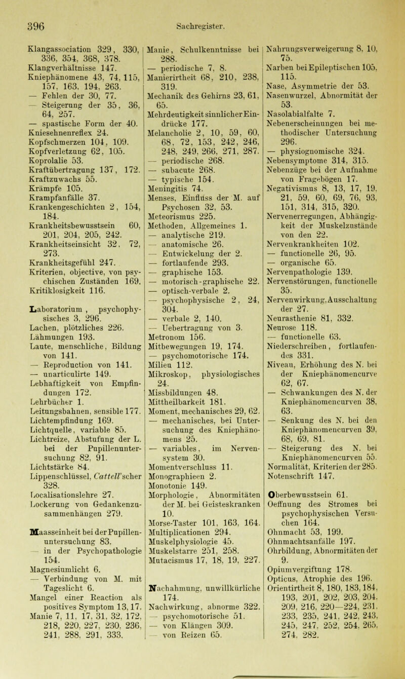 Klangassociation 329, 330, 336, 354, 368, 378. Klangverhältnisse 147. Kniephänomene 43, 74. 115. 157, 163, 194, 263. — Fehlen der 30, 77. Steigerung der 35, 36, 64, 257. — spastische Form der 40. Kniesehnenreflex 24. Kopfschmerzen 104, 109. Kopfverletzung 62, 105. Koprolalie 53. Kraftübertragung 137, 172. Kraftzuwachs 55. Krämpfe 105. Krampfanfälle 37. Krankengeschichten 2, 154, 184. Krankheitsbewusstsein 60, 201, 204, 205, 242. Krankheitseinsicht 32. 72, 273. Krankheitsgefühl 247. Kriterien, objective, von psy- chischen Zuständen 169. Kritiklosigkeit 116. Laboratorium , psychopby- sisches 3, 296. Lachen, plötzliches 226. Lähmungen 193. Laute, menschliche, Bildung von 141. — Reproduction von 141. — unarticulirte 149. Lebhaftigkeit von Empfin- dungen 172. Lehrbücher 1. Leitungsbahnen, sensible 177. Lichtempfindung 169. Lichtquelle, variable 85. Lichtreize, Abstufung der L. bei der Pupillenunter- suchung 82, 91. Lichtstärke 84. Lippenschlüssel, Co/rcH'scher 328. Localisationslehre 27. Lockerung von Gedankenzu- sammenhängen 279. Maasseinheit bei der Pupillen- untersuchung 83. in der Psychopathologie 154. Magnesiumlicht 6. — Verbindung von M. mit Tageslicht 6. Mangel einer Reaction als positives Svmptom 13,17. Manie 7, 11, 17. 31, 32, 172, 218, 220. 227. 230. 236. 241. 288. 291. 333. Manie, Schulkenntnisse bei I 288. — periodische 7. 8. Manierirtheit 68, 210. 238, 319. Mechanik des Gehirns 23, 61, 65. Mehrdeutigkeit sinnlicher Ein- drücke 177. Melancholie 2, 10, 59. 60, 68, 72, 153, 242, 246, 248, 249, 266, 271, 287. — periodische 268. — subacute 268. — typische 154. Meningitis 74. Menses, Einfluss der M. auf Psychosen 32, 53. Meteorismus 225. Methoden, Allgemeines 1. — analytische 219. anatomische 26. — Entwickelung der 2. — fortlaufende 293. — graphische 153. — motorisch-graphische 22. — optisch-verbale 2. — psvchophvsische 2. 24, 304. — verbale 2, 140. — Uebertragung von 3. Metronom 156. Mitbewegungen 19, 174. — psj'cbomotorische 174. Milieu 112. Mikroskop, physiologisches 24. Missbildungen 48. Mittheilbarkeit 181. Moment, mechanisches 29, 62. — mechanisches, bei Unter- suchung des Kniephäno- mens 25. — variables, im Nerven- system 30. Momentverschluss 11. Monographieen 2. Monotonie 149. Morphologie, Abnormitäten der M. bei Geisteskranken 10. Morse-Taster 101. 163, 164. Multiplicationen 294. Muskelphysiologie 45. Muskelstarre 251, 258. Mutacismus 17, 18, 19, 227. Nachahmung, unwillkürliche 174. Nachwirkung, abnorme 322. — psychomotorische 51. — von Klängen 309. - von Beizen 65. Nahrungsverweigerung 8. 10. 75. Narben bei Epileptischen 105. 115. Nase, Asymmetrie der 53. Nasenwurzel. Abnormität der 53. NasolaMalfalte 7. Nebenerscheinungen bei me- thodischer Untersuchung 296. — physiognomische 324. Nebensymptome 314, 315. Nebenzüge bei der Aufnahme von Fragebögen 17. Negativismus 8, 13, 17. 19. 21, 59, 60, 69, 76, 93. 151, 314, 315, 320. Nervenerregungen, Abhängig- keit der Muskelzustänile von den 22. Nervenkrankheiten 102. — functionelle 26, 95. — organische 65. Nervenpathologie 139. Nervenstörungen, functionelle 35. Nervenwirkung. Ausschaltung der 27. Neurasthenie 81, 332. Neurose 118. — functionelle 63. Niederschreiben , fortlaufen- des 331. Niveau, Erhöhung des N. bei der Kniephänomencurve 62, 67. — Schwankungen des N. der Kniephänomencurven 38, 63. — Senkung des N. bei den Kniephänomencurven 39. 68, 69, 81. — Steigerung des N. bei Kniephänomencurven 55. Normalität. Kriterien der 285. Notenschrift 147. Oberbewusstsein 61. Oeffnung des Stromes bei psychophysischen Versu- chen 164. Ohnmacht 53, 199. Ohnmachtsanfälle 197. Ohrbildung, Abnormitäten der 9. Opiumvergiftung 178. Opticus, Atrophie des 196. Orientirtheit 8, 180, 183,184, 193, 201, 202, 203, 204. 209, 216, 220—224, 231, 233, 235, 241, 242, 243, 245, 247. 252. 254. 265. 274. 282.