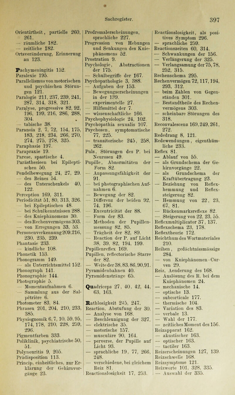 Orientirtheit, partielle 2(30, 261. — räumliche 182. — zeitliche 182. Ortsveränderung, Erinnerung an 123. Pachymeningitis 152. Paralexie 195. Parallelismus von motorischen und psychischen Störun- gen 12i. Paralogie 211.237,239,241, 287, 314, 318, 321. Paralyse, progressive 82, 92, 196, 199, 216, 286, 288, 304. — tabische 38. Paranoia 2, 7, 72, 154, 175, 183. 218, 234, 266, 270, 274, 275, 278, 325. Paraphasie 197. Parapraxie 19. Parese, spastische 4. Parästhesieen bei Epilepti- schen 50. Pendelbewegung 24, 27, 29. — des Beines 54. — des Unterschenkels 40, 122. Perception 169, 311. Periodicität 51, 80, 313, 326. bei Epileptischen 48. — bei Schulkenntnissen 288. — des Kniephänomens 30. — desReehenvermögens303. - von Erregungen 33, 53. Personenverkennung 209.216, 230, 235, 239. Phantasie 233. - kindliche 108. Phonetik 153. Phonogramm 149. - als Unterrichtsmittel 152. Phonograph 141. Phonographie 144. Photographie 5. - Momentaufnahmen 6. - Sammlung aus der Sal- petriere 6. Photometer 83, 84. Phrasen 201, 204, 210, 233, 385. Physiognomik 6,7, 10, 59,95, '174,178, 210, 228, 259, 296. Pigmentfarben 333. Poliklinik, psychiatrische 50, 51. Polyneuritis 9, 205. Prädisposition 113. Princip, einheitliches, zur Er- klärung der Gehirnvor- gänge 23. Prodromalerscheiuungen, sprachliche 227. Progression von Hebungen und Senkungen des Knie- phänomens 52. Prostration 9. Psychologie, Abstractionen der 175. — Schulbegriffe der 167. Psychopathologie 3, 388. — Aufgaben der 153. — Bewegungserscheinungen in der 139. — experimentelle 27. - Hilfsmittel der 7. — wissenschaftliche 166. Psychophysiologie 24, 102. Psychopathia sexualis 107. Psychosen, symptomatische 77, 225. — transitorische 245, 258, 262. Puls, Störungen des P. bei Neurosen 49. Pupille, Abnormitäten der Form 82. — Anpassungsfähigkeit der 91. - bei photographischen Auf- nahmen 6. — Bewegung der 82. — Differenz der beiden 92, 74, 196. - Excentricität der 88. - Form der 83. — Methoden der Pupillen- messnng 82, 85. Trägheit der 82, 89. - Reaction der P. auf Licht 38, 39, 82, 194, 199. Pupillenreflex 169. Pupillen, reflectorische Starre der 82. — Weite der 38,83,86,90,91. Pyramidenbahnen 40. Pyramidenstränge 65. Quadriceps 27, 40, 42, 44, 63, 163. Ratlosigkeit 245, 247. Reaction, Abstufung der 30. — Analyse von 168. — Beschleunigung der 327. — elektrische 35. — motorische 157. — musculäre 90, 164. — perverse, der Pupille auf Licht 93. — sprachliche 19, 77, 266, 248. — verschiedene, bei gleichem Reiz 81. Reactionslosigkeit 17, 253. Reactionslosigkeit, als posi- tives Symptom 296. — sprachliche 259. Reactionszeiten 60, 314. — Schwankungen der 156. — Verlängerung der 325. — Verlangsamung der 75,78, 252, 315. Rechenschema 295. Rechenvermögen 72,117,194, 293, 312. — beim Zählen von Gegen- ständen 301. — Bestandtheile des Rechen- vermögens 303. — scheinbare Störungen des 318. Reconvalescenz 169,249,261, 272. Rededrang 8, 121. Redewendungen, eigenthüm- liche 233. Reflex 81. — Ablauf von 55. — als Grundschema der Ge- hirnvorgänge 22. — als Grundschema der Kraftübertragung 23. — Beziehung von Reflex- hemmung und Reflex- steigerung 82. — Hemmung von 22, 23, 67, 81. — Rückenmarksreflexe 82. — Steigerung von 22, 23, 55. Reflexmultiplicator 37, 137. Reflexschema 23, 178. Reflextheorie 172. Reichthum des Wortmateriales 210. Reihen, gedächtnissmässige 284. — von Kniephänomen - Cur- ven 29. Reiz, Aenderung des 168. — Auslosung des R. bei dem Kniephänomen 24. — mechanische 14. — optische 13. — subcorticale 177. — thermische 104. — Variation des 83. — verbale 13. — Wahl der 177. — zeitliches Moment des 150. Reizapparat 162. — akustischer 163. — optischer 163. — tactiler 163. Reizerscheinungen 127, 139. Reizschwelle 168. Reizsymptome 121. Reizworte 101, 328, 335. — Auswahl der 335.