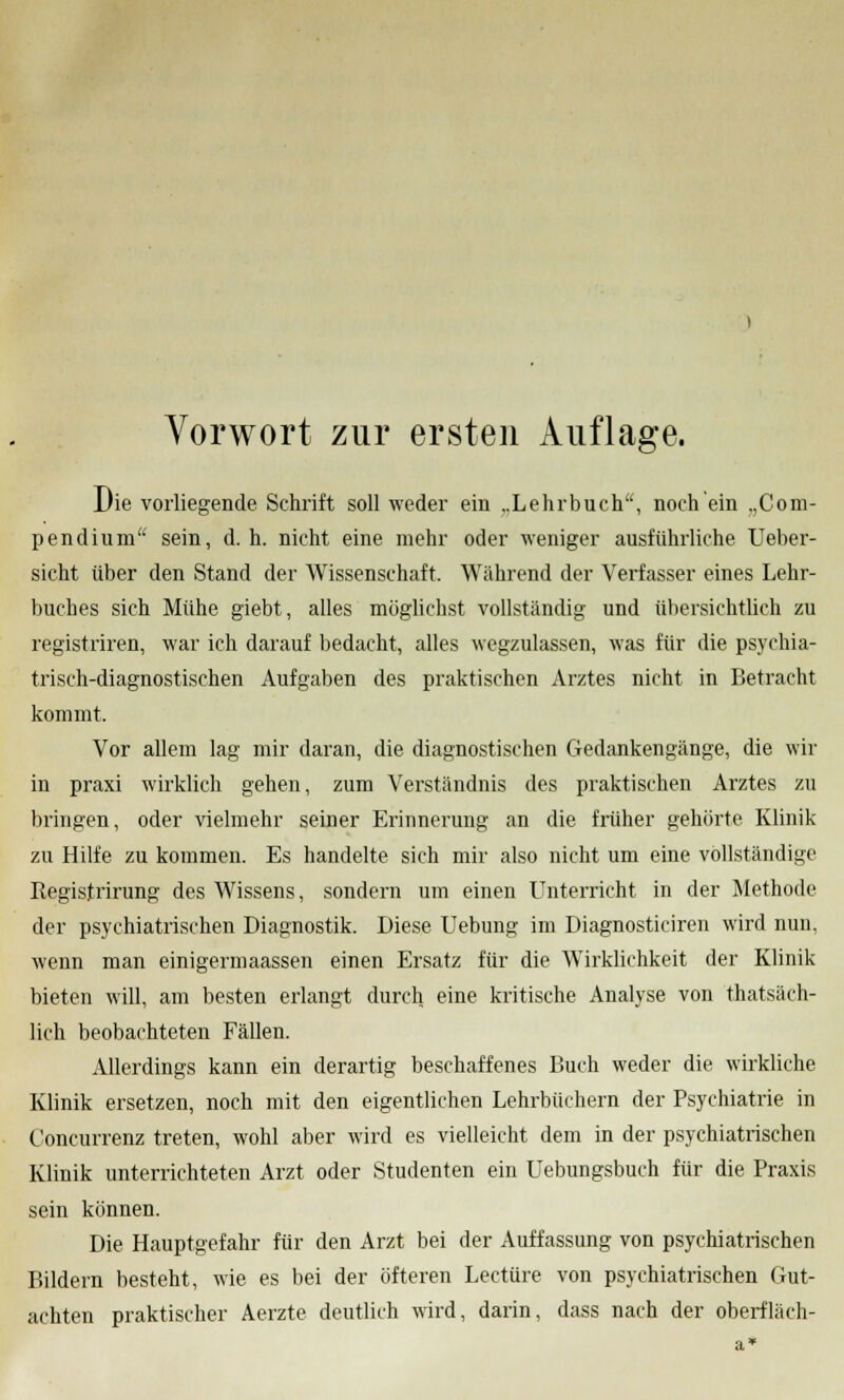 Die vorliegende Schrift soll weder ein „Lehrbuch, noch ein .,Com- pendium sein, d.h. nicht eine mehr oder weniger ausführliche Ueber- sicht über den Stand der Wissenschaft. Wahrend der Verfasser eines Lehr- buches sich Mühe giebt, alles möglichst vollständig und übersichtlich zu registriren, war ich darauf bedacht, alles wegzulassen, was für die psychia- trisch-diagnostischen Aufgaben des praktischen Arztes nicht in Betracht kommt. Vor allem lag mir daran, die diagnostischen Gedankengänge, die wir in praxi wirklich gehen, zum Verständnis des praktischen Arztes zu bringen, oder vielmehr seiner Erinnerung an die früher gehörte Klinik zu Hilfe zu kommen. Es handelte sich mir also nicht um eine vollständige Registrirung des Wissens, sondern um einen Unterricht in der Methode der psychiatrischen Diagnostik. Diese Uebung im Diagnosticiren wird nun, wenn man einigermaassen einen Ersatz für die Wirklichkeit der Klinik bieten will, am besten erlangt durch eine kritische Analyse von thatsäch- lich beobachteten Fällen. Allerdings kann ein derartig beschaffenes Buch weder die wirkliche Klinik ersetzen, noch mit den eigentlichen Lehrbüchern der Psychiatrie in Concurrenz treten, wohl aber wird es vielleicht dem in der psychiatrischen Klinik unterrichteten Arzt oder Studenten ein Uebungsbuch für die Praxis sein können. Die Hauptgefahr für den Arzt bei der Auffassung von psychiatrischen Bildern besteht, wie es bei der öfteren Leetüre von psychiatrischen Gut- achten praktischer Aerzte deutlich wird, darin, dass nach der oberfläch-