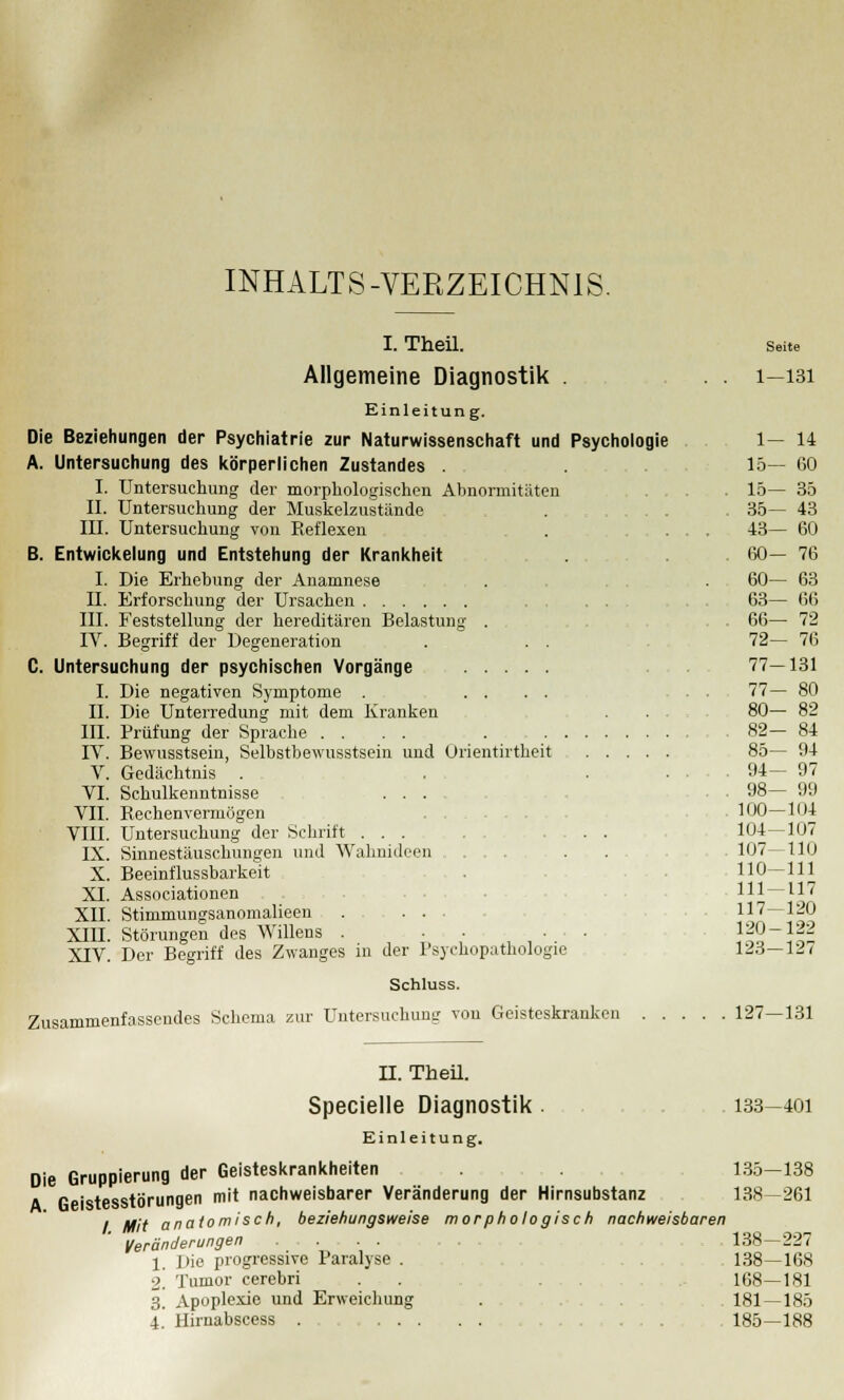 INHALTS-VERZEICHNIS. I. Theil. Allgemeine Diagnostik . Einleitung. Die Beziehungen der Psychiatrie zur Naturwissenschaft und Psychologie A. Untersuchung des körperlichen Zustandes . I. Untersuchung der morphologischen Abnormitäten II. Untersuchung der Muskelzustände . . . III. Untersuchung von Reflexen B. Entwicklung und Entstehung der Krankheit I. Die Erhebung der Anamnese II. Erforschung der Ursachen III. Feststellung der hereditären Belastung IV. Begriff der Degeneration C. Untersuchung der psychischen Vorgänge I. Die negativen Symptome . II. Die Unterredung mit dem Kranken III. Prüfung der Sprache . . IV. Bewusstsein, Selbstbewusstsein und Orientirtheit V. Gedächtnis VI. Schulkenntnisse . . . VII. Rechenvermögen VIII. Untersuchung der Schrift . . . DL Sinnestäuschungen und Wahnideen X. Beeinflussbarkeit XI. Associationen XII. Stinimungsanomalieen XIII. Störungen des Willens . • • XIV. Der Begriff des Zwanges in der Psychopathologie Schluss. Zusammenfassendes Schema zur Untersuchung von Geisteskranken 127—131 Seite 1—131 1— 14 15— 60 15— 35 35— 43 43— 60 60- 76 60— 63 63— 66 66— 72 72— 76 77-131 77- 80 80— 82 82- 84 85- 94 94— 97 98— 99 100—104 104-107 107—110 110-111 111 — 117 117-120 120-122 123-127 II. Theil. Specielle Diagnostik . Einleitung. Die Gruppierung der Geisteskrankheiten A Geistesstörungen mit nachweisbarer Veränderung der Hirnsubstanz / Mit anatomisch, beziehungsweise morphologisch nachweisbaren Veränderungen 1. I>ie progressive Paralyse . 2. Tumor cerebri . ...... 3. Apoplexie und Erweichung 4. Hirnabscess . .... 133—401 135—138 138—261 138-227 138—168 168—181 181—185 185—188