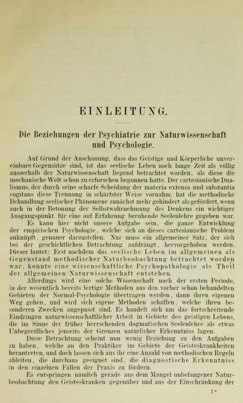 EINLEITUNG. Die Beziehungen der Psychiatrie zur Naturwissenschaft und Psychologie. Auf Grund der Anschauung, dass das Geistige und Körperliche unver- einbare Gegensätze sind, ist das seelische Leben noch lange Zeit als völlig ausserhalb der Naturwissenschaft liegend betrachtet worden, als diese die mechanische Welt schon zu erforschen begonnen hatte. Der cartesianische Dua- lismus, der durch seine scharfe Scheidung der materia extensa und substantia cogitans diese Trennung in schärfster Weise vornahm, hat die methodische Behandlung seelischer Phänomene zunächst mehr gehindert als gefördert, wenn auch in der Betonung der Selbstwahrnehmung des Denkens ein wichtiger Ausgangspunkt für eine auf Erfahrung beruhende Seelenlehre gegeben war. Es kann hier nicht unsere Aufgabe sein, die ganze Entwicklung der empirischen Psychologie, welche sich an dieses cartesianische Problem anknüpft, genauer darzustellen. Nur muss ein allgemeiner Satz, der sich bei der geschichtlichen Betrachtung aufdrängt, hervorgehoben werden. Dieser lautet: Erst nachdem das seelische Leben im allgemeinen als Gegenstand methodischer Naturbeobachtung betrachtet worden war, konnte eine wissenschaftliche Psychopathologie als Theil der allgemeinen Naturwissenschaft entstehen. Allerdings wird eine solche Wissenschaft nach der ersten Periode, in der wesentlich bereits fertige Methoden aus den vorher schon behandelten Gebieten der Normal-Psychologie übertragen werden, dann ihren eigenen Weg gehen. und wird sich eigene Methoden schaffen. welche ihren be- sonderen Zwecken angepasst sind. Es handelt sich um das fortschreitende Kindringen naturwissenschaftlicher Arbeit in Gebiete des geistigen Lebens. die im Sinne der früher herrschenden dogmatischen Seelenlehre als etwas Unbegreifliches jenseits der Grenzen natürliche]' Erkenntniss lagen. Diese Betrachtung scheint nun wenig Beziehung zu den Aufgaben /.u haben, welche an den Praktiker im Gebiete der Geisteskrankheiten herantreten, und doch lassen sich aus ihr eine Anzahl von methodischen Regeln ableiten, die durchaus geeignet sind, die diagnostische Erkenntniss in den einzelneu Fällen der Praxis zu fördern. Es entspringen nämlich gerade aus dem Mangel unbefangener Natur- beobachtung den Geisteskranken gegenüber und aus der Einschränkung der