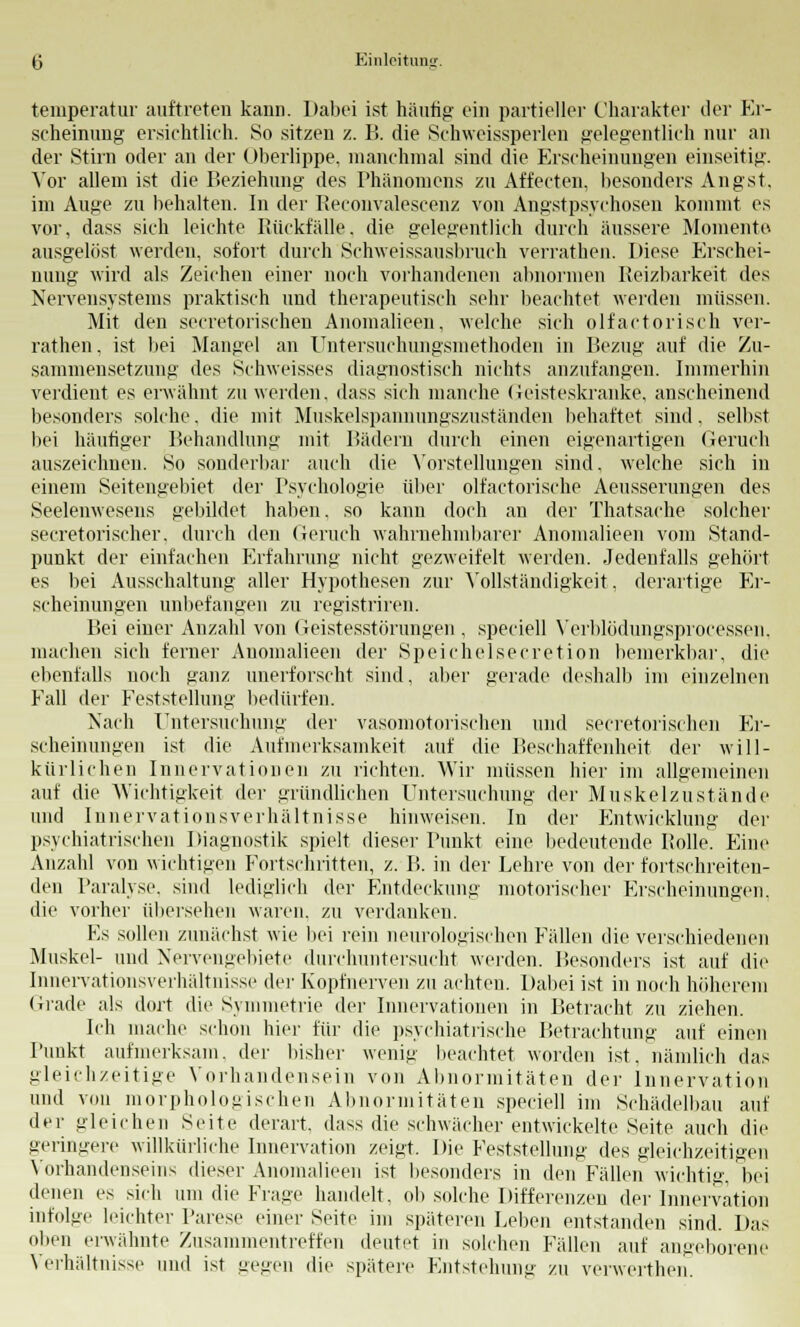 temperatur auftreten kann. Dabei ist häufig ein partieller Charakter der Fa- seheinung ersichtlich. So sitzen z. B. die Schweissperlen gelegentlich nur an der Stirn oder an der Oberlippe, manchmal sind die Erscheinungen einseitig. Vor allem ist die Beziehung des Phänomens zu Affecten, besonders Angst, im Auge zu behalten. In der Reconvalescenz von Angstpsychosen kommt es vor, dass sich leichte Rückfälle, die gelegentlich durch äussere Momente ausgelöst werden, sofort durch Schweissausbruch verratben. Diese Erschei- nung wird als Zeichen einer noch vorhandenen abnormen Reizbarkeit des Nervensystems praktisch und therapeutisch sehr beachtet werden müssen. Mit den secretorischen Anomalieen, welche sich olfaktorisch ver- rathen, ist bei Mangel an Untersuchungsniethoden in Bezug auf die Zu- sammensetzung des Schweisses diagnostisch nichts anzufangen. Immerhin verdient es erwähnt zu werden, dass sich manche Geisteskranke, anscheinend besonders solche, die mit Muskelspannungszuständen behaftet sind, selbst bei häutiger Behandlung mit Bädern durch einen eigenartigen Geruch auszeichnen. So sonderbar auch die Vorstellungen sind, welche sich in einem Seitengebiet der Psychologie über olfactorische Aeusserungen des Seelenwesens gebildet haben, so kann doch an der Thatsache solcher secretorischer. durch den Geruch wahrnehmbarer Anomalieen vom Stand- punkt der einfachen Erfahrung nicht gezweifelt werden. Jedenfalls gehört es bei Ausschaltung aller Hypothesen zur Vollständigkeit, derartige Er- scheinungen unbefangen zu registriren. Bei einer Anzahl von Geistesstörungen , speciell Verblödungsprocessen, machen sich ferner Anomalieen der Speirhelsecretion bemerkbar, die ebenfalls noch ganz unerforscht sind, aber gerade deshalb im einzelnen Eall der Feststellung bedürfen. Nach Untersuchung der vasomotorischen und secretorischen Er- scheinungen ist die Aufmerksamkeit auf die Beschaffenheit der will- kürlichen Innervationen zu richten. Wir müssen hier im allgemeinen auf die Wichtigkeit der gründlichen Untersuchung der Muskelzustände und Innervationsverhältnisse hinweisen. In der Entwicklung der psychiatrischen Diagnostik spielt dieser Punkt eine bedeutende Rolle. Eine Anzahl von wichtigen Fortschritten, z. B. in der Lehre von der fortschreiten- den Paralyse, sind lediglich der Entdeckung motorischer Erscheinungen, die vorher übersehen waren, zu verdanken. Es sollen zunächst wie bei rein neurologischen Fällen die verschiedenen Muskel- und Nervengebiete durchuntersucht werden. Besonders ist auf die Innervationsverhältnisse der Kopfnerven zu achten. Dabei ist in noch höherem Grade als dort die Symmetrie der Innervationen in Betracht zu ziehen. Ich mache schon hier für die psychiatrische Betrachtung auf einen Punkt aufmerksam, der bisher wenig beachtet worden ist, nämlich das gleichzeitige Vorhandensein von Abnormitäten der Innervation und von morphologischen Abnormitäten speciell im Schädelbau auf der gleichen Seite derart, dass die schwächer entwickelte Seite auch die geringere willkürliche Innervation zeigt. Die Feststellung des gleichzeitigen Vorhandenseins dieser Anomalieen ist besonders in den Fällen wichtig, bei denen es sich um die Frage handelt, ob solche Differenzen der Innervation infolge leichter Parese einer Seite im späteren Leben entstanden sind. Das oben erwähnte Zusammentreffen deutet in solchen Fällen auf angeborene Verhältnisse und ist gegen die spätere Entstehung zu verwerthen.