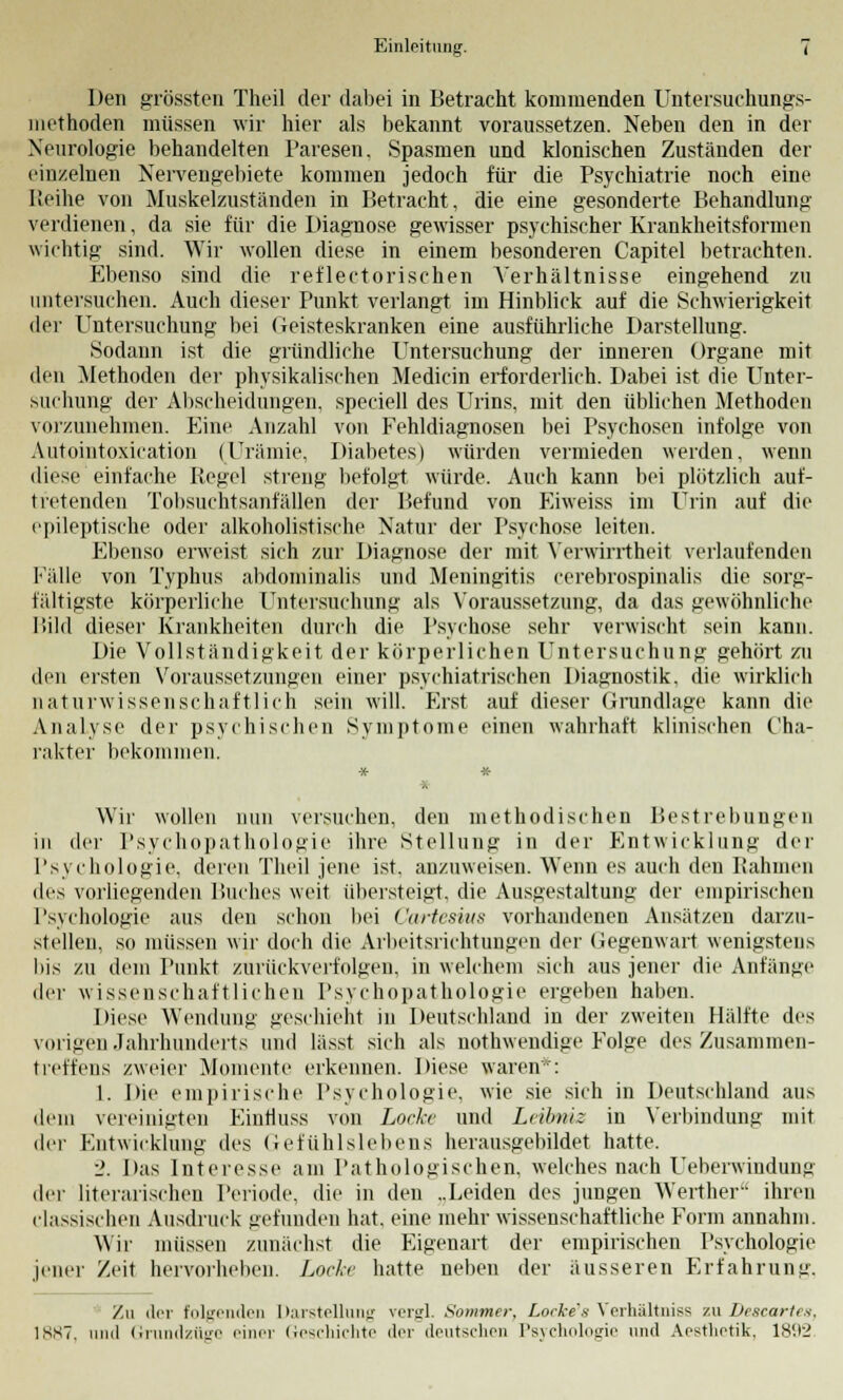 Den grössten Theil der dabei in Betracht kommenden Untersuchungs- methoden müssen wir hier als bekannt voraussetzen. Neben den in der Neurologie behandelten Paresen. Spasmen und klonischen Zuständen der einzelnen Nervengebiete kommen jedoch für die Psychiatrie noch eine Reihe von Muskelzuständen in Betracht, die eine gesonderte Behandlung verdienen, da sie für die Diagnose gewisser psychischer Krankheitsformen wichtig sind. Wir wollen diese in einem besonderen Capitel betrachten. Ebenso sind die reflectorischen Verhältnisse eingehend zu untersuchen. Auch dieser Punkt verlangt im Hinblick auf die Schwierigkeit der Untersuchung bei Geisteskranken eine ausführliche Darstellung. Sodann ist die gründliche Untersuchung der inneren Organe mit den Methoden der physikalischen Medicin erforderlich. Dabei ist die Unter- suchung der Abscheidungen, speciell des Urins, mit den üblichen Methoden vorzunehmen. Eine Anzahl von Fehldiagnosen bei Psychosen infolge von Autointoxication (Urämie, Diabetes) würden vermieden werden, wenn diese einfache Pegel streng befolgt würde. Auch kann bei plötzlich auf- tretenden Tobsuchtsanfällen der Befund von Eiweiss im Urin auf die epileptische oder alkoholistische Natur der Psychose leiten. Ebenso erweist sich zur Diagnose der mit Verwirrtheit verlaufenden Fälle von Typhus abdominalis und Meningitis cerebrospinalis die sorg- fältigste körperliche Untersuchung als Voraussetzung, da das gewöhnliche Bild dieser Krankheiten durch die Psychose sehr verwischt sein kann. Die Vollständigkeit der körperlichen Untersuchung gehört zu den eisten Voraussetzungen einer psychiatrischen Diagnostik, die wirklich naturwissenschaftlich sein will. Erst auf dieser Grundlage kann die Analyse der psychischen Symptome einen wahrhaft klinischen Cha- rakter bekommen. Wir wollen nun versuchen, den methodischen Bestrebungen in der Psychopathologie ihre Stellung in der Entwicklung der Psychologie, deren Theil jene ist. anzuweisen. Wenn es auch den Rahmen des vorliegenden Buches weit übersteigt, die Ausgestaltung der empirischen Psychologie aus den schon bei Cartesius vorhandenen Ansätzen darzu- stellen, so müssen wir doch die Arbeitsrichtungen der Gegenwart wenigstens bis zu dem Punkt zurückverfolgen, in welchem sich aus jener die Anfänge der wissenschaftlichen Psychopathologie ergeben haben. Diese Wendung geschieht in Deutschland in der zweiten Hälfte des vorigen Jahrhunderts und lässt sich als nothwendige Folge des Zusammen- treffens zweier Momente erkennen. Diese waren*: 1. Die empirische Psychologie, wie sie sich in Deutschland aus dem vereinigten Einfluss von Locke und Leibniz in Verbindung mit der Entwicklung des Gefühlslebens herausgebildet hatte. 2. Das Interesse am Pathologischen, welches nach Ueberwindung der literarischen Periode, die in den „Leiden des jungen Werther ihren classischen Ausdruck gefunden hat, eine mehr wissenschaftliche Form annahm. Wir müssen zunächst die Eigenart der empirischen Psychologie jener Zeit hervorheben. Locke hatte neben der äusseren Erfahrung. Zu der folgenden Darstellung vergl. Sommer, Locke's Verhältniss zu Deseartes, 1SS7. und Grundzüge einer Geschichte der deutschen Psychologie und Aesthotik. 181(2