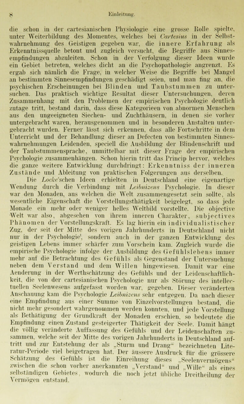 die schon in der cartesianisehen Physiologie eine grosse Bolle spielte, unter Weiterbildung des Momentes, welches bei ('artesius in der Selbst- wahrnehmung des Geistigen gegeben war, die innere Erfahrung als Erkenntnissquelle betont und zugleich versucht, die Begriffe aus Sinnes- emptindungen abzuleiten. Schon in der Verfolgung dieser Ideen wurde ein Gebiet betreten, welches dicht an die Psychopathologie angrenzt. Es ergab sich nämlich die Frage, in welcher Weise die Begriffe bei Mangel an bestimmten Sinnesempfindungen geschädigt seien, und man fing an, die psychischen Erscheinungen bei Blinden und Taubstummen zu unter- suchen. Das praktisch wichtige Resultat dieser Untersuchungen, denn Zusammenhang mit den Problemen der empirischen Psychologie deutlich zutage tritt, bestand darin, dass diese Kategorieen von abnormen Menschen aus den ungeeigneten Siechen- und Zuchthäusern, in denen sie vorher untergebracht waren, herausgenommen und in besonderen Anstalten unter- gebracht wurden. Ferner lässt sich erkennen, dass alle Fortschritte in dem Unterricht und der Behandlung dieser an Defecten von bestimmten Sinnes- wahmehmuugen Leidenden, speciell die Ausbildung der Blindenschrift und der Taubstummensprache, unmittelbar mit dieser Frage der empirischen Psychologie zusammenhängen. Schon hierin tritt das Princip hervor, welches die ganze weitere Entwicklung durchdringt: Erkenntniss der inneren Zustände und Ableitung von praktischen Folgerungen aus derselben. Die Loc&e'schen Ideen erhielten in Deutschland eine eigenartige Wendung durch die Verbindung mit Leibnizms Psychologie. In dieser war den Monaden, aus welchen die Welt zusammengesetzt sein sollte, als wesentliche Eigenschaft die VorsteUungsthätigkeit beigelegt, so dass jede Monade ein mehr oder weniger helles Weltbild vorstellte. Die objective Welt war also, abgesehen von ihrem inneren Charakter, subjectives Phä no m en der Vorstellungskraft, Es lag hierin ein individualistischer Zug. der seit der Mitte des vorigen Jahrhunderts in Deutschland nicht nur in der Psychologie, sondern auch in der ganzen Entwicklung des geistigen Lebens immer schärfer zum Vorschein kam. Zugleich wurde die empirische Psychologie infolge der Ausbildung des Gefühlslebens immer mehr auf die Betrachtung des Gefühls als (legenstand der Untersuchung neben dem Verstand und dem Willen hingewiesen. Damit war eine Aenderung in der Wertschätzung des Gefühls und der Leidenschaftlich- keit, die von der cartesianisehen Psychologie nur als Störung des intellec- tuellen Seelenwesens aufgefasst worden war, gegeben. Dieser veränderten Anschauung kam die Psychologie Leibnizens sehr entgegen. Da nach dieser eine Empfindung aus einer Summe von Einzelvorstellungen bestand, die nicht mehr gesondert wahrgenommen werden konnten, und jede Vorstellung als Bethätigung der Grundkraft der Monaden erschien, so bedeutete die Empfindung einen Zustand gesteigerter Thätigkeit der Seele. Damit hängt die völlig veränderte Auffassung des Gefühls und der Leidenschaften zu- sammen, welche seit der Mitte des vorigen Jahrhunderts in Deutschland auf- tritt und zur Entstehung der als „Sturm und Drang bezeichneten Lite- ratur-Periode viel beigetragen hat. Der äussere Ausdruck für die grössere Schätzung des Gefühls ist die Einreihung dieses ..Seelenvermögens zwischen die schon vorher anerkannten „Verstand und ..Wille als eines selbständigen Gebietes wodurch die noch jetzt übliche Dreitheilung der Vermögen entstand.