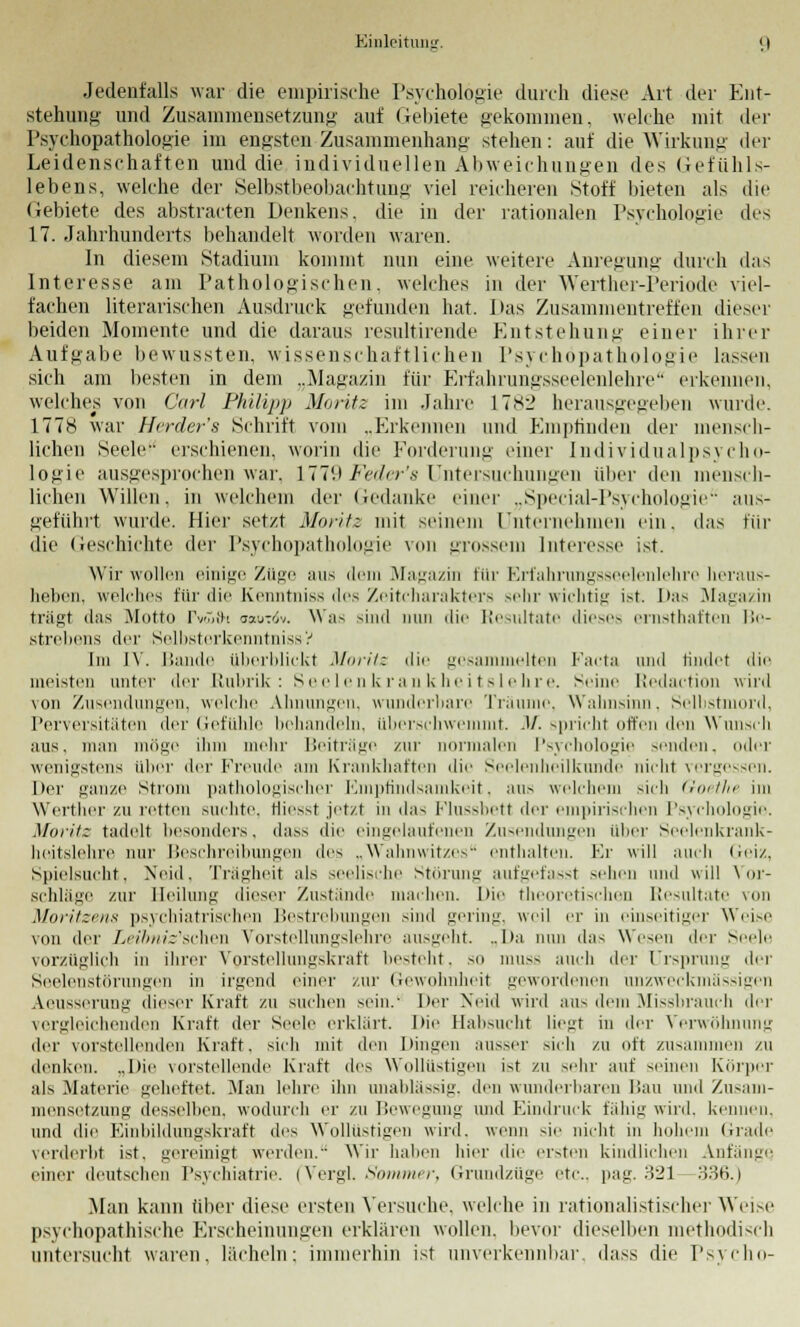 EinloituiiL'. <) Jedenfalls war die empirische Psychologie durch diese Art der Ent- stehung- und Zusammensetzung auf Gebiete gekommen, welche mit der Psychopathologie im engsteu Zusammenhang stehen: auf die Wirkung der Leidenschaften und die individuellen Abweichungen des Gefühls- lebens, welche der Selbstbeobachtung viel reicheren Stoff bieten als die Gebiete des abstracten Denkens, die in der rationalen Psychologie des 17. Jahrhunderts behandelt worden waren. In diesem Stadium kommt nun eine weitere Anregung durch das Interesse am Pathologischen, welches in der Werther-Periode viel- fachen literarischen Ausdruck gefunden hat. Das Zusammentreffen dieser beiden Momente und die daraus resultirende Entstehung einer ihrer Aufgabe bewussten, wissenschaftlichen Psychopathologie hissen sich am besten in dem ..Magazin für Erfahrungsseelenlehre erkennen, welches von Carl Philipp Moritz im Jahre 1782 herausgegeben wurde. 1778 war Herder's Schrift vom ..Erkennen und Empfinden der mensch- lichen Seele erschienen, worin die Forderung einer Individualpsycho- logie ausgesprochen war, 1779 Feder's Untersuchungen über den mensch- lichen Willen, in welchem der Gedanke einer ..Special-Psychologie'- aus- geführt wurde. Hier setzt Moritz mit seinem Unternehmen ein. das für die Geschichte der Psychopathologie von grossem Interesse ist. Wir wollen einige Züge aus dem Magazin für Erfahrungsseelenlehre heraus- heben, welches für die Kenntniss des Zeitcharakters sehr wichtig ist. Das Magazin trägt dns Motto Pvufti oaurdv. \\ ;is sind nun die Resultate dieses ernsthaften Be- strebens der Selbsterkenntniss? Im IV. Bande überblickt Moritz die gesammelten Facta und findet die meisten unter der Rubrik: Seelenkrankheitslehre. Seine Redaction wird von Zusendungen, welche Ahnungen, wunderbare Träume, Wahnsinn. Selbstmord, Perversitäten der Gefühle behandeln, überschwemmt. JA spricht offen den Wunsch aus. man möge ihm mehr Beiträge zur normalen Psychologie senden, oder wenigstens über der Freude am Krankhaften die Seelenheilkunde nicht vergessen. Der ganze Strom pathologischer Empfindsamkeit, aus welchem sieh <i<>ttlir im Werther zu retten suchte. Hiesst jetzt in das Flussbett der empirischen Psychologie. Moritz tadelt besonders, dass die eingelaufenen Zusendungen über Seelenkrank- heitslehre nur Beschreibungen des „Wahnwitzes enthalten. Kr will auch Geiz, Spielsucht, Neid. Trägheit als seelische Störung aufgefasst sehen und will Vor- schläge zur Heilung dieser Zustünde machen. Die theoretischen Resultate von Moritzens psychiatrischen Bestrebungen sind gering, weil er in einseitiger Weise von der Lei&mVschen Vorstellungslehre ausgeht. ..Da nun das Wesen der Seele vorzuglich in ihrer Vorstellungskraft besteht, so mus^ auch der Ursprung der Seelenstörungen in irgend einer zur Gewohnheit gewordenen anzweckmässigen Aeusscrung dieser Kraft zu suchen sein.- Der Neid wird aus dem Missbrauch der vergleichenden Kraft der Seide erklärt. Die Habsucht liegt in der Verwöhnung der vorstellenden Kraft, sich mit den Dingen ausser sich zu oft zusammen zu denken. ..Die vorstellende Kraft des Wollüstigen ist zu sehr auf seinen Körper als Materie geheftet. Man lehre ihn unablässig, den wunderbaren Dan und Zusam- mensetzung desselben, wodurch er zu Bewegung und Eindruck fähig wird, kennen. und die Einbildungskraft des Wollustigen wird, wenn sie nicht in hohem Grade verderbt ist. gereinigt werden. Wir haben hier die ersten kindlichen Anfänge einer deutschen Psychiatrie. (Vergl. Sommer, Grundzüge etc.. pag. 321 336.) Man kann über diese ersten Versuche, welche in rationalistischer Weise psychopathische Erscheinungen erklären wollen, bevor dieselben methodisch untersucht waren, lächeln: immerhin ist unverkennbar, dass die Psycho-