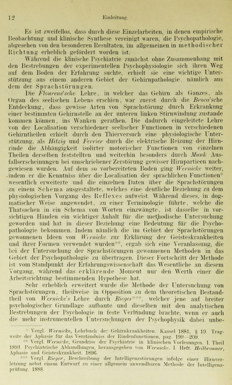 Es ist zweifellos, dass durch diese Einzelarbeiten, in denen empirische Beobachtung und klinische Synthese vereinigt waren, die Psychopathologie, abgesehen von den besonderen Resultaten, im allgemeinen in methodischer Richtung erheblich gefördert worden ist. Wahrend die klinische Psychiatrie zunächst ohne Zusammenhang mit den Bestrebungen der experimentellen Psychöphysiologie sich ihren Weg auf dem Boden der Erfahrung suchte, erhielt sie eine wichtige Unter- stützung aus einem anderen Gebiet der Gehirnpathologie, nämlich aus dem der Sprachstörungen. Die Flourens'sche Lehre, in welcher das Gehirn als (Janzes, als Organ des seelischen Lebens erschien, war zuerst durch die 5/-oc«'sche Entdeckung, dass gewisse Arten von Sprachstörung durch Erkrankung einer bestimmten Gehirnstelle an der unteren buken Stirnwindung zustande kommen können. ins Wanken gerathen. Die dadurch eingeleitete Lehre von der Localisation verschiedener seelischer Functionen in verschiedenen Gehirntheilen erhielt durch den Thierversuch eine physiologische Unter- stützung, als Hitzig und Ferrier durch die elektrische Reizung der Hirn- rinde die Abhängigkeit isölirter motorischer Functionen von einzelnen Theilen derselben feststellten und weiterhin besonders durch Munk Aus- fallserscheinungen bei umschriebener Zerstörung gewisser Hirnpartieen nach- gewiesen wurden. Auf dem so vorbereiteten Boden ging Wernicke weiter, • indem er die Kenntniss über die Localisation der sprachlichen Functionen1' wesentlich erweiterte und die einzelnen Daten über die Sprachstörungen zu einem Schema ausgestaltete, welches eine deutliche Beziehung zu dem physiologischen Vorgang des Reflexes aufweist. Während dieses, in dog- matischer Weise angewendet, zu einer Terminologie führte, welche die Thatsachen in ein Schema von Worten einzwängte, ist dasselbe in vor- sichtigen Händen ein wichtiger Anhalt für die methodische Untersuchung geworden und hat in dieser Beziehung eine Bedeutung für die Psycho- pathologie bekommen. Indem nämlich die im Gebiet der Sprachstörungen gewonnenen Ideen von Wirnicke zur Erklärung der Geisteskrankheiten und ihrer Formen verwendet wurden**, ergab sich eine Veranlassung, die bei der Untersuchung der Sprachstörungen gewonnenen Methoden in das Gebiet der Psychopathologie zu übertragen. Dieser Fortschritt der Methode ist vom Standpunkt der Erfahrungswissenschäft das Wesentliche an diesem Vorgang, während das erklärende Moment nur den Werth einer die Arbeitsrichtung bestimmenden Hypothese hat. Sehr erheblich erweitert wurde die Methode der Untersuchung von Sprachstörungen, theilweise in Opposition zu dem theoretischen Bestand- teil von Wernicke's Lehre durch Rieger*''*, welcher jene auf breiter psychologischer Grundlage aufbaute und dieselben mit den analytischen Bestrebungen der Psychologie in feste Verbindung brachte, wenn er auch die mehr instrumenteilen Untersuchungen der Psychophysik dabei unbe- ■ Vergl. Wernicke, Lehrbuch de;- Gehirnkrankheiten. Kasse] 1881, § 19. Trag- weite der Aphasie für das Verßtändniss der Rindenfunctionen, pag. 199—209. Vergl. Wernicke, Grundriss der Psychiatrie in klinischen Vorlesungen. I. Theil 1891. Psychiatrische Abhandlungen, herausgegeben vun Wernicke. I. Heft. Heilbrunner Aphasie und Geisteskrankheit. 1896 ■: Vergl. Rieger, Beschreibung der Intelligenzstörungen infolge einer Hirnver- letzung nelist einem Entwurf zu einer allgemein anwendbaren Methode der Intelligenz- prüfung. 1888.