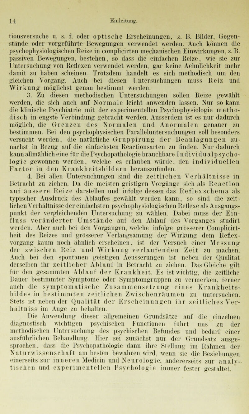 tionsversuche u. s. f. oder optische Erscheinungen, z. B. Bilder, (legen- stände oder vorgeführte Bewegungen verwendet werden. Auch können die psychophysiologischen Beize in complicirten mechanischen Einwirkungen, z. B. passiven Bewegungen, bestehen, so dass die einfachen Beize, wie sie zur Untersuchung von Reflexen verwendet werden, gar keine Aehnlichkeit mehr damit zu haben scheinen. Trotzdem handelt es sich methodisch um den gleichen Vorgang. Auch bei diesen Untersuchungen muss Beiz und Wirkung möglichst genau bestimmt werden. ;>. Zu diesen methodischen Untersuchungen sollen Beize gewählt werden, die sich auch auf Normale leicht anwenden lassen. Nur so kann die klinische Psychiatrie mit der experimentellen Psychophysiologie metho- disch in engste Verbindung gebracht werden. Ausserdem ist es nur dadurch möglich, die Grenzen des Normalen und Anormalen genauer zu bestimmen. Bei den psychophysischen Paralleluntersuchungen soll besonders versucht werden, die natürliche Gruppirung der Be an lagungen zu- nächst in Bezug auf die einfachsten Beactionsarten zu finden. Nur dadurch kann allmählich eine für die Psychopathologie brauchbare I n di vi du alp sy ch o- logie gewonnen werden, welche es erlauben würde, den individuellen Factor in den Krankheitsbildern herauszufinden. 4. Bei allen Untersuchungen sind die zeitlichen Verhältnisse in Betracht zu ziehen. Da die meisten geistigen Vorgänge sich als Reaction auf äussere Beize darstellen und infolge dessen das Reflexschema als typischer Ausdruck des Ablaufes gewählt werden kann, so sind die zeit- lichen Verhältnisse der einfachsten psychophysiologischen Betlexe als Ausgangs- punkt der vergleichenden Untersuchung zu wählen. Dabei muss der Ein- rluss veränderter Umstände auf den Ablauf des Vorganges studirt werden. Aber auch bei den Vorgängen, welche infolge grösserer Complicirt- heit des Beizes und grösserer Verlangsamung der Wirkung dem Reflex- vorgang kaum noch ähnlich erscheinen, ist der Versuch einer Messung der zwischen Beiz und Wirkung verlaufenden Zeit zu machen. Auch bei den spontanen geistigen Aeusserungen ist neben der Qualität derselben ihr zeitlicher Ablauf in Betracht zu ziehen. Das Gleiche gilt für den gesammten Ablauf der Krankheit. Es ist wichtig, die zeitliche Dauer bestimmter Symptome oder Symptomgruppen zu vermerken, ferner auch die symptomatische Zusammensetzung eines Krankheits- bildes in bestimmten zeitlichen Zwischenräumen zu untersuchen. Stets ist neben der Qualität der Erscheinungen ihr zeitliches Ver- hältniss im Auge zu behalten. Die Anwendung dieser allgemeinen Grundsätze auf die einzelnen diagnostisch wichtigen psychischen Functionen führt uns zu der methodischen Untersuchung des psychischen Befundes und bedarf einer ausführlichen Behandlung. Hier sei zunächst nur der Grundsatz ausge- sprochen, dass die Psychopathologie dann ihre Stellung im Rahmen der Naturwissenschaft am besten bewahren wird, wenn sie die Beziehungen einerseits zur inneren Medicin und Neurologie, andererseits zur analy- tischen und experimentellen Psychologie immer fester gestaltet.
