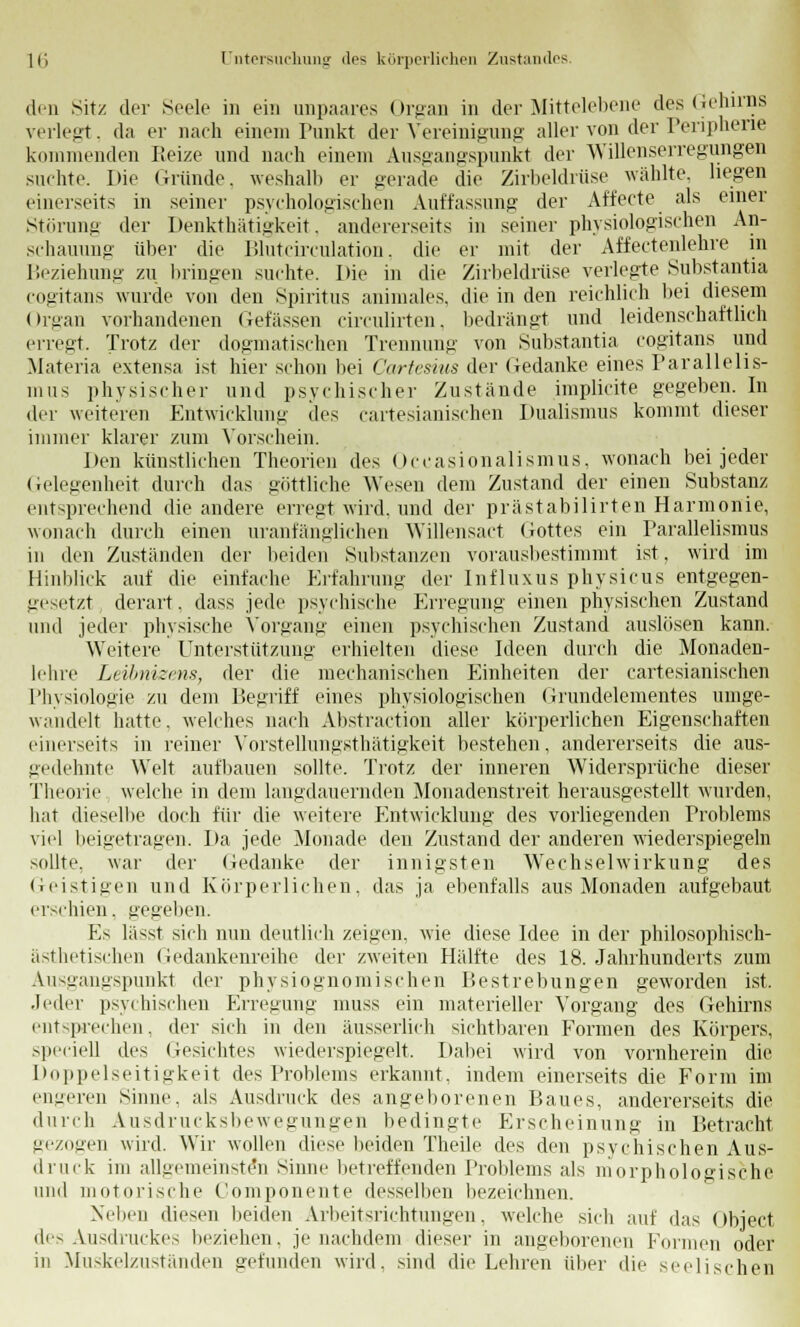 den Sitz der Seele in ein unpaares Organ in der Mittelebene des Gehirns verlegt, da er nach einem Punkt der Vereinigung aller von der Peripherie kommenden Reize und nach einem Ausgangspunkt der Willenserregungen suchte. Die Gründe, weshalb er gerade die Zirbeldrüse wählte, liegen einerseits in seiner psychologischen Auffassung der Affecte als einer Störung der Denkthätigkeit, andererseits in seiner physiologischen An- schauung- über die Blutcirculation, die er mit der Affectenlehre in Beziehung zu bringen suchte. Die in die Zirbeldrüse verlegte Substantia cogitans wurde von den Spiritus animales, die in den reichlich bei diesem (Irgan vorhandenen Gefässen circulirten. bedrängt und leidenschaftlich erregt. Trotz der dogmatischen Trennung von Substantia cogitans und Materia extensa ist hier schon bei Cartesius der Gedanke eines Parallelis- mus physischer und psychischer Zustände implicite gegeben. In der weiteren Entwicklung des cartesianischen Dualismus kommt dieser immer klarer zum Vorschein. Den künstlichen Theorien des Occasionalismus, wonach bei jeder Gelegenheit durch das göttliche Wesen dem Zustand der einen Substanz entsprechend die andere erregt wird, und der prästabilirten Harmonie, wonach durch einen uranfänglichen Willensact Gottes ein Parallelismus in den Zuständen der beiden Substanzen vorausbestimmt ist, wird im Hinblick auf die einfache Erfahrung der Influxus physicus entgegen- gesetzt derart. dass jede psychische Erregung einen physischen Zustand und jeder physische Vorgang einen psychischen Zustand auslösen kann. Weitere Unterstützung erhielten diese Ideen durch die Monaden- lehre Leibnizens, der die mechanischen Einheiten der cartesianischen Physiologie zu dem Begriff eines physiologischen Grundelementes umge- wandelt hatte, welches nach Abstraction aller körperlichen Eigenschaften einerseits in reiner Vorstellungsthätigkeit bestehen, andererseits die aus- gedehnte Welt aufbauen sollte. Trotz der inneren Widersprüche dieser Theorie welche in dem langdauernden Monadenstreit herausgestellt wurden, hat dieselbe doch für die weitere Entwicklung des vorliegenden Problems viel beigetragen. Da jede Monade den Zustand der anderen wiederspiegeln sollte, war der Gedanke der innigsten Wechselwirkung des Geistigen und Körperlichen, das ja ebenfalls aus Monaden aufgebaut erschien. gegelten. Es lässt sich nun deutlich zeigen, wie diese Idee in der philosophisch- ästhetischen Gedankenreihe der zweiten Hälfte des 18. Jahrhunderts zum Ausgangspunkt der physiognomischen Bestrebungen geworden ist. .Jeder psychischen Erregung muss ein materieller Vorgang des Gehirns entsprechen, der sich in den äusserlich sichtbaren Formen des Körpers, speciell des Gesichtes wiederspiegelt. Dabei wird von vornherein die Doppelseitigkeit des Problems erkannt, indem einerseits die Form im engeren Sinne, als Ausdruck des angeborenen Baues, andererseits die durch Ausdrucksbewegungen bedingte Erscheinung in Betracht, gezogen wird. Wir wollen diese beiden Theile des den psychischen Aus- druck im allgemeinsten Sinne betreffenden Problems als morphologische und motorische Componente desselben bezeichnen. Neben diesen beiden Arbeitsrichtungen, welche sich auf das Object des Ausdruckes beziehen, je nachdem dieser in angeborenen Formen oder in Miiskelzuständen gefunden wird, sind die Lehren über die seelischen