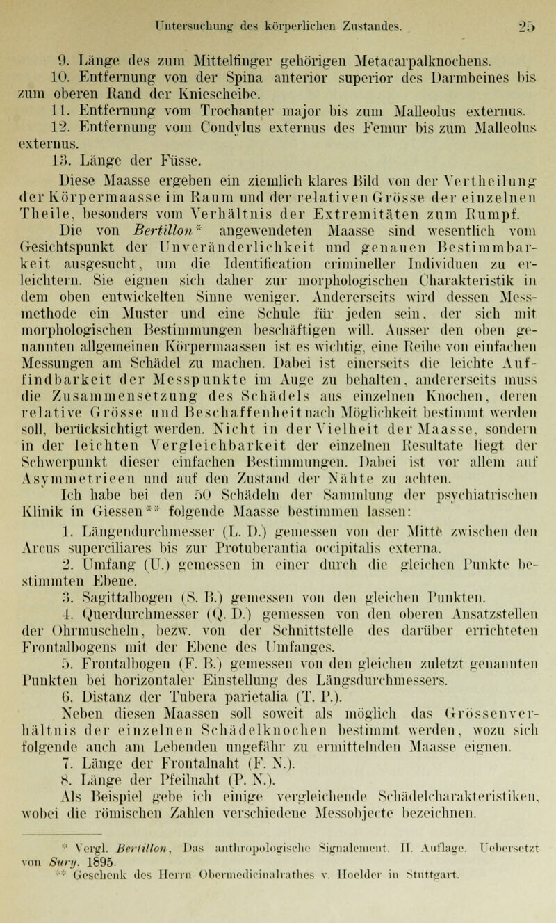 '.). Länge des zum Mittelfinger gehörigen Metacarpalknochens. 10. Entfernung von der Spina anterior superior des Darmbeines bis zum oberen Rand der Kniescheibe. 11. Entfernung vom Trochanter major bis zum Malleolus externus. 12. Entfernung vom Condylus externus des Femur bis zum Malleolus externus. 13. Länge der Füsse. Diese Maasse ergeben ein ziemlich klares Bild von der Yertheilung der Körpermaasse im Raum und der relativen Grösse der einzelnen Theile, besonders vom Verhältnis der Extremitäten zum Rumpf. Die von Bertillon* angewendeten Maasse sind wesentlich vom Gesichtspunkt der Unveränderlichkeit und genauen Bestimmbar- keit ausgesucht, um die Identification crimineller Individuen zu er- leichtern. Sie eignen sich daher zur morphologischen Charakteristik in dem oben entwickelten Sinne weniger. Andererseits wird dessen Mess- methode ein Muster und eine Schule für jeden sein. der sich mit morphologischen Bestimmungen beschäftigen will. Ausser den oben ge- nannten allgemeinen Körpermaassen ist es wichtig, eine Reihe von einfachen Messungen am Schädel zu machen. Dabei ist einerseits die leichte Auf- findbarkeit der Messpunkte im Auge zu behalten, andererseits muss die Zusammensetzung des Schädels ans einzelnen Knochen, deren relative Grösse und Beschaffenheit nach Möglichkeit bestimmt werden soll, berücksichtigt werden. Nicht in der Vielheit der Maasse. sondern in der leichten Vergleichbarkeit der einzelnen Resultate liegt der Schwerpunkt dieser einfachen Bestimmungen. Dabei ist vor allem auf Asymmetrieen und auf den Zustand der Nähte zu achten. Ich habe bei den 50 Schädeln der Sammlung der psychiatrischen Klinik in Giessen** folgende Maasse bestimmen lassen: 1. Längendurchmesser (L. D.) gemessen von der Mitte zwischen den Arcus superciliares bis zur Protuberantia occipitalis externa. 2. Unifang (U.) gemessen in einer durch die gleichen Punkte be- stimmten Ebene. .'). Sagittalbogen (S. B.) gemessen von den gleichen Punkten. 4. Querdurchmesser (Q. D.) gemessen von den oberen Ansatzstellen der Ohrmuscheln, bezw. von der Schnittstelle des darüber errichteten Frontalbogens mit der Ebene des Umfanges. ö. Frontalbogen (F. B.) gemessen von den gleichen zuletzt genannten Punkten bei horizontaler Einstellung des Längsdurchmessers. 6. Distanz der Tubera parietalia (T. P.). Neben diesen Maassen soll soweit als möglich das Grössen Ver- hältnis der einzelnen Schädelknochen bestimmt werden, wozu sich folgende auch am Lebenden ungefähr zu ermittelnden Maasse eignen. 7. Länge der Frontalnaht (F. N.). 8. Länge der Pfeilnaht (P. N.). Als Beispiel gebe ich einige vergleichende Schädelcharakteristiken, wobei die römischen Zahlen verschiedene Messobjecte bezeichnen. * Vergl. Bertillon, Das anthropologische Signalement. II. Auflage. Uebersetzt von Suri/. 1695. ** Geschenk des Herrn Obermedicinalrathes v. Hoelder in Stuttgart.