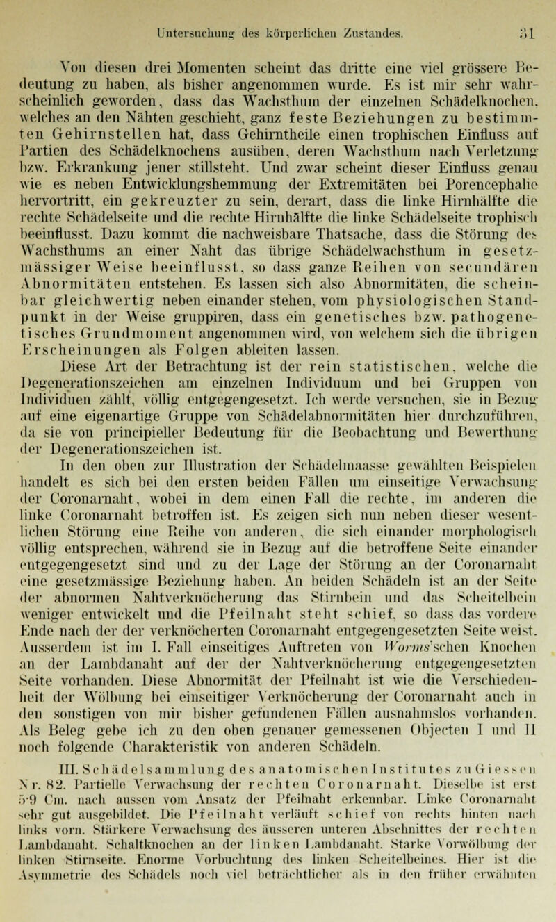 Von diesen drei Momenten scheint das dritte eine viel grössere lie- deutung zu haben, als bisher angenommen wurde. Es ist mir sehr wahr- scheinlich geworden, dass das Wachsthum der einzelnen Schädelknochen, welches an den Nähten geschieht, ganz feste Beziehungen zu bestimm- ten Gehirnstellen hat, dass Gehimtheile einen trophischen Einfluss auf Partien des Schädelknochens ausüben, deren Wachsthum nach Verletzung bzw. Erkrankung jener stillsteht. Und zwar scheint dieser Einfluss genau wie es neben Entwicklungshemmung der Extremitäten bei Porencephalie hervortritt, ein gekreuzter zu sein, derart, dass die linke Hirnhälfte die rechte Schädelseite und die rechte Hirnhälfte die linke Schädelseite tropbisch beeinflusst. Dazu kommt die nachweisbare Thatsache, dass die Störung dei Wachsthums an einer Naht das übrige Schädelwachsthum in gesetz- mässiger Weise beeinflusst, so dass ganze Pteihen von secundären Abnormitäten entstehen. Es lassen sich also Abnormitäten, die schein- bar gleichwertig neben einander stehen, vom physiologischen Stand- punkt in der Weise gruppiren, dass ein genetisches bzw. pathogene- tisches Grundmoment angenommen wird, von welchem sich die übrigen Erscheinungen als Folgen ableiten lassen. Diese Art der Betrachtung ist der rein statistischen, welche die He^onerationszeiehen am einzelnen Individuum und bei Gruppen von Individuen zählt, völlig entgegengesetzt. Ich werde versuchen, sie in Bezun- auf eine eigenartige Gruppe von Schädelabnormitäten hier durchzuführen, da sie von principieller Bedeutung für die Beobachtung und Bewerthung der Degenerationszeichen ist. In den oben zur Illustration der Schädelmaasse gewählten Beispielen handelt es sich bei den ersten beiden Fällen um einseitige Verwachsung der Coronarnaht, wobei in dem einen Fall die rechte, im anderen die linke Coronarnaht betroffen ist. Es zeigen sich nun neben dieser wesent- lichen Störung eine Reihe von anderen, die sich einander morphologisch völlig entsprechen, während sie in Bezug auf die betroffene Seite einander entgegengesetzt sind und zu der Lage der Störung an der Coronarnaht eine gesetzmässige Beziehung haben. An beiden Schädeln ist an der Seite der abnormen Nahtverknöcherung das Stirnbein und das Scheitelbein weniger entwickelt und die Pfeilnaht steht schief, so dass das vordere Ende nach der der verknöcherten Coronarnaht entgegengesetzten Seite weist. Ausserdem ist im I. Fall einseitiges Auftreten von WiwMis'schen Knochen an der Lambdanaht auf der der Nahtverknöcherung entgegengesetzten Seite vorhanden. Diese Abnormität der Pfeilnaht ist wie die Verschieden- heit der Wölbung bei einseitiger Yerknöcherung der Coronarnaht auch in den sonstigen von mir bisher gefundenen Fällen ausnahmslos vorhanden. Als Beleg gebe ich zu den oben genauer gemessenen Ohjecten I und II noch folgende Charakteristik von anderen Schädeln. III. Schäde 1 Sammlung des an a t o mis chen Ins t i tutes zuGiessen Nr. 82. Partielle Verwachsung der rechten Coronarnaht. Dieselbe ist erst 5'9 Cm. nach aussen vom Ansatz der Pfeilnaht erkennbar. Linke Coronarnaht sehr gut ausgebildet. Die Pf eilnaht verläuft schief von rechts hinten nach links vorn. Stärkere Verwachsung des äusseren unteren Abschnittes der rechten Lambdanaht. Schaltknochen an der linken Lambdanaht Starke Vorwölbimg der linken Stirnseite. Enorme Verfrachtung des linken Scheitelbeines. Hier ist die Asymmetrie des Schädels noch viel beträchtlicher als in den früher erwähnten