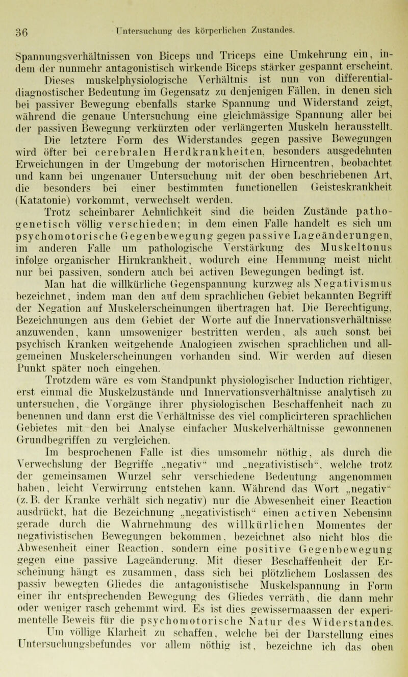 Spannungsverhältnissen von Biceps und Triceps eine Umkehrung ein, in- dem der nunmehr antagonistisch wirkende Biceps stärker gespannt erscheint. Dieses muskelphysiologische Verhältnis ist nun von differential- diagnostischer Bedeutung im Gegensatz zu denjenigen Fällen, in denen sich hei passiver Bewegung ebenfalls starke Spannung und Widerstand zeigt, während die genaue Untersuchung eine gleichmässige Spannung aller bei der passiven Bewegung verkürzten oder verlängerten Muskeln herausstellt. Die letztere Form des Widerstandes gegen passive Bewegungen wird öfter bei cerebralen Herdkrankheiten, besonders ausgedehnten Erweichungen in der Umgebung der motorischen Hirncentren, beobachtet und kann bei ungenauer Untersuchung mit der oben beschriebenen Art, die besonders bei einer bestimmten functionellen Geisteskrankheit (Katatonie) vorkommt, verwechselt werden. Trotz scheinbarer Aehnlichkeit sind die beiden Zustände patho- genetisch völlig verschieden; in dem einen Falle handelt es sich um psychomotorische Gegenbewegung gegen passive Lageänderungen, im anderen Falle um pathologische Verstärkung des Muskeltonus infolge organischer Hirnkrankheit, wodurch eine Hemmung meist nicht nur bei passiven, sondern auch bei activen Bewegungen bedingt ist. Man hat die willkürliche Gegenspaunung kurzweg als Negativismus bezeichnet, indem man den auf dem sprachlichen Gebiet bekannten Begriff der Negation auf Muskelerscheinungen übertragen hat. Die Berechtigung. Bezeichnungen aus dem Gebiet der Worte auf die Innervationsverhältnisse anzuwenden, kann umsoweniger bestritten werden, als auch sonst bei psychisch Kranken weitgehende Analogieen zwischen sprachlichen und all- gemeinen Muskelerscheinungen vorhanden sind. Wir werden auf diesen Punkt später noch eingehen. Trotzdem wäre es vom Standpunkt physiologischer Induction richtiger, erst einmal die Muskelzustände und Innervationsverhältnisse analytisch zu untersuchen, die Vorgänge ihrer physiologischen Beschaffenheit nach zu benennen und dann erst die Verhältnisse des viel complicirteren sprachlichen (lebietes mit den bei Analyse einfacher Muskelverhältuisse gewonnenen Grundbegriffen zu vergleichen. Im besprochenen Falle ist dies unisoinehr nöthig, als durch die Verwechslung der Begriffe ..negativ und ..negativistisch. welche trotz der gemeinsamen Wurzel sehr verschiedene Bedeutung angenommen haben, leicht Verwirrung entstehen kann. Während das Wort ..negativ (z.B. der Kranke verhält sich negativ) nur die Abwesenheit einer Beaction ausdrückt, hat die Bezeichnung „negativistisch einen activen Nebensinn gerade durch die Wahrnehmung des willkürlichen Momentes der negativistischen Bewegungen bekommen, bezeichnet also nicht blos die Abwesenheit einer Beaction, sondern eine positive Gegenbewegung gegen eine passive Lageänderung. Mit dieser Beschaffenheit der Er- scheinung hängt es zusammen, dass sich bei plötzlichem Loslassen des passiv bewegten Gliedes die antagonistische Muskelspannung in Form einer ihr entsprechenden Bewegung des Gliedes verräth, die dann mehr oder weniger rasch gehemmt wird. Es ist dies gewissermaassen der experi- mentelle Beweis für die psychomotorische Natur des Widerstandes. Um völlige Klarheit zu schaffen, welche bei der Darstellung eines Untersuchungsbefundes vor allem nöthig ist, bezeichne ich das oben