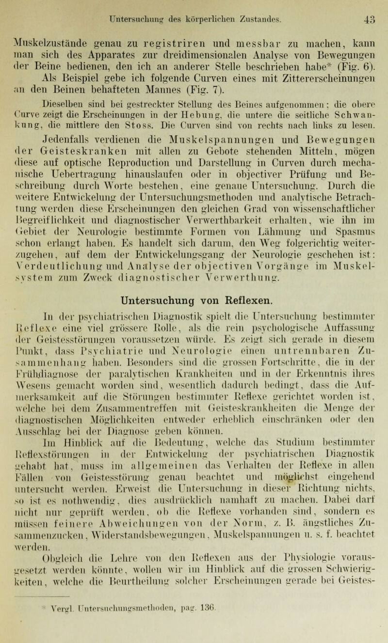 Muskelzustände genau zu registriren und messbar zu machen, kann man sich des Apparates zur dreidimensionalen Analyse von Bewegungen der Beine bedienen, den ich an anderer Stelle beschrieben habe* (Fig. 6). Als Beispiel gebe ich folgende Curven eines mit Zittererscheinungen an den Beinen behafteten Mannes (Fig. 7). Dieselben sind bei gestreckter Stellung des Beines aufgenommen : die obere Curve zeigt die Erscheinungen in der Hebung, die untere die seitliche Schwan- kung, die mittlere den Stoss. Die Curven sind von rechts nach links zu lesen. Jedenfalls verdienen die Muskelspannungen und Bewegungen der Geisteskranken mit allen zu Gebote stehenden Mitteln, mögen diese auf optische Reproduction und Darstellung in Curven durch mecha- nische Uebertragung hinauslaufen oder in objectiver Prüfung und Be- schreibung durch Worte bestehen, eine genaue Untersuchung. Durch die weitere Entwickelung der Untersuchungsmethoden und analytische Betrach- tung werden diese Erscheinungen den gleichen Grad von wissenschaftlicher Hegreiflichkeit und diagnostischer Verwerthbarkeit erhalten, wie ihn im Gebiet <\cr Neurologie bestimmte Formen von Lähmung und Spasmus schon erlangt haben. Es handelt sich darum, den Weg folgerichtig weiter- zugehen, auf dem der Entwickelungsgang der Neurologie geschehen ist: Verdeutlichung und Analyse der objectiven Vorgänge im Muskel-1 system zum Zweck diagnostischer Verwerthung. Untersuchung von Reflexen. In der psychiatrischen Diagnostik spielt die Untersuchung bestimmter lieflexe eine' viel grössere Rolle, als die rein psychologische Auffassung der Geistesstörungen voraussetzen würde. Es zeigt sieh gerade in diesem Punkt, dass Psychiatrie und Neurologie einen untrennbaren Zu- sammenhang haben. Besonders sind die grossen Fortschritte, die in der Frühdiagnose der paralytischen Krankheiten und in der Erkenntnis ihres Wesens gemacht worden sind, wesentlich dadurch bedingt, dass die Auf- merksamkeit auf die Störungen bestimmter Reflexe gerichtet worden ist. welche bei dem Zusammentreffen mit Geisteskrankheiten die Menge der diagnostischen Möglichkeiten entweder erheblich einschränken oder den Ausschlag bei der Diagnose geben können. Im Hinblick auf die Bedeutung, welche das Studium bestimmter Reflexstörungen in der Entwickelung der psychiatrischen Diagnostik gehabt hat. muss im allgemeinen das Verhalten der Reflexe in allen Fallen von Geistesstörung genau beachtet und möglichst eingehend untersucht werden. Erweist die Untersuchung in dieser Richtung nichts. so ist es nothwendig, dies ausdrücklich namhaft zu machen. Dabei dar) nicht nur geprüft werden, oli die Reflexe vorhanden sind, sondern es müssen feinere Abweichungen von der Norm. /.. B. ängstliches Zu- sammenzucken, Widerstandsbewegungen, Muskelspannungen u. s. f. beachtet werden. Oligleich die Lehre von den Reflexen aus der Physiologie voraus- gesetzt werden könnte, wollen wir im Hinblick auf die grossen Schwierig- keiten, welche die Beurtheilung solcher Erscheinungen gerade bei Geistes- Vergl [Jntersuchungsmethoden, pag. 130