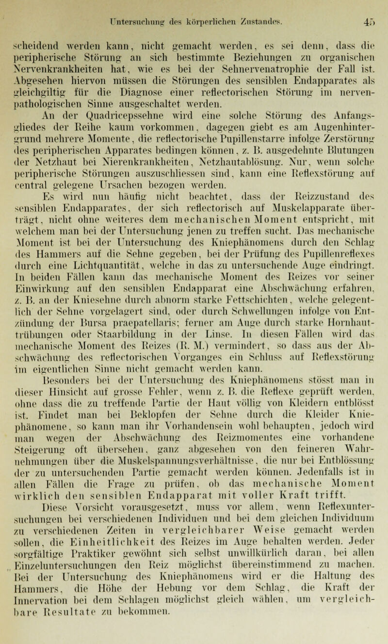 scheidend werden kann, nicht gemacht werden, es sei denn, dass die peripherische Störung an sich bestimmte Beziehungen zu organischen Nervenkrankheiten hat, wie es bei der Sehnervenatrophie der Fall ist. Abgesehen hiervon müssen die Störungen des sensiblen Endapparates als gleichgiltig für die Diagnose einer refleetorischen Störung im herven- pathologisehen Sinne ausgeschaltet werden. An der Quadricepssehne wird eine solche Störung des Anfangs- gliedes der Reihe kaum vorkommen. dagegen giebt es am Augenhinter- grund mehrere Momente, die refiectorische Pupilleustarre infolge Zerstörung des peripherischen Apparates bedingen können, z. I?. ausgedehnte Blutungen der Netzhaut bei Nierenkrankheiten, Netzhautablösung. Nur. wenn solche peripherische Störungen auszuschliessen sind, kann eine Reflexstörung auf central gelegene Ursachen bezogen werden. Es wird nun häutig nicht beachtet. dass der Reizzustand des sensiblen Endapparates, der sich reflectorisch auf Muskelapparate über- trägt, nicht ohne weiteres dem mechanischen Moment entspricht, mit welchem man bei der Untersuchung jenen zu treffen sucht. Das mechanische Moment ist bei der Untersuchung des Kniephänomens durch den Schlag des Hammers auf die Sehne gegeben, bei der Prüfung des Pupillenreflexes durch eine Lichtquantität, welche in das zu untersuchende Auge eindringt. In beiden Fällen kann das mechanische Moment des Reizes vor seiner Einwirkung auf den sensiblen Endapparat eine Abschwächung erfahren, z. B. an der Kniesehne durch abnorm starke Fettschichten. welche gelegent- lich der Sehne vorgelagert sind, oder durch Schwellungen infolge von Ent- zündung der Bursa praepatellaris; feiner am Auge durch starke Hornhaut- trübungen oder Staarbildung in der Linse. In diesen Fällen wird das mechanische Moment des Reizes (Ü.M.) vermindert, so dass aus der Ab- schwächung des refleetorischen Vorganges ein Schluss auf Reflexstörung im eigentlichen Sinne nicht gemacht werden kann. Besonders bei der Untersuchung des Kniephänomens stösst man in dieser Hinsicht auf grosse Fehler, wenn z. B. die Reflexe geprüft werden, ohne dass die zu treffende Partie der Haut völlig von Kleidern entblösst ist. Findet man bei Beklopfen der Sehne durch die Kleider Knie- phänomene, so kann man ihr Vorhandensein wohl behaupten, jedoch wird man wegen der Abschwächung des Reizmomentes eine vorhandene Steigerung oft übersehen, ganz abgesehen von den feineren Wahr- nehmungen über die Muskelspannungsverhältnisse, die nur bei Entblössung der zu untersuchenden Partie gemacht werden können. Jedenfalls ist in allen Fällen die Frage zu prüfen, ob das mechanische Moment wirklich den sensiblen Endapparat mit voller Kraft trifft. Diese Vorsicht vorausgesetzt, muss vor allem, wenn Reflexunter- suchungen bei verschiedenen Individuen und bei dem gleichen Individuum zu verschiedenen Zeiten in vergleichbarer Weise gemacht werden sollen, die Einheitlichkeit des Reizes im Auge behalten werden. Jeder sorgfältige Praktiker gewöhnt sich selbst unwillkürlich daran, bei allen Einzeluntersuchungen den Beiz möglichst übereinstimmend zu machen. Bei der Untersuchung des Kniephänomens wird er die Haltung des Hammers, die Höhe der Hebung vor dem Schlag, die Kraft der Innervation bei dem Schlagen möglichst gleich wählen, um vergleich- bare Resultate zu bekommen.