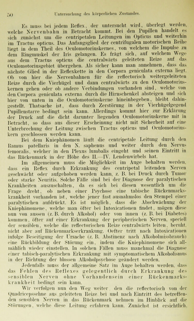 Es muss bei jedem Reflex, der untersucht wird, überlegt werden, welche Nervenbahn in Betracht kommt. Bei den Pupillen handelt es sich zunächst um die centripetalen Leitungen im Opticus und weiterhin im Tractus opticus. Das Anfangsglied der centrifugalen motorischen Reihe liegt in dem Theil des Oculomotoriuskemes, von welchem die Impulse zu dem Ringmuskel der Iris gelangen. Es fragt sich, auf welchem Wege aus dem Tractus opticus die centralwärts geleiteten Reize auf das Oculomotoriusgebiet übergehen. Als sicher kann man annehmen, dass das nächste Glied in der Reflexkette in den Corpora geniculata externa Heut. Ob von hier die Nervenbahnen für die reflectorisch weitergeleiteten Reize durch die Vierhügel und dann centralwärts zu den Oculomotorius- kernen gehen oder ob andere Verbindungen vorhanden sind, welche von den Corpora geniculata externa durch die Hirnschenkel absteigen und sich hier von unten in die Oculomotoriuskerne hineinbegeben, bleibt dahin- gestellt. Thatsache ist, dass durch Zerstörung in der Vierhügelgegend Pupillenstarre bedingt sein kann. Allerdings kommt hier zur Erklärung der Druck auf die dicht darunter liegenden Oculomotoriuskerne mit in Betracht, so dass aus dieser Erscheinung nicht mit Sicherheit auf eine Unterbrechung der Leitung zwischen Tractus opticus und Oculomotorius- kern geschlossen werden kann. Bei dem Kniephänomen läuft die centripetale Leitung durch den Raums patellaris in den N. saphenus und weiter durch den Nervus femoralis, welcher in den Plexus lumbalis eingeht und seinen Eintritt in das Rückenmark in der Höhe des IL—IV. Lendenwirbels hat. Im augemeinen muss die Möglichkeit im Auge behalten werden, dass ein Rettex durch Erkrankung des centripetal leitenden Nerven geschwächt oder aufgehoben werden kann, z. B. bei Druck durch Tumor oder starke Neuritis. Solche Fälle sind bei der Diagnose der paralytischen Krankheiten auszuschalten, da es sich bei diesen wesentlich um die Kraue dreht, ob neben einer Psychose eine tabische Rückenmarks- krankheit vorhanden ist, welche jener fast ausnahmslos den Stempel einer paralytischen aufdrückt. Es ist möglich, dass die Abschwächung der Kniephänomene, welche man öfter bei Intoxicationen findet, mögen diese nun von aussen (z.B. durch Alkohol) oder von innen (z. B. bei Diabetes) kommen, öfter auf einer Erkrankung der peripherischen Nerven, speciell der sensiblen, welche die reflectorischen Beize centralwärts leiten, beruht, nicht aber auf Rückenmarkserkrankung. Oefter tritt nach Intoxicationen infolge Beseitigung der Ursache (z.B. Abstinenz nach Alkoholmissbrauch) eine Rückbildung der Störung ein. indem die Kniephänomene sich all- mählich wieder einstellen. In solchen Fällen muss manchmal die Diagnose einer tabisch-paralytischen Erkrankung mit symptomatischem Alkoholismus in der Richtung der blossen Alkoholpsychose geändert werden. Jedenfalls muss der allgemeine Satz im Auge behalten werden, dass das Fehlen des Reflexes gelegentlich durch Erkrankung des sensiblen Nerven ohne Vorhandensein einer Rückenmarks- krankheit bedingt sein kann. Wir verfolgen nun den Weg weiter den die reflectorisch von der Quadricepssehne aus geleiteten Reize bei und nach Eintritt des betreffen- den sensiblen Nerven in das Rückenmark nehmen im Hinblick auf die Störungen, welche diese Leitung erfahren kann. Zunächst ist ersichtlich.