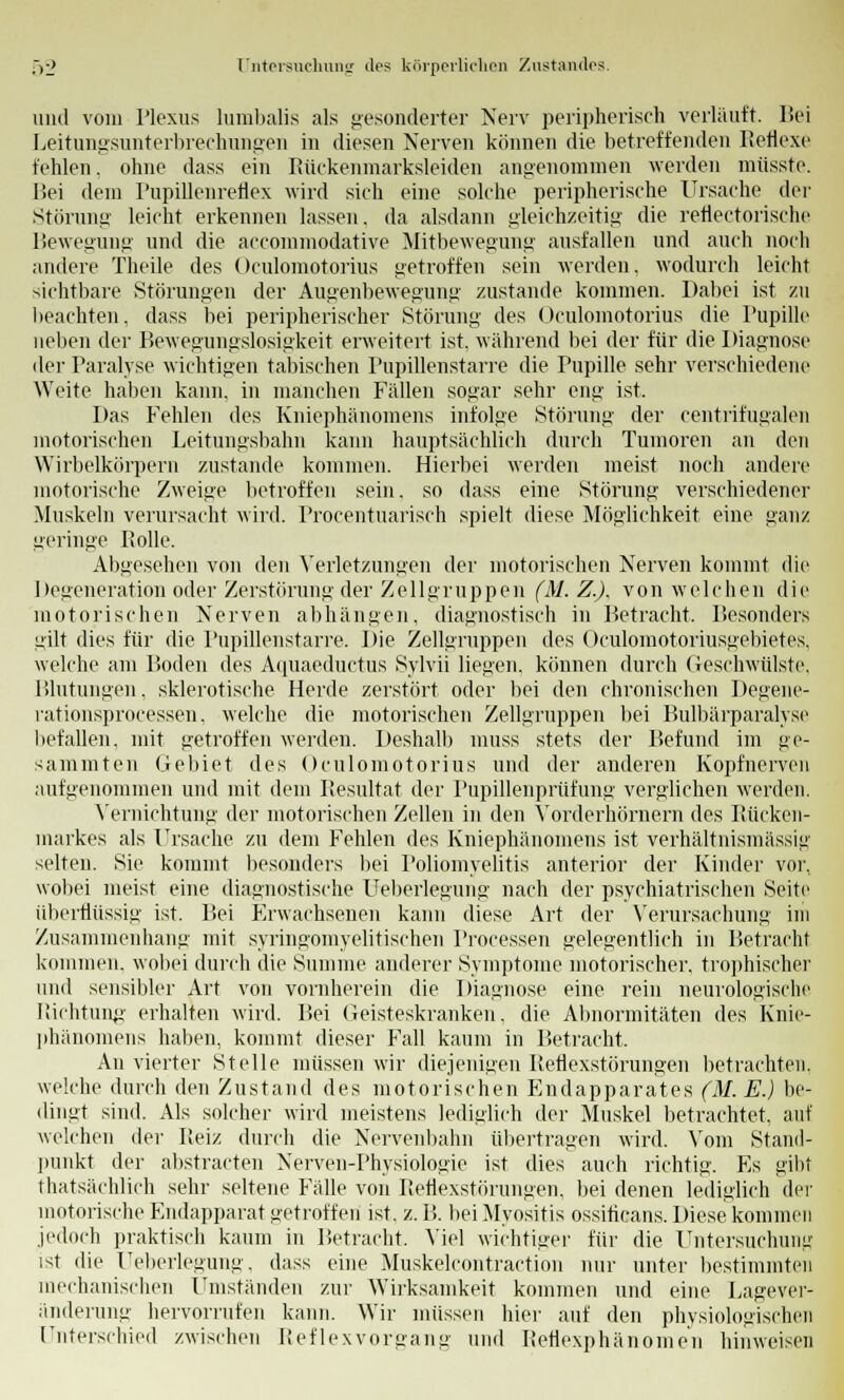 und vom Plexus lumbalis als gesonderter Nerv peripherisch verläuft. Bei Leitungsunterbrechungen in diesen Nerven können die betreffenden Reflexe fehlen, ohne dass ein Rückenmarksleiden angenommen werden miisste. l!ei dem Pupillenreflex wird sich eine solche peripherische Ursache der Störung leicht erkennen lassen, da alsdann gleichzeitig die retiectorische Bewegung und die accommodative Mitbewegung ausfallen und auch noch andere Theile des Oculomotorius getroffen sein werden, wodurch leicht sichtbare Störungen der Augenbewegung zustande kommen. Dabei ist zu beachten, dass bei peripherischer Störung des Oculomotorius die Pupille neben der Bewegungslosigkeit erweitert ist. wahrend bei der für die Diagnose der Paralyse wichtigen tabischen Pupillenstarre die rupille sehr verschiedene Weite haben kann, in manchen Fällen sogar sehr eng ist. Das Fehlen des Kniephänomens infolge Störung der centrifugalen motorischen Leitungsbahn kann hauptsächlich durch Tumoren an den Wirbelkörpern zustande kommen. Hierbei werden meist noch andere motorische Zweige betroffen sein, so dass eine Störung verschiedener Muskeln verursacht wird. Procentuarisch spielt diese Möglichkeit eine ganz geringe Rolle. Abgesehen von den Verletzungen der motorischen Nerven kommt die Degeneration oder Zerstörung der Zellgruppen (M. Z.), von welchen die motorischen Nerven abhängen, diagnostisch in Betracht, Besonders iiilt dies für die Pupillenstarre. Die Zellgruppen des Oculomotoriusgebietes, welche am Boden des Aquaeductus Sylvii liegen, können durch Geschwülste, Blutungen, sklerotische Herde zerstört oder bei den chronischen Degene- rationsprocessen, welche die motorischen Zellgruppen bei Bulbärparalyse befallen, mit getroffen werden. Deshalb muss stets der Befund im ge- sammten Gebiet des Oculomotorius und der anderen Kopfnerven aufgenommen und mit dem Resultat der Pupillenprüfung verglichen werden. Vernichtung der motorischen Zellen in den Vorderhörnern des Rücken- markes als Ursache zu dem Fehlen des Kniephänomens ist verhältnismässig selten. Sie kommt besonders bei Poliomyelitis anterior der Kinder vor, wobei meist eine diagnostische Ueberlegung nach der psychiatrischen Seite überflüssig ist. Bei P>r\vachsenen kann diese Art der Verursachung im Zusammenhang mit syringomyelitischen Processen gelegentlich in Betracht kommen, wobei durch die Summe anderer Symptome motorischer, trophischer und sensibler Art von vornherein die Diagnose eine rein neurologische Richtung erhalten wird. Bei Geisteskranken, die Abnormitäten des Knie- phänomens haben, kommt dieser Fall kaum in Betracht. An vierter Stelle müssen wir diejenigen Reflexstörungen betrachten, weiche durch den Zustand des motorischen Endapparates (M. E.) be- dingt sind. Als solcher wird meistens lediglich der Muskel betrachtet, auf welchen der Reiz durch die Nervenbahn übertragen wird. Vom Stand- punkt der abstraften Nerven-Physiologie ist dies auch richtig. Es gibt thatsächlich sehr seltene Fälle von Reflexstörungen, bei denen lediglich der motorische Endapparat getroffen ist. z. B. bei Myositis ossiticans. Diese kommen jedoch praktisch kaum in Betracht. Viel wichtiger für die Untersuchung ist die Ueberlegung. dass eine Muskelcontraction nur unter bestimmten mechanischen Umständen zur Wirksamkeit kommen und eine Lagever- änderung hervorrufen kann. Wir müssen hier auf den physiologischen Unterschied zwischen Reflexvorgang und Retiexphänomen hinweisen