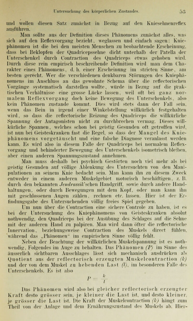 und wollen diesen Satz zunächst in Bezug auf den Kniesehnenreflex ausfuhren. Man sollte aus der Definition dieses Phänomens zunächst alles, was sich auf den Reflexvorgang bezieht. weglassen und einfach sagen: Knie- phänomen ist die bei den meisten Menschen zu beobachtende Erscheinung, dass bei Beklopfen der Quadricepssehne dicht unterhall) der Patella der Unterschenkel durch C'ontraction des Quadriceps etwas gehoben wird. Durch diese rein empirisch beschreibende Definition wird man dem Cha- rakter eines Phänomens, d.h. einer Erscheinung im stricteu Sinne, am besten gerecht. Wer die verschiedenen denkbaren Störungen des Kniephä- nomens im Anschluss an das gewohnte Schema über die reflectorischen Vorgänge systematisch darstellen wollte, wurde in Bezug auf die prak- tischen Verhältnisse eine grosse Lücke lassen, weil oft bei ganz nor- malem Reflexvorgang doch keine Bewegung des Unterschenkels, also kein Phänomen zustande kommt. Dies wird stets dann der Fall sein. wenn das Bein in irgend einer Winkelstelluni:- willkürlich festgehalten wird, so dass die rerieetorische Reizung des Quadriceps die willkürliche Spannung der Antagonisten nicht zu durchbrechen vermag. Dieses will- kürliche Spannen, welches schon bei geistig Gesunden oft getroffen wird, ist nun bei Geisteskranken fast die Regel, so dass der Mangel des Knie- phänomens vorgetäuscht und eine falsche Diagnose veranlasst werden kann. Es wird also in diesem Falle der Quadriceps bei normalem Reflex- vorgang und behinderter Bewegung des Unterschenkels isometrisch bleiben, alier einen anderen Spannungs/.ustand annehmen. Man muss deshalb bei psychisch Gestörten noch viel mehr als bei geistig Gesunden auf völlige Ablenkung des Untersuchten von den Mani- pulationen an seinem Knie bedacht sein. Man kann ihn zu diesem Zweck entweder in einem anderen Muskelgebiet motorisch beschäftigen, z.B. durch den bekannten JendrassiJc'sehen Handgriff, sowie durch andere Hand- haltungen, oder durch Bewegungen mit dem Kopf, oder man kann ihn mit geschlossenen Augen zählen, rechnen etc. lassen. Hier ist <\i~\- Er- findungsgabe des Untersuchenden völlig freies Spiel gegeben. Um nun über die C'ontraction eine sichere C'ontrole zu halten, ist es bei der Untersuchung des Kniephänomens von Geisteskranken absolut nothwendig, den Quadriceps bei der Ausübung des Schlages auf die Sehne mit der anderen Hand zu palpiren. Man wird dann öfter die retiertorisrhe Innervation, beziehungsweise C'ontraction des Muskels direct fühlen, während das „Phänomen'' im empirischen Sinne völlig fehlt. Neben der Beachtung der willkürlichen Muskelspannung ist es noth- wendig. Folgendes im Auge zu behalten. Das Phänomen (P) im Sinne des äussernd) sichtbaren Ausschlages lässt sich mechanisch ausdrücken als Quotient aus der reflectorisch erzeugten Muskelcontraction (k) und der von dem Muskel zu hebenden Last (1). im besonderen Falle des Unterschenkels. Es ist also Das Phänomen wird also bei gleicher reflectorisch erzeugter Kraft desto grösser sein, je kleiner die Last ist. und desto kleine!'. je grösser die Last ist. Die Kraft der Muskelcontraction (k) hängt zum Theil von der Anlage und dem Ernährungszustand des Muskels ab. Hier-