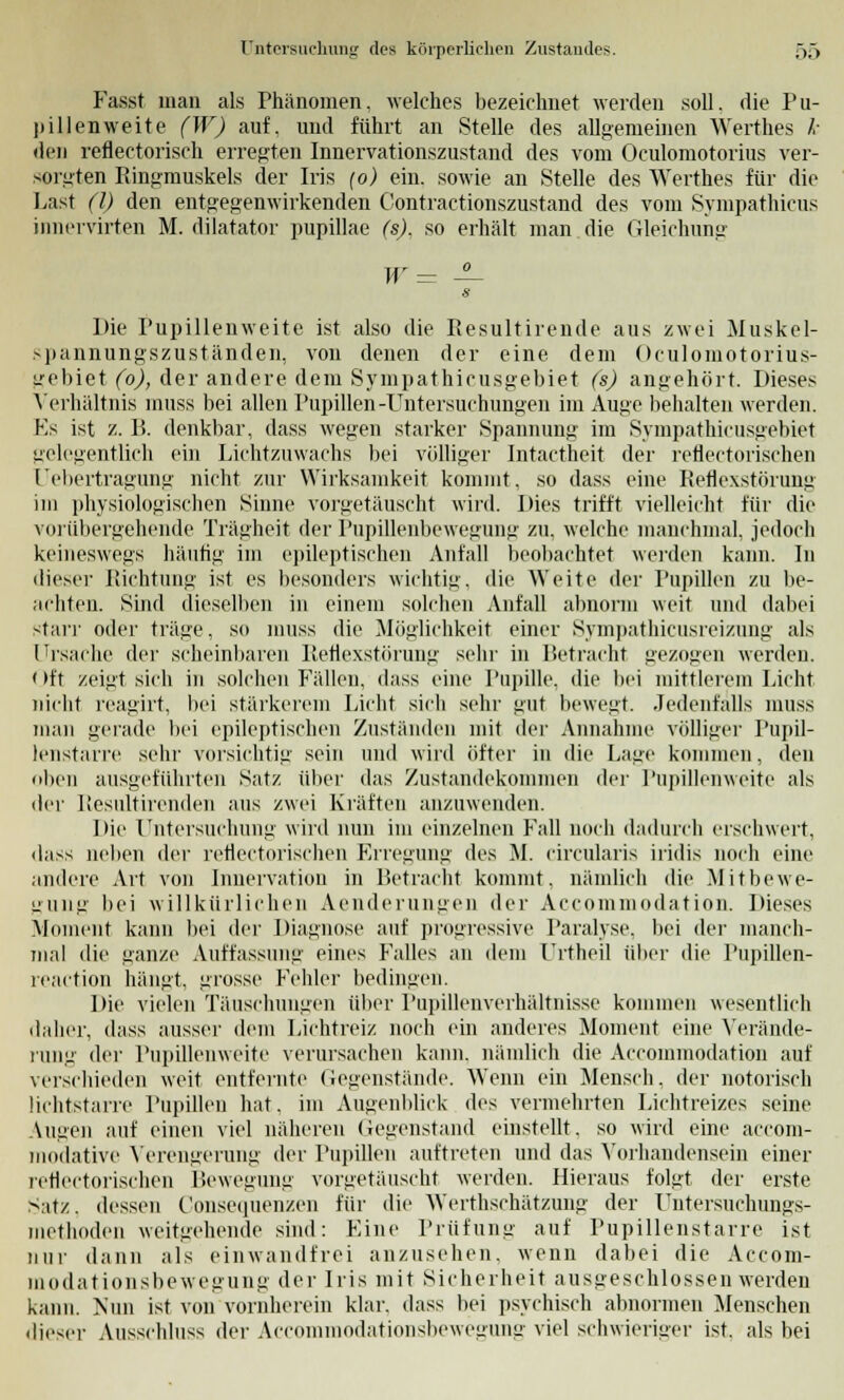 Fasst man als Phänomen, welches bezeichnet werden .soll, die Pu- pillenweite (W) auf, und führt an Stelle des allgemeinen Werthes k den reflectorisch erregten Innervationszustand des vom Oculomotorius ver- sorgten Ringmuskels der Iris (o) ein. sowie an Stelle des Werthes für die Last (l) den entgegenwirkenden Contractionszustand des vom Sympathicus innervirten M. dilatator pupillae (s). so erhält man die Gleichung W= ±- s Die Pupillenweite ist also die Resultirende aus zwei Muskel- spannungszuständen, von denen der eine dem Oculomotorius- gebiet (o), der andere dem Sympathicusgebiet (s) angehört. Dieses Verhältnis muss bei allen Pupillen-Untersuchungen im Auge behalten werden. Ks ist z. B. denkbar, dass wegen starker Spannung im Sympathicusgebiet gelegentlich ein Lichtzuwachs bei völliger Intactheit der reflectorischen Üebertragung nicht zur Wirksamkeit kommt, so dass eine Reflexstörung im physiologischen Sinne vorgetäuscht wird. Dies trifft vielleicht für die vorübergehende Trägheit der Pupillenbewegung zu, welche manchmal, jedoch keineswegs häutig im epileptischen Anfall beobachtet werden kann. In dieser Richtung ist es besonders wichtig, die Weite der Pupillen zu be- achten. Sind dieselben in einem solchen Anfall abnorm weit und dabei starr oder träge, so muss die Möglichkeit einer Sympathicusreizung als Ursache der scheinbaren Reflexstörung sehr in Betracht gezogen werden. Oft zeigt sich in solchen Fällen, dass eine Pupille, die bei mittlerem Licht nicht reagirt, bei stärkerem Licht sich sehr gut bewegt. Jedenfalls muss man gerade bei epileptischen Zuständen mit der Annahme völliger Pupil- lenstarre sehr vorsichtig sein und wird öfter in die Lage kommen, den oben ausgeführten Satz über das Zustandekommen der Pupillenweite als der Iiesultirenden aus zwei Kräften anzuwenden. Die Untersuchung wird nun im einzelnen Fall noch dadurch erschwert, dass neben der reflectorischen Erregung des M. circularis iridis noch eine andere Art von Innervation in Betracht kommt, nämlich die Mitbewe- gung bei willkürlichen Aenderungen der Accommodation. Dieses Moment kann bei der Diagnose auf progressive Paralyse, bei der manch- mal die ganze Auffassung eines Falles an dem Urtheil über die Pupillen- reaction hängt, grosse Fehler bedingen. Die vielen Täuschungen über Pupillenverhältnisse kommen wesentlich daher, dass ausser dem Lichtreiz noch ein anderes Moment eine Verände- rung der Pupillenweite verursachen kann, nämlich die Accommodation auf verschieden weit entfernte Gegenstände. Wenn ein Mensch, der notorisch üchtstarre Pupillen hat, im Augenblick des vermehrten Lichtreizes seine Augen auf einen viel näheren Gegenstand einstellt, so wird eine aecom- modative Verengerung der Pupillen auftreten und das Vorhandensein einer reflectorischen Bewegung vorgetäuscht werden. Hieraus folgt der erste Satz, dessen Consequenzen für die Werthschätzung der Untersuchungs- methoden weitgehende sind: Line Prüfung auf Pupillenstarre ist nur dann als einwandfrei anzusehen, wenn dabei die Accom- modationsbewegung der Iris mit Sicherheit ausgeschlossen werden kann. Nun ist von vornherein klar, dass bei psychisch abnormen Menschen dieser Ausschluss der Accommodationsbewegung viel schwieriger ist. als bei