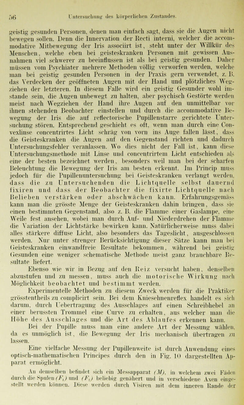 geistig gesunden Personen, denen man einfach .sagt, dass sie die Augen nicht bewegen sollen. Denn die Innervation der Reeti interni, welcher die aeconi- modative Mitbewegung der Iris associirt ist, steht unter der Willkür des Menschen, welche eben bei geisteskranken Personen mit gewissen Aus- nahmen viel schwerer zu beeinflussen ist als bei geistig gesunden. Daher müssen vom Psychiater mehrere Methoden völlig verworfen werden, welche man bei geistig gesunden Personen in der Praxis gern verwendet, z. 1!. das Verdecken der geöffneten Augen mit der Hand und plötzliches Weg- ziehen der letzteren. In diesem Falle wird ein geistig Gesunder wohl im- stande sein, die Augen unbewegt zu halten, aber psychisch Gestörte werden meist nach Wegziehen der Hand ihre Augen auf den unmittelbar vor ihnen stehenden Peobachter einstellen und durch die accominodative Be- wegung der Iris die auf reflectorische Pupillenstarre gerichtete Unter- suchung stören, rhitspreehend geschieht es oft, wenn man durch eine Con- vexlinse concentrirtes Licht schräg von vorn ins Auge fallen lässt, dass die Geisteskranken die Augen auf den Gegenstand richten und dadurch Untersuchungsfehler veranlassen. Wo dies nicht der Fall ist, kann diese Untersuchungsmethode mit Linse und concentrirtem Licht entschieden als eine der besten bezeichnet werden, besonders weil man bei der scharfes Beleuchtung die Bewegung der Iris am besten erkennt. Im Princip muss jedoch für die Pupillenuntersuchung bei Geisteskranken verlangt werden, dass die zu Untersuchenden die Lichtquelle selbst dauernd fixiren und dass der Beobachter die fixirte Lichtquelle nach Belieben verstärken oder abschwächen kann. Erfahrungsgeraäss kann man die grösste Menge der Geisteskranken dahin bringen, dass sie einen bestimmten Gegenstand, also z. 11 die Flamme einer Gaslampe, eine Weile fest ansehen, wobei man durch Auf- und Niederdrehen der Flamme die Variation der Lichtstärke bewirken kann. Natürlicherweise muss dabei alles stärkere diffuse Licht, also besonders das Tageslicht, ausgeschlossen werden. Nur unter strenger Berücksichtigung dieser Sätze kann man bei (ieisteskranken einwandfreie Resultate bekommen, während bei geistig Gesunden eine weniger schematische Methode meist ganz brauchbare Re- sultate liefert. Ebenso wie wir in Bezug auf den Reiz versucht halten, denselben abzustufen und zu messen, inuss auch die motorische Wirkung nach Möglichkeit beobachtet und bestimmt werden. Experimentelle Methoden zu diesem Zweck werden für die Praktiker grösstentheils zu complicirt sein. Bei dem Kniesohnenretiex handelt es sich darum, durch Uebertragung des Ausschlages auf einen Schreibhebel an einer berussten Trommel eine Curve zu erhalten, aus welcher man die Höhe des Ausschlages und die Art des Ablaufes erkennen kann. Bei der Pupille muss man eine andere Art der Messung wählen. da es unmöglich ist, die Bewegung der Iris mechanisch übertragen zu lassen. Eine vielfache Messung der Pupillenweite ist durch Anwendung eines optisch-mathematischen Principes durch den in Fig. 10 dargestellten Ap- parat ermögücht. An demselben befindet sich ein Messapparat (M), in welchem zwei Fäden durch die Spulen (F,) und (Fs) beliebig genähert und in verschiedene Axon einge- stellt werden können. Diese werden durch Visiren mit dem inneren Rande der