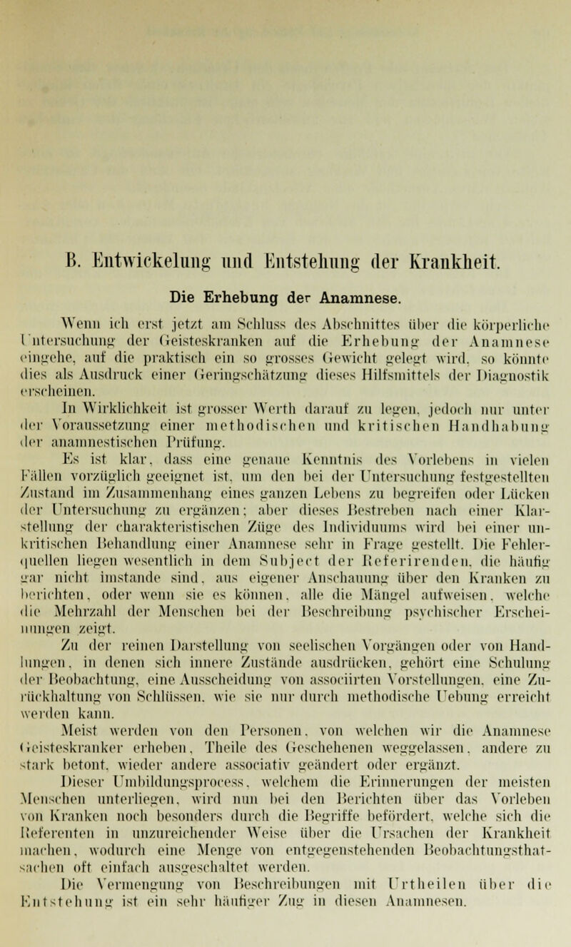 ß. Eiitwickelung und Entstehung- der Krankheit. Die Erhebung der Anamnese. Wenn ich erst jetzt am Schluss des Abschnittes über die körperliche Untersuchung der Geisteskranken auf die Erhebung der Anamnese eingehe, auf die praktisch ein so grosses Gewicht gelegt wird, so könnte dies als Ausdruck einer Geringschätzung dieses Hilfsmittels der Diagnostik erscheinen. In Wirklichkeit ist grosser Werth darauf zu legen, jedoch nur unter der Voraussetzung einer methodischen und kritischen Handhabung der anamnestischen Prüfung. Es ist klar, dass eine genaue Kenntnis Avü Vorlebens in vielen Fallen vorzüglich geeignet ist. um den bei der Untersuchung festgestellten Zustand im Zusammenhang eines ganzen Lebens zu begreifen oder Lücken der Untersuchung zu ergänzen; aber dieses Bestreben nach einer Klar- stellung der charakteristischen Züge des Individuums wird bei einer un- kritischen Behandlung einer Anamnese sehr in Frage gestellt. Die Fehler- quellen liegen wesentlich in dem Subject der Referirenden, die häufiu gar nicht imstande sind, aus eigener Anschauung über den Kranken zu berichten, oder wenn sie es können, alle die Manuel autweisen, welche die Mehrzahl der Menschen bei der Beschreibung psychischer Erschei- nungen zeigt. Zu der reinen Darstellung von seelischen Vorgängen oder von Hand- lungen, in denen sich innere Zustande ausdrücken, gehört eine Schulung der Beobachtung, eine Ausscheidung von associirten Vorstellungen, eine Zu- rückhaltung von »Schlüssen, wie sie nur durch methodische Uebung erreicht werden kann. Meist werden von den Personen, von welchen wir die Anamnese Geisteskranker erheben. Theile des Geschehenen weggelassen, andere zu stark betont, wieder andere associativ geändert oder ergänzt. Dieser Umbildungsprocess, welchem die Erinnerungen der meisten Menschen unterlieo-en. wird nun bei den Berichten über das Vorleben von Kranken noch besonders durch die Begriffe befördert, welche sich die Referenten in unzureichender Weise über die Ursachen der Krankheit machen, wodurch eine Menge von entgegenstehenden Beobachtungsthat- sachen oft einfach ausgeschaltet werden. Die Vermengung von Beschreibungen mit Urtheilen über die Entstehung ist ein sehr häufiger Zug in diesen Anamnesen.